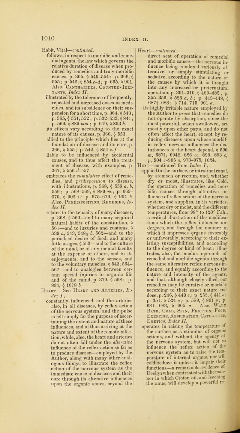 Habit, Vital—continued. follows, in respect to morbific and reme- dial agents, the law which governs the relative duration of disease when pro- duced by remedies and truly morbific causes, p. 365, § 549-554; p. 366, § 555 ; p. 542, § 854 c-d; p. 665, 901. Also, Cantharides, Counter-Irri- tants, Index II. illustrated by the tolerance of frequently- repeated and increased doses of medi- cines, and its subsidence on their sus- pension for a short time, p. 364, § 543; p. 365, § 551, 552 ; p. 532-533, § 841, p. 569, § 889 mm; p. 649, § 893 h. its effects vary according to the exact nature of its causes, p. 366, § 553. allied to the principle which lies at the foundation of disease and its cure, p 366, § 555 , p 542, <$> 854 c-/. liable to be influenced by accidental causes, and to thus affect the treat- ment of disease, with examples, p 367, $ 556 d-557. embraces the cumulative effect of reme- dies, and 'predisposition to disease, with illustrations, p. 368, $ 558 a, b, 559; p. 568-569, § 889 m.; p 669- 670, $ 902 i; p. 675-676, § 904 b Also, Predisposition, Remedies, In- dex II. relates to the tenacity of many diseases, p 368, 560—and to many acquired natural habits of the constitution, $ 561—and to luxuries and customs, § 539 a, 543, 548b, 562—and to the periodical desire of food, and many little usages, § 563—and to the culture of the mind, or of any mental faculty at the expense of others, and to its enjoyments, and to the senses, and to the voluntary muscles, 543, 564- 567—and to analogies between cer- tain special injuries in organic life and of the mind, p 370, § 568; p. 894, $ 1078 b Heart. See Heart and Arteries, In- dex 7., constantly influenced, and the arteries also, in all diseases, by reflex action of the nervous system, and the pulse is felt simply for the purpose of ascer- taining the extent and nature of these influences, and of thus arriving at the nature and extent of the remote affec- tion, while, also, the heart and arteries do not often fall under the alterative influence of the reflex action so far as to produce disease—employed by the Author, along with many other anal- ogous things, to illustrate the reflex action of the nervous system as the immediate cause of diseases and their cure through its alterative influences upon the organic states, beyond the Heart—continued. direct seat of operation of remedial and morbific causes—the nervous in- fluence being rendered variously al- terative, or simply stimulating or sedative, according to the nature of the causes by which it is brought into any increased or preternatural operation, p. 301-310, $ 480-485 ; p. 355-356, $ 526 a, b; p. 443-448, 6 6871-688; $ 714, 715, 961 a. its highly irritable nature employed by the Author to prove that remedies do not operate by absorption, since the most powerful, when swallowed, act mostly upon other parts, and do not often affect the heart, except by re- ducing diseases upon whose morbif- ic reflex nervous influences the dis- turbances of the heart depend, 500 m, 687£, 694f, 826 cc% 829, 893 c, p, 904 c-905 a, 973-975, 1024. Heat—continued from Index /., applied to the surface, or intestinal canal, by stomach or rectum, and, whether dry or moist, illustrates, like Cold, the operation of remedies and mor- bific causes through alterative in- fluence of reflex action of the nervous system, and supplies, in its varieties, whether dry or moist, and the different temperatures, from 98° to 120° Fah., a critical illustration of the modifica- tions which the reflex influence un- dergoes, and through the manner in which it impresses organs favorably or unfavorably, according to their ex- isting susceptibilities, and according to the degree or kind of heat; illus- trates, also, the modus operandi of remedial and morbific agents through the same alterative reflex nervous in- fluence, and equally according to the nature and intensity of the agents,. and that, although closely allied, our remedies may be curative or morbific according to their exact nature and dose, p. 246, <$> 440 e; p 253, §441 d; p. 351, $ 524 a; p. 589, 891 p; p 681-683, $ 905 a. Also, Warm Bath, Cold, Skin, Friction, Food, Exercise, Respiration, Cathartics, Emetics, Index 11. operates in raising the temperature of the surface as a stimulus of organic actions, and without the agency of the nervous system, but will not so influence the reflex action oi the nervous system as to raise the tem- perature of internal organs, nor will cold reduce it unless it impair their functions—a remarkable evidence of Design when contrasted with the man- ner in which Croton oil, and leeching the anus, will develop a powerful re-