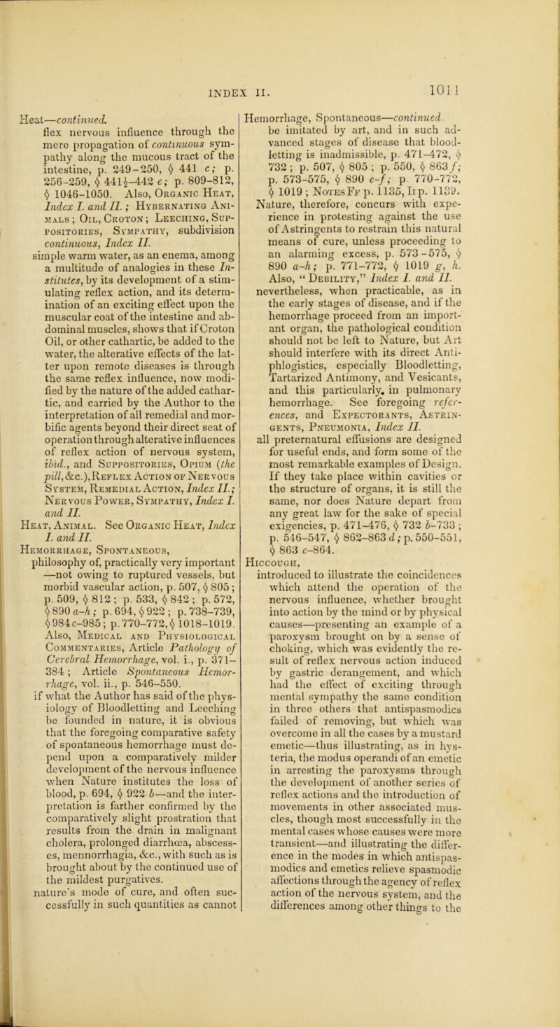 Heat—continued. flex nervous influence through the mere propagation of continuous sym- pathy along the mucous tract of the intestine, p. 249-250, § 441 c; p. 256-259, § 44H-442 e; p. 809-812, § 1046-1050. Also, Organic Heat, Index I. and II.; Hydernating Ani- mals ; Oil, Croton ; Leeching, Sup- positories, Sympathy, subdivision continuous, Index II. simple warm water, as an enema, among a multitude of analogies in these In- stitutes, by its development of a stim- ulating reflex action, and its determ- ination of an exciting effect upon the muscular coat of the intestine and ab- dominal muscles, shows that if Croton Oil, or other cathartic, be added to the water, the alterative effects of the lat- ter upon remote diseases is through the same reflex influence, now modi- fied by the nature of the added cathar- tic, and carried by the Author to the interpretation of all remedial and mor- bific agents beyond their direct seat of operation through alterative influences of reflex action of nervous system, ibid., and Suppositories, Opium (the pill,&c.),Reflex Action of Nervous System, Remedial Action, Index II; Nervous Power, Sympathy, Index I. and II. Heat, Animal. See Organic Heat. Index I. and II. Hemorrhage, Spontaneous, philosophy of, practically very important —not owing to ruptured vessels, but morbid vascular action, p. 507, 805 ; p. 509, ^ 812 ; p. 533, § 842 ; p. 572, §890 a-h; p.694, §922; p.738-739, §984c-985 ; p. 770-772, § 1018-1019. Also, Medical and Physiological Commentaries, Article Pathology of Cerebral Hemorrhage, xol. i., p. 371- 384; Article Spontaneous Hemor- rhage, vol. ii., p. 546-550. if what the Author has said of the phys- iology of Bloodletting and Leeching be founded in nature, it is obvious that the foregoing comparative safety of spontaneous hemorrhage must de- pend upon a comparatively milder development of the nervous influence when Nature institutes the loss of blood, p. 694, § 922 b—and the inter- pretation is farther confirmed by the comparatively slight prostration that results from the drain in malignant cholera, prolonged diarrhoea, abscess- es, mennorrhagia, &c., with such as is brought about by the continued use of the mildest purgatives, nature's mode of cure, and often suc- cessfully in such quantities as cannot Hemorrhage, Spontaneous—continued be imitated by art, and in such ad- vanced stages of disease that blood- O letting is inadmissible, p. 471-472, § 732 ; p. 507, § 805 ; p. 550, § 863 f; p. 573-575, § 890 e-f; p 770-772, § 1019 ; NotesFf p. 1135, lip. 1139. Nature, therefore, concurs with expe- rience in protesting against the use of Astringents to restrain this natural means of cure, unless proceeding to an alarming excess, p. 573-575, § 890 a-h; p. 771-772, § 1019 g, h. Also, “ Debility,” Index I. and II. nevertheless, when practicable, as in the early stages of disease, and if the hemorrhage proceed from an import- ant organ, the pathological condition should not be left to Nature, but Art should interfere with its direct Anti- phlogistics, especially Bloodletting, Tartarized Antimony, and Vesicants, and this particularly, in pulmonary hemorrhage. See foregoing refer- ences, and Expectorants, Astrin- gents, Pneumonia, Index II. all preternatural effusions are designed for useful ends, and form some of the most remarkable examples of Design. If they take place within cavities or the structure of organs, it is still the same, nor docs Nature depart from any great law for the sake of special exigencies, p. 471-476, § 732 £-733 ; p. 546-547, § 862-863 d; p. 550-551, § 863 c-864. Hiccough, introduced to illustrate the coincidences which attend the operation of the nervous influence, whether brought into action by the mind or by physical causes—presenting an example of a paroxysm brought on by a sense of choking, which was evidently the re- sult of reflex nervous action induced by gastric derangement, and which had the effect of exciting through mental sympathy the same condition in three others that antispasmodics failed of removing, but which was overcome in all the cases by a mustard emetic—thus illustrating, as in hys- teria, the modus operandi of an emetic in arresting the paroxysms through the development of another scries of reflex actions and the introduction of movements in other associated mus- cles, though most successfully in the mental cases whose causes were more transient—and illustrating the differ- ence in the modes in which antispas- modics and emetics relieve spasmodio affections through the agency of reflex action of the nervous system, and the differences among other things to the