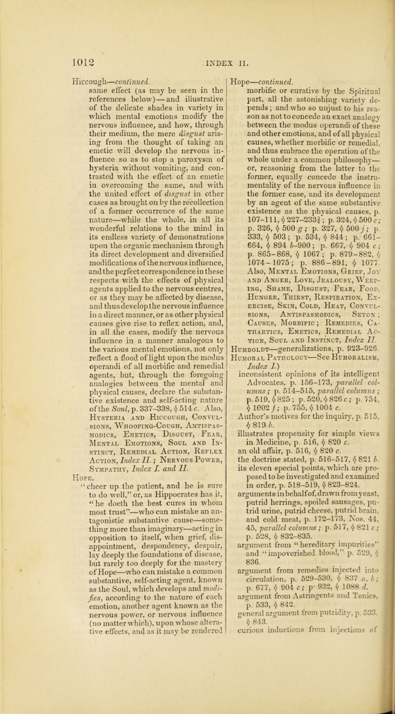 Hiccough—continued. same effect (as may be seen in the references below) — and illustrative of the delicate shades in variety in which mental emotions modify the nervous influence, and how, through their medium, the mere disgust aris- ing from the thought of taking an emetic will develop the nervous in- fluence so as to stop a paroxysm of hysteria without vomiting, and con- trasted with the effect of an emetic in overcoming the same, and with the united effect of disgust in other cases as brought on by the recollection of a former occurrence of the same nature—while the whole, in all its wonderful relations to the mind in its endless variety of demonstrations upon the organic mechanism through its direct development and diversified modifications of the nervous influence, and the pejfect correspondence in these respects with the effects of physical agents applied to the nervous centres, or as they may be affected by disease, and thus develop the nervous influence in a direct manner, or as other physical causes give rise to reflex action, and, in all the cases, modify the nervous influence in a manner analogous to the various mental emotions, not only reflect a flood of light upon the modus operandi of all morbific and remedial agents, but, through the foregoing analogies between the mental and physical causes, declare the substan- tive existence and self-acting nature of the Soul, p. 337-338, 514 c. A Iso, Hysteria and Hiccough, Convul- sions, Whooping-Cough, Antispas- modics, Emetics, Disgust, Fear, Mental Emotions, Soul and In- stinct, Remedial Action, Reflex Action, Index II.; Nervous Power, Sympathy, Index I. and II. Hope, “ cheer up the patient, and he is sure to do well,” or, as Hippocrates has it, “he doeth the best cures in whom most trust”—who can mistake an an- tagonistic substantive cause—some- thing more than imaginary—acting in opposition to itself, when grief, dis- appointment, despondency, despair, lay deeply the foundations of disease, but rarely too deeply for the mastery of Hope—who can mistake a common substantive, self-acting agent, known as the Soul, which develops and modi- fies, according to the nature of each emotion, another agent known as the nervous power, or nervous influence (no matter which), upon whose altera- tive effects, and as it may be rendered Hope—continued. morbific or curative by the Spiritual part, all the astonishing variety de- pends ; and who so unjust to his rea- son as not to concede an exact analogy between the modus operandi of these and other emotions, and of all physical causes, whether morbific or remedial, and thus embrace the operation of the whole under a common philosophy— or, reasoning from the latter to the former, equally concede the instru- mentality of the nervous influence in the former case, and its development by an agent of the same substantive existence as the physical causes, p. 107-111, $ 227-2332 ; p. 324, $ 500 c; p. 326, $ 500 g; p. 327, $ 500;; p. 333, 503; p. 534, $ 844; p. 661- 664, $ 894 &-900; p. 667, $ 904 c; p. 865-868, $ 1067; p. 879-882, $ 1074-1075; p. 886-891, $ 1077. Also, Mental Emotions, Grief, Joy and Anger, Love, Jealousy, Weep- ing, Shame, Disgust, Fear, Food. Hunger, Thirst, Respiration, Ex- ercise, Skin, Cold, FIeat, Convul- sions, Antispasmodics, Seton ; Causes, Morbific ; Remedies, Ca- thartics, Emetics, Remedial Ac- tion, Soul and Instinct, Index II. Humboldt—generalizations, p. 923-926. Humoral Pathology—See Humoralism, Index 1.) inconsistent opinions of its intelligent Advocates, p. 156-173, 'parallel col- umns; p. 514-515, parallel columns ; p.519, $825; p. 520, $ 826 c; p.754, $ 1002/; p. 755, 1004 c. Author’s motives for the inquiry, p. 515, $ 8.1» b. illustrates propensity for simple views in Medicine, p. 516, § 820 c. an old affair, p. 516, § 820 c. the doctrine stated, p. 516-517, § 821 b. its eleven special points, which are pro- posed to be investigated and examined in order, p. 518-519, § 823-824. arguments in behalf of, drawn from }reast, putrid herrings, spoiled sausages, pu- trid urine, putrid cheese, putrid brain, and cold meat, p. 172-173, Nos. 44, 45, parallel columns; p. 517, § 821 c; p. 528, $ 832-835. argument from “ hereditary impurities and “impoverished blood, p. 529, 836. argument from remedies injected into circulation, p. 529-530, § 837 a, b; p. 677, $ 904 c; p- 932, $ 1088 d. argument from Astringents and Tonics, p. 533, $ 842. general argument from putridity, p. 533, $ 843. curious inductions from injections of