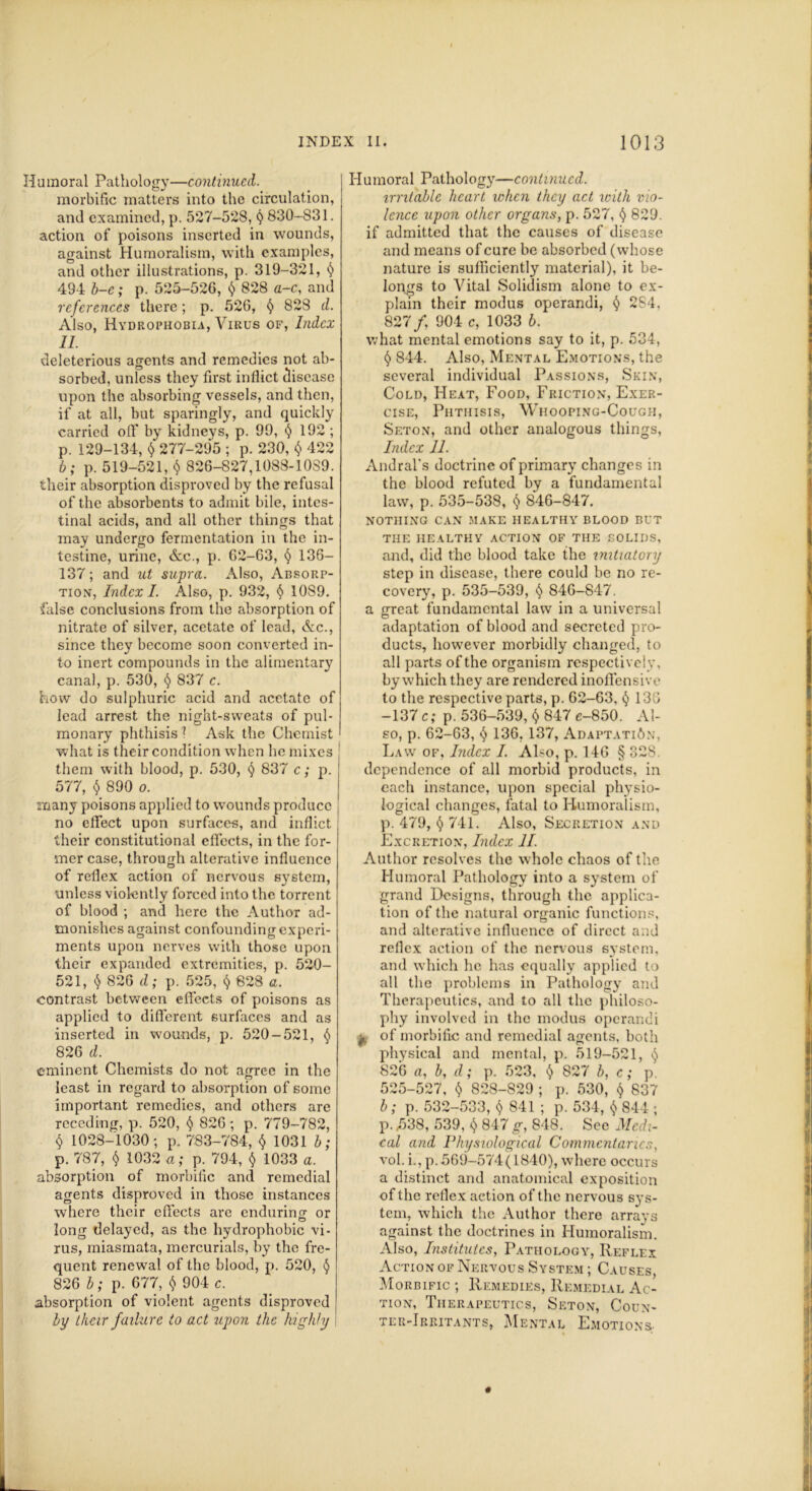 Humoral Pathology—continued. morbific matters into the circulation, and examined, p. 527-528, <j 830-831. action of poisons inserted in wounds, against Humoralism, with examples, and other illustrations, p. 319-321, (> 494 b-e; p. 525-52G, $ 828 a-c, and references there; p. 526, § 828 d. Also, Hydrophobia, Virus of, Index 11. deleterious agents and remedies not ab- sorbed, unless they first inflict disease upon the absorbing vessels, and then, if at all, but sparingly, and quickly carried olf by kidneys, p. 99, $ 192 ; p. 129-134, $ 277-295 ; p. 230, $ 422 b; p. 519-521, $ 826-827,1088-1089. their absorption disproved by the refusal of the absorbents to admit bile, intes- tinal acids, and all other things that may undergo fermentation in the in- testine, urine, dec., p. 62-63, § 136- 137; and ut supra. Also, Absorp- tion, Index I. Also, p, 932, § 1089. false conclusions from the absorption of nitrate of silver, acetate of lead, dec., since they become soon converted in- to inert compounds in the alimentary canal, p. 530, § 837 c. how do sulphuric acid and acetate of lead arrest the night-sweats of pul- monary phthisis 1 Ask the Chemist what is their condition when he mixes them with blood, p. 530, § 837 c; p. 577, $ 890 o. many poisons applied to wounds produce no effect upon surfaces, and inflict their constitutional effects, in the for- mer case, through alterative influence of reflex action of nervous system, unless violently forced into the torrent of blood ; and here the Author ad- monishes against confounding experi- ments upon nerves with those upon their expanded extremities, p. 520- 521, $ 826 d; p. 525, $ 828 a. contrast between effects of poisons as applied to different surfaces and as inserted in wounds, p. 520-521, § 826 d. eminent Chemists do not arrree in the m n least in regard to absorption of some important remedies, and others are receding, p. 520, § 826; p. 779-782, § 1028-1030; p. 783-784, $ 1031 b; p. 787, $ 1032 a; p. 794, $ 1033 a. absorption of morbific and remedial agents disproved in those instances where their effects are enduring or long delayed, as the hydrophobic vi- rus, miasmata, mercurials, by the fre- quent renewal of the blood, p. 520, § 826 b; p. 677, $ 904 c. absorption of violent agents disproved by their failure to act upon the highly \ Humoral Pathology—continued. irritable heart when they act with vio- lence upon other organs, p. 527, t) 829. if admitted that the causes of disease and means of cure be absorbed (whose nature is sufficiently material), it be- longs to Vital Solidism alone to ex- plain their modus operandi, f) 284, 827/, 904 c, 1033 b. what mental emotions say to it, p. 534, t) 844. Also, Mental Emotions, the several individual Passions, Skin, Cold, Heat, Food, Friction, Exer- cise, Phthisis, Whooping-Cough, Seton, and other analogous things, Index 11. Andral's doctrine of primary changes in the blood refuted by a fundamental law, p. 535-538, $ 846-847. NOTHING CAN MAKE HEALTHY BLOOD BUT THE IIEALTHV ACTION OF THE SOLIDS, and, did the blood take the initiatory step in disease, there could be no re- covery, p. 535-539, § 846-847. a great fundamental law in a universal adaptation of blood and secreted pro- ducts, however morbidly changed, to all parts of the organism respectively, by which they are rendered inoffensive to the respective parts, p. 62-63, § 136 -137 c; p. 536-539, $ 847 e-850. Al- so, p. 62-63, $ 136, 137, Adaptation, Law of, Index I. Also, p. 146 § 328. dependence of all morbid products, in each instance, upon special physio- logical changes, fatal to Humoralism, p. 479, § 741. Also, Secretion and Excretion, Index 11 Author resolves the whole chaos of the Humoral Pathology into a system of grand Designs, through the applica- tion of the natural organic functions, and alterative influence of direct and reflex action of the nervous system, and which he has equally applied to all the problems in Pathology and Therapeutics, and to all the philoso- phy involved in the modus operandi 0, of morbific and remedial agents, both physical and mental, p. 519-521, $ 826 a, b, d; p. 523, <) 827 b, c; p. 525-527, $ 828-829 ; p. 530, $ 837 b; p. 532-533, $ 841 ; p. 534, $ 844 ; p. ,538, 539, ^ 847 g, 848. See Medi- cal and Physiological Commentaries, vol. i., p.569-574(1840), where occurs a distinct and anatomical exposition of the reflex action of the nervous sys- tem, which the Author there arrays against the doctrines in Humoralism. Also, Institutes, Pathology, Reflex Action of Nervous System ; Causes, Morbific ; Remedies, Remedial Ac- tion, Therapeutics, Seton, Coun- ter-Irritants, Mental Emotions-