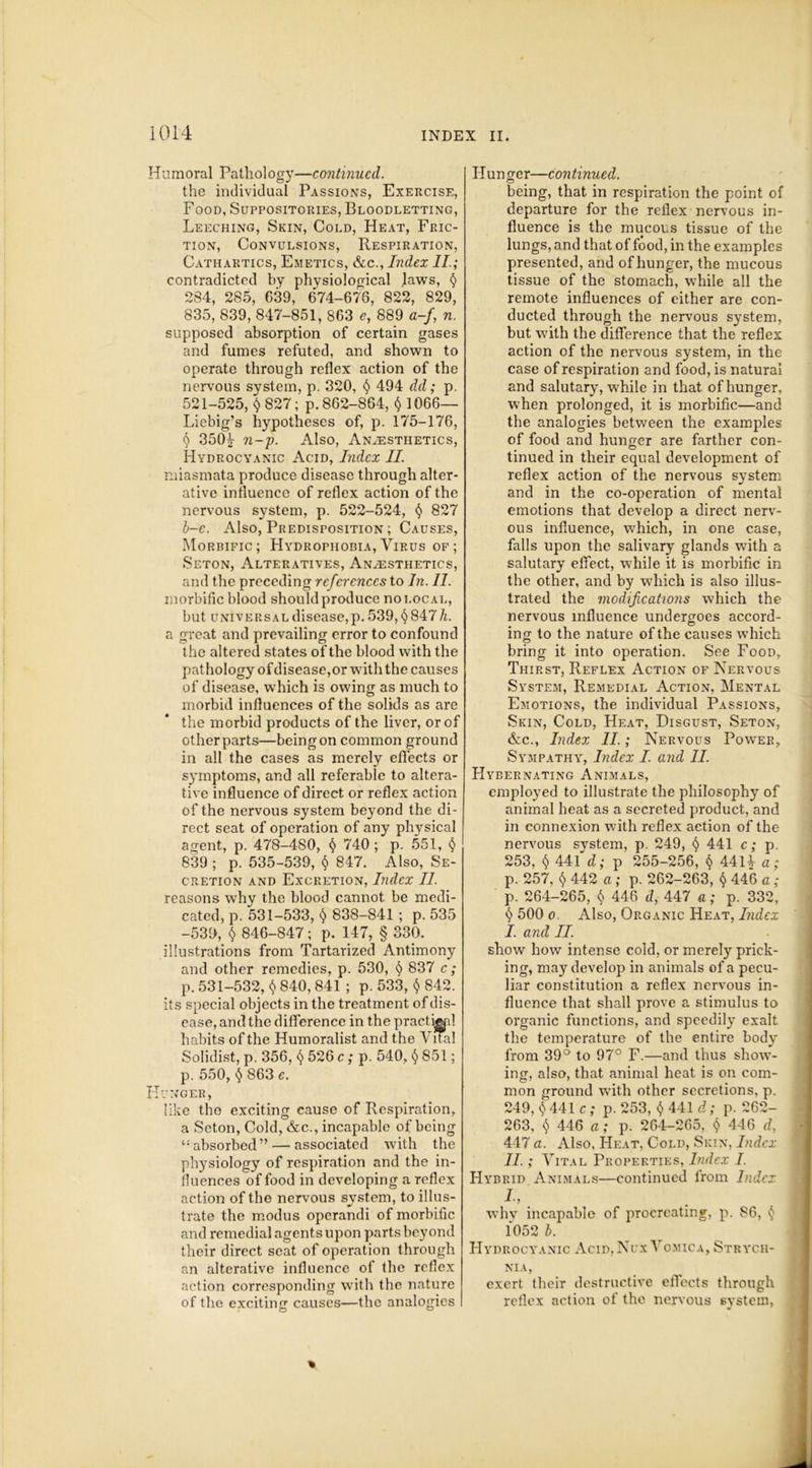 Humoral Pathology—continued. the individual Passions, Exercise, Food, Suppositories, Bloodletting, Leeching, Skin, Cold, Heat, Fric- tion, Convulsions, Respiration, Cathartics, Emetics, &c., Index II.; contradicted by physiological laws, § 284, 285, 639, 674-676, 822, 829, 835, 839, 847-851, 863 e, 889 a-f, n. supposed absorption of certain gases and fumes refuted, and shown to operate through reflex action of the nervous system, p. 320, § 494 dd; p. 521-525, $ 827; p.862-864, $ 1066— Liebig’s hypotheses of, p. 175-176, § 350* n-p. Also, Anaesthetics, Hydrocyanic Acid, Index II. miasmata produce disease through alter- ative influence of reflex action of the nervous system, p. 522-524, § 827 b-e. Also, Predisposition ; Causes, Morbific; Hydrophobia, Virus of; Seton, Alteratives, Anaesthetics, and the preceding references to In. II. morbific blood should produce no local, but universal disease,p. 539, §847 h. a great and prevailing error to confound the altered states of the blood with the pathology of disease, or with the causes of disease, which is owing as much to morbid influences of the solids as are the morbid products of the liver, or of other parts—being on common ground in all the cases as merely effects or symptoms, and all referable to altera- tive influence of direct or reflex action of the nervous system beyond the di- rect seat of operation of any physical agent, p. 478-480, § 740; p. 551, § 839 ; p. 535-539, § 847. Also, Se- cretion and Excretion, Index II reasons why the blood cannot be medi- cated, p. 531-533, $ 838-841 ; p. 535 -539, $ 846-847; p. 147, § 330. illustrations from Tartarized Antimony and other remedies, p. 530, § 837 c; p. 531-532, $ 840,841 ; p. 533, <$> 842. its special objects in the treatment of dis- ease, and the difference in the practical habits of the Humoralist and the Vital Solidist, p. 356, § 526 c ; p. 540, <$> 851; p. 550, 863 e. Hunger, lilce the exciting cause of Respiration, a Seton, Cold, &c., incapable of being c! absorbed ” — associated with the physiology of respiration and the in- fluences of food in developing a reflex action of the nervous system, to illus- trate the modus operandi of morbific and remedial agents upon parts beyond their direct seat of operation through an alterative influence of the reflex action corresponding with the nature of the exciting causes—the analogies Hunger—continued. being, that in respiration the point of departure for the reflex nervous in- fluence is the mucous tissue of the lungs, and that of food, in the examples presented, and of hunger, the mucous tissue of the stomach, while all the remote influences of either are con- ducted through the nervous system, but with the difference that the reflex action of the nervous system, in the case of respiration and food, is natural and salutary, while in that of hunger, when prolonged, it is morbific—and the analogies between the examples of food and hunger are farther con- tinued in their equal development of reflex action of the nervous system and in the co-operation of mental emotions that develop a direct nerv- ous influence, which, in one case, falls upon the salivary glands with a salutary effect, while it is morbific in the other, and by which is also illus- trated the modifications which the nervous influence undergoes accord- ing to the nature of the causes which bring it into operation. See Food, Thirst, Reflex Action of Nervous System, Remedial Action, Mental Emotions, the individual Passions, Skin, Cold, Heat, Disgust, Seton, &c., Index II.; Nervous Power, Sympathy, Index I and II. Hybernating Animals, employed to illustrate the philosophy of animal heat as a secreted product, and in connexion with reflex action of the nervous system, p. 249, <$> 441 c; p, 253, $ 441 d; p 255-256, § 441* a; p. 257, $ 442 a; p. 262-263, $ 446 a ; p. 264-265, 446 d, 447 a; p. 332, §500o, Also, Organic Heat, Index I. and II. show how intense cold, or merely prick- ing, may develop in animals of a pecu- liar constitution a reflex nervous in- fluence that shall prove a stimulus to organic functions, and speedily exalt the temperature of the entire body from 39° to 97° F.—and thus show- ing, also, that animal heat is on com- mon ground with other secretions, p. 249, 441 c; p. 253, $ 441 d; p. 262- 263, $ 446 a; p. 264-265, <5 446 d, 447 a. Also, Heat, Cold, Skin, Index II. ; Vital Properties, Index I. Hybrid Animals—continued from Index L, why incapable of procreating, p. S6, § 1052 b. Hydrocyanic Acid,Nux Vomica, Strych- nia, exert their destructive effects through reflex action of the nervous system.