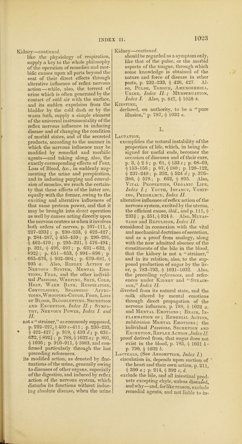 Kidney—continued. like the physiology of respiration, supply a key to the whole philosophy of the operation of remedies and mor- bific causes upon all parts beyond the seat of their direct effects through alterative influence of reflex nervous action — while, also, the torrent of urine which is often generated by the contact of cold air with the surface, and its sudden expulsion from the bladder by the cold dash or by the warm bath, supply a simple clement of the universal instrumentality of the reflex nervous influence in inducing disease and of changing the condition of morbid states, and of the secreted products, according to the manner in which the nervous influence may be modified by remedial and morbific agents—and taking along, also, the exactly corresponding effects of Fear, Loss of Blood, &c., in suddenly aug- menting the urine and perspiration, and in inducing purging and convul- sion of muscles, we reach the certain- ty that these effects of the latter are, equally with the former, owing to the exciting and alterative influences of that same protean power, and that it may be brought into direct operation as well by causes acting directly upon the nervous centres as when it involves both orders of nerves, p. 107-111, § 227-2331; p. 230-233, $ 422-427; p. 284-287, $ 455-459; p. 290-291, § 462-470 ; p. 295-321, $47G-494 ; p. 321, $ 496, 497; p. 031-632, $ 892£; p. 651-653, § 894-896; p. 665-676, $ 902-904; p. 679-681, $ 905 a. Also, Reflex Action of Nervous System, Mental Emo- tions, Fear, and the other individ- ual Passions, Weeping, Skin, Cold, Heat, Warm Bath, Respiration, Convulsions, Spasmodic Affec- tions,Whooping-Cough, Food, Loss of Blood, Bloodletting, Secretion and Excretion, Index II.; Sympa- thy, Nervous Power, Index I. and II. not a “ strainer,” as commonly supposed, p. 222-227, $ 409 c-411 ; p. 230-233, ♦ $ 422-427 ; p. 318, $ 493 d; p. 631- 632, 8923-; p. 788, $ 1032 a; p.801, $ 1036 ; p. 910-911, $ 1083, and con- firmed particularly through the last preceding references. its modified action, as denoted by fluc- tuations of the urine, generally owing to diseases of other organs, especially of the digestive, and induced by reflex action of the nervous system, which disturbs its functions without induc- ing absolute disease, when the urine Kidney—continued. should be regarded as a symptom only, like that of the pulse, or the morbid aspects of the tongue, through which some knowledge is obtained of the nature and force of disease in other parts, p. 232-233, $ 426, 427. Al- so, Pulse, Tongue, Amenorrhcea, Urine, Index II. ; Menstruation, Index I. Also, p. 847, $ 1058 s. Kiestine, declared, on authority, to be a “pure illusion,” p. 787, $'l032 a. L. Lactation, exemplifies the natural instability of the properties of life, which, in being de- signed for useful ends, becomes' the occasion of diseases and of their cure, p. 3, § 2 b; p. 61, § 133 c; p. 68-69, $ 153-156 ; p. 87, § 180 ; p. 120-122, $ 237-240 ; p. 352, $ 524 d; p. 376- 380, § 578; p. 662, § 895. Also, Vital Properties, Organic Life, Index I.; Youth, Infancy, Vomit- ing, Pregnancy, Index II. alterative influence of reflex action of the nervous system, excited by the uterus, the efficient cause, ibid., and p. Ill, ^ 233J; p. 351, §524 b. Also, Metas- tasis and Repulsion, Index II. considered in connexion with the vital and mechanical doctrines of secretion, and as a proof from analogy, along with the now admitted absence of tho constituents of the bile in the blood, that the kidney is not a “ strainer,” and in its relation, also, to the sup- posed production of sugar by the liv- er, p. 783-793, $ 1031-1032. Also, the preceding references, and refer- ences under Kidney and “ Strain- age,” Index II. diverted from its natural state, and the milk altered by mental emotions through direct propagation of the nervous influence, p. 788, *$> 1032 a, and Mental Emotions ; Brain, In- flammation of ; Remedial Action, subdivision Mental Emotions ; the individual Passions, Secretion and Excretion, Reflex Action ,IndexII. proof derived from, that sugar does not exist in the blood, p. 785, $ 1031 b • p. 790, $ 1032 b. Lacteals, (See Absorption, Index I.) circulation in, depends upon suction of ' the heart and their own action, p 211 $ 390 a; p. 214, $ 392 c, d. exclude the bile, and all intestinal prod- ucts excepting chyle, unless diseased, and why—and, for like reason, exclude remedial agents, and not liable to in-