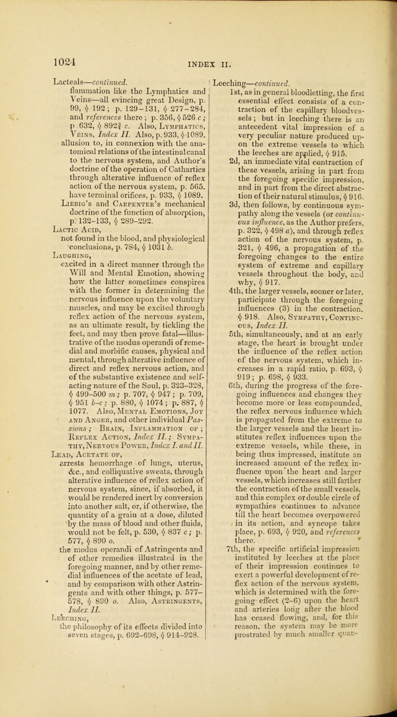 Lacteals—continued. fia.mmation like the Lymphatics and Veins—all evincing great Design, p. 99, $ 192; p. 129-131, $ 277-284, and references there ; p. 356, § 526 c ; p 632, § 892f c. Also, Lymphatics, Veins, Index II. Also,p. 933, § 1089. allusion to, in connexion with the ana- tomical relations of the intestinal canal to the nervous system, and Author’s doctrine of the operation of Cathartics through alterative influence of reflex action of the nervous system, p. 565, have terminal orifices, p. 933, $ 1089. Liebig’s and Carpenter’s mechanical doctrine of the function of absorption, p.132-133, $ 289-292. Lactic Acid, not found in the blood, and physiological 'conclusions, p. 784, $ 1031 b. Laughing, excited in a direct manner through the Will and Mental Emotion, showing how the latter sometimes conspires with the former in determining the nervous influence upon the voluntary muscles, and may be excited through reflex action of the nervous system, as an ultimate result, by tickling the feet, and may then prove fatal—illus- trative of the modus operandi of reme- dial and morbific causes, physical and mental, through alterative influence of direct and reflex nervous action, and of the substantive existence and self- acting nature of the Soul, p. 323-328, $ 499-500 m; p. 707, $ 947 ; p. 709, $ 951 b-c: p. 880, $ 1074 ; p. 887, $ 1077. Also, Mental Emotions, Joy and Anger, and other individual Pas- sions ; Brain, Inflammation of ; Reflex Action, Index II.; Sympa- thy, Nervous Power, Index I. and II. Lead, Acetate of, arrests hemorrhage of lungs, uterus, &c., and colliquative sweats, through alterative influence of reflex action of nervous system, since, if absorbed, it would be rendered inert by conversion into another salt, or, if otherwise, the quantity of a grain at a dose, diluted by the mass of blood and other fluids, would not be felt, p. 530, $ 837 c; p. 577, $ 890 o. the modus operandi of Astringents and of other remedies illustrated in the foregoing manner, and by other reme- dial influences of the acetate of lead, and by comparison with other Astrin- gents and with other things, p. 577- 578, § 890 o. Also, Astringents, Index II. Leeching, the philosophy of its effects divided into seven stages, p. 692-698, $ 914-928. ' Leeching—continued. 1 st, as in general bloodletting, the first essential effect consists of a con- traction of the capillary bloodves- sels ; but in leeching there is an antecedent vital impression of a very peculiar nature produced up- on the extreme vessels to which the leeches are applied, § 915. 2d, an immediate vital contraction of these vessels, arising in part from the foregoing specific impression, and in part from the direct abstrac- tion of their natural stimulus, § 916. 3d, then follows, by continuous sym- pathy along the vessels (or continu- ous influence, as the Author prefers, p. 322, $ 498 a), and through reflex action of the nervous system, p. 321, § 496, a propagation of the foregoing changes to the entire system of extreme and capillary vessels throughout the body, and why, $917. 4th, the larger vessels, sooner or later, participate through the foregoing influences (3) in the contraction, $ 918. Also, Sympathy, Continu- ous, Index II. 5th, simultaneously, and at an early stage, the heart is brought under the influence of the reflex action of the nervous system, which in- creases in a rapid ratio, p. 693, $ 919; p. 698, $ 933. 6th, during the progress of the fore- going influences and changes they become more or less compounded, the reflex nervous influence which is propagated from the extreme to the larger vessels and the heart in- stitutes reflex influences upon the extreme vessels, while these, in being thus impressed, institute an increased amount of the reflex in- fluence upon the heart and larger vessels, which increases still farther the contraction of the small vessels, and this complex or double circle of sympathies continues to advance till the heart becomes overpowered in its action, and syncope takes place, p. 693, $ 920, and references there. 7th, the specific artificial impression instituted by leeches at the place of their impression continues to exert a powerful development of re- flex action of the nervous system, which is determined with the fore- going effect (2-6) upon the heart and arteries long after the blood has ceased flowing, and, for this reason, the system may be more prostrated by much smaller quan-