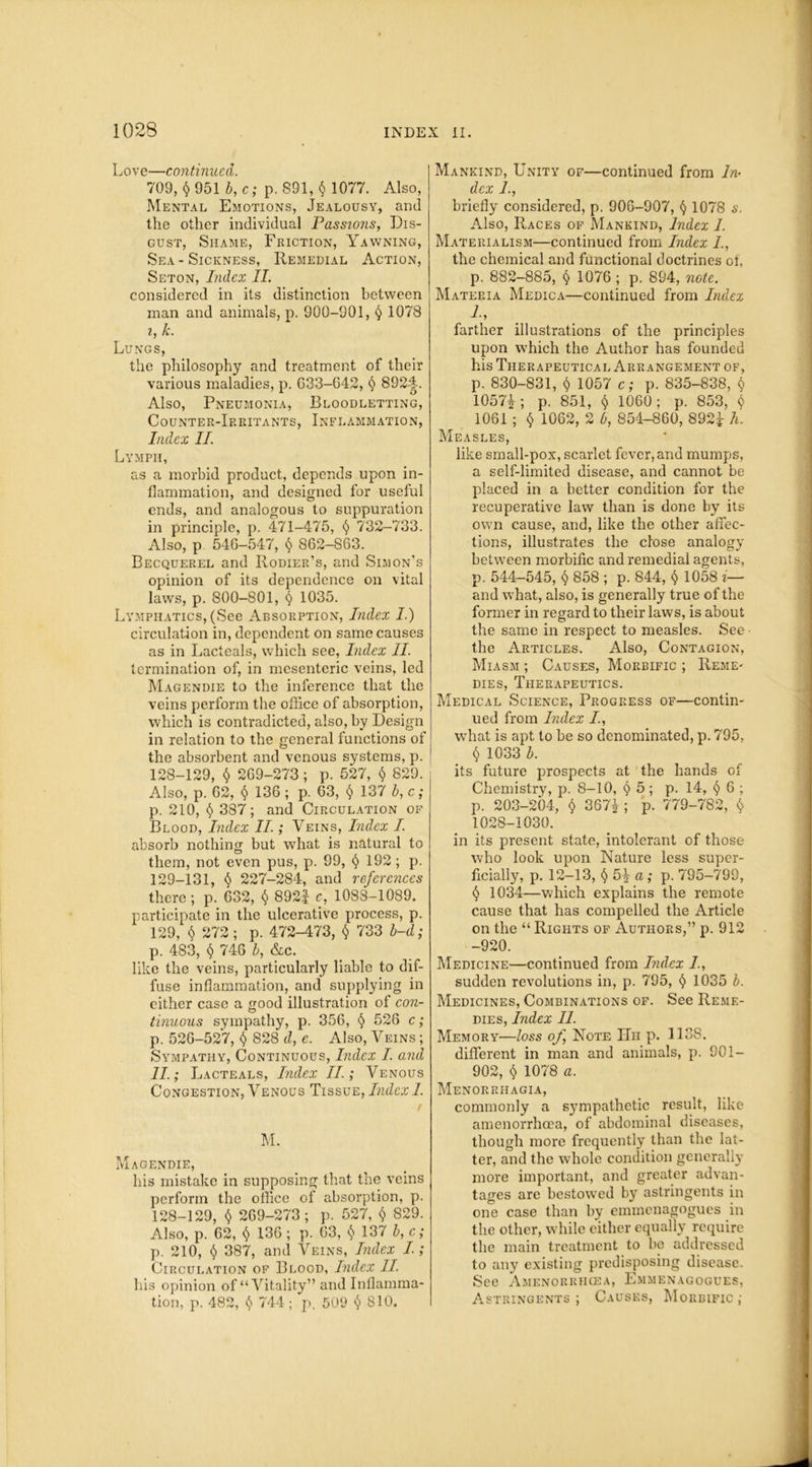 Love—continued. 709, $ 951 b, c; p. 891, § 1077. Also, Mental Emotions, Jealousy, and the other individual Passions, Dis- gust, Shame, Friction, Yawning, Sea - Sickness, Remedial Action, Seton, Index II. considered in its distinction between man and animals, p. 900-901, § 1078 i, k. Lungs, the philosophy and treatment of their various maladies, p. G33-642, § 8924. Also, Pneumonia, Bloodletting, Counter-Irritants, Inflammation, Index II. Lymph, as a morbid product, depends upon in- flammation, and designed for useful ends, and analogous to suppuration in principle, p. 471-475, § 732-733. Also, p 54G-547, $ 862-863. Becquerel and Rodier’s, and Simon’s opinion of its dependence on vital laws, p. 800-801, § 1035. Lymphatics, (See Absorption, Index I.) circulation in, dependent on same causes as in Lacteals, which see, Index II. termination of, in mesenteric veins, led Magendie to the inference that the veins perform the office of absorption, which is contradicted, also, by Design in relation to the general functions of the absorbent and venous systems, p. 128- 129, $ 2G9-273; p. 527, $ 829. Also, p. 62, § 136 ; p. 63, § 137 b, c; p. 210, § 387; and Circulation of Blood, Index II.; Veins, Index I. absorb nothing but what is natural to them, not even pus, p. 99, (j 192; p. 129- 131, § 227-284, and references there ; p. 632, § 892f c, 1088-1089. participate in the ulcerative process, p. 129, $ 272 ; p. 472-473, $ 733 b-d; p. 483, § 746 b, &c. like the veins, particularly liable to dif- fuse inflammation, and supplying in either case a good illustration of con- tinuous sympathy, p. 356, $ 526 c; p. 526-527, t) 828 d, e. Also, Veins; Sympathy, Continuous, Index I. and II; L acteals, Index II; Venous Congestion, Venous Tissue, Index I. r M. Magendie, his mistake in supposing that the veins perform the office of absorption, p. 128-129, $ 269-273; p. 527, $ 829. Also, p. 62, <$> 136 ; p. 63, § 137 b, c; p. 210, § 387, and Veins, Index I.; Circulation of Blood, Index II. his opinion of “Vitality” and Inflamma- tion, p. 482, <$> 744; p. 509 § 810. Mankind, Unity of—continued from In- dex I, briefly considered, p. 906-907, § 1078 s. Also, Races of Mankind, Index I. Materialism—continued from Index I., the chemical and functional doctrines of, p. 882-885, § 1076 ; p. 894, note. Materia Medica—continued from Index 1, farther illustrations of the principles upon which the Author has founded his Therapeutical Arrangement of, p. 830-831, § 1057 c; p. 835-838, $ 1057Y ; p. 851, $ 1060; p. 853, $ 1061 ; § 1062, 2 b, 854-860, 892J h. Measles, like small-pox, scarlet fever, and mumps, a self-limited disease, and cannot be placed in a better condition for the recuperative law than is done by its own cause, and, like the other affec- tions, illustrates the close analogy between morbific and remedial agents, p. 544-545, $ 858 ; p. 844, $ 1058 i— and what, also, is generally true of the former in regard to their laws, is about the same in respect to measles. See ■ the Articles. Also, Contagion, Miasm ; Causes, Morbific ; Reme* dies, Therapeutics. Medical Science, Progress of—contin- ued from Index I., what is apt to be so denominated, p. 795, $ 1033 b. its future prospects at the hands of Chemistry, p. 8-10, § 5; p. 14, <$> 6 ; p. 203-204, $ 367|; p. 779-782, $ 1028-1030. in its present state, intolerant of those who look upon Nature less super- ficially, p. 12-13, §5\ a; p. 795-799, § 1034—which explains the remote cause that has compelled the Article on the “ Rights of Authors,” p. 912 -920. Medicine—continued from Index I, sudden revolutions in, p. 795, § 1035 b. Medicines, Combinations of. See Reme- dies, Index II. Memory—loss of, Note Hh p. 1138. different in man and animals, p. 901- 902, § 1078 a. Menorrhagia, commonly a sympathetic result, like amenorrhcea, of abdominal diseases, though more frequently than the lat- ter, and the whole condition generally more important, and greater advan- tages are bestowed by astringents in one case than by emmenagogucs in the other, while either equally require the main treatment to be addressed to any existing predisposing disease. See Amenorrhcea, Emmenagogues, Astringents ; Causes, Morbific ;