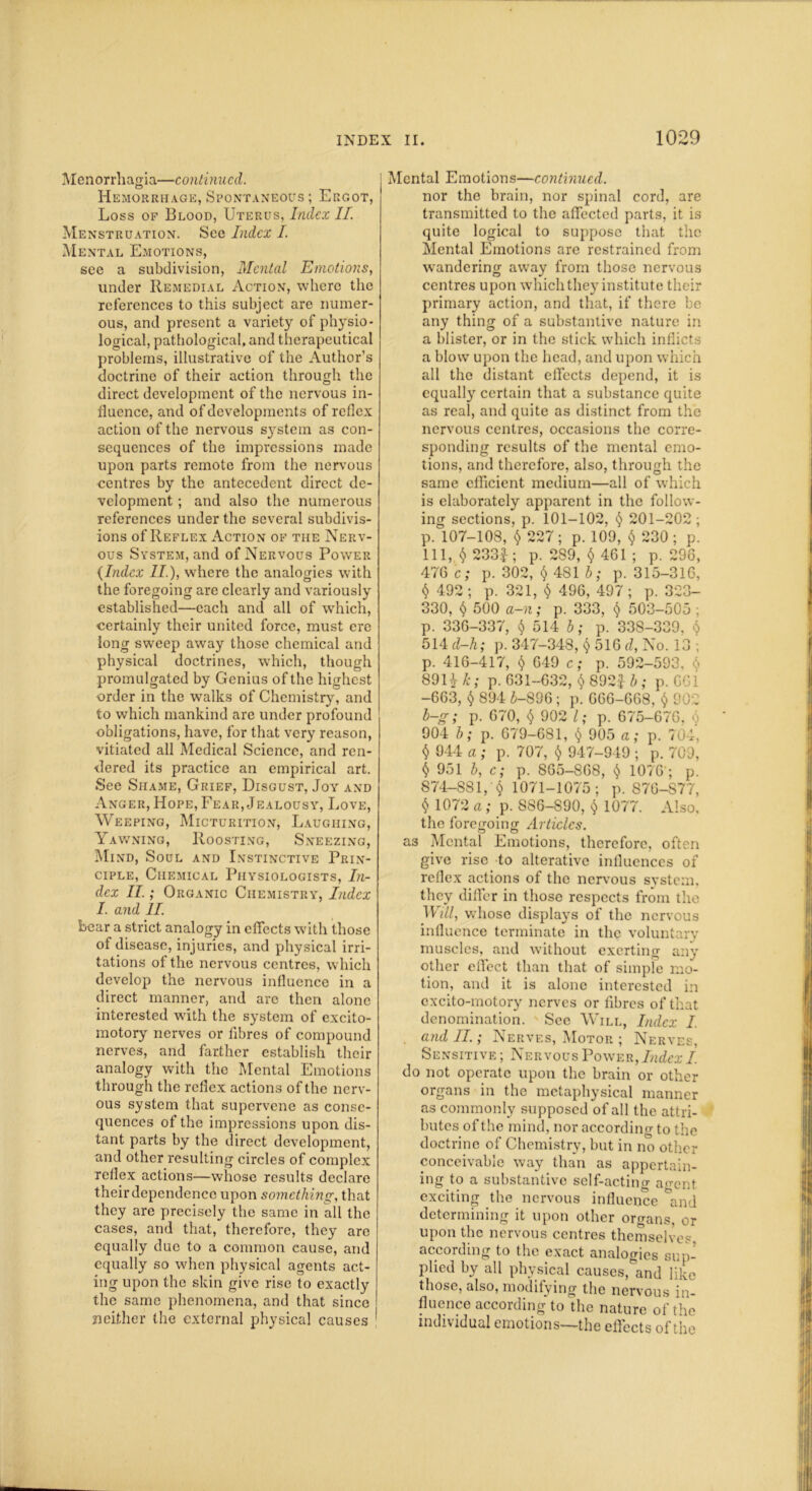 Menorrhagia—continued. Hemorrhage, Spontaneous ; Ergot, Loss of Blood, Uterus, Index II. Menstruation. See Index I. Mental Emotions, see a subdivision, Mental Emotions, under Remedial Action, where the references to this subject are numer- ous, and present a variety of physio- logical, pathological, and therapeutical problems, illustrative of the Author’s doctrine of their action through the direct development of the nervous in- fluence, and of developments of reflex action of the nervous system as con- sequences of the impressions made upon parts remote from the nervous centres by the antecedent direct de- velopment ; and also the numerous references under the several subdivis- ions of Reflex Action of the Nerv- ous System, and of Nervous Power (Index II.), where the analogies with the foregoing are clearly and variously established—each and all of which, certainly their united force, must ere long sweep away those chemical and physical doctrines, which, though promulgated by Genius of the highest order in the walks of Chemistry, and to which mankind are under profound obligations, have, for that very reason, vitiated all Medical Science, and ren- dered its practice an empirical art. See Shame, Grief, Disgust, Joy and Anger, Hope, Fear, Jealousy, Love, Weeping, Micturition, Laughing, Yawning, Roosting, Sneezing, Mind, Soul and Instinctive Prin- ciple, Chemical Physiologists, In- dex II.; Organic Chemistry, Index I. and II. bear a strict analogy in effects with those of disease, injuries, and physical irri- tations of the nervous centres, which develop the nervous influence in a direct manner, and are then alone interested with the system of excito- motory nerves or fibres of compound nerves, and farther establish their analogy with the Mental Emotions through the reflex actions of the nerv- ous system that supervene as conse- quences of the impressions upon dis- tant parts by the direct development, and other resulting circles of complex reflex actions—whose results declare their dependence upon something, that they are precisely the same in all the cases, and that, therefore, they are equally due to a common cause, and equally so when physical agents act- ing upon the skin give rise to exactly the same phenomena, and that since neither the external physical causes j Mental Emotions—continued. nor the brain, nor spinal cord, are transmitted to the affected parts, it is quite logical to suppose that the Mental Emotions are restrained from wandering away from those nervous centres upon which they institute their primary action, and that, if there be any thing of a substantive nature in a blister, or in the stick which inflicts a blow upon the head, and upon which all the distant effects depend, it is equally certain that a substance quite as real, and quite as distinct from the nervous centres, occasions the corre- sponding results of the mental emo- tions, and therefore, also, through the same efficient medium—all of which is elaborately apparent in the follow- ing sections, p. 101-102, § 201-202 ; p. 107-108, $ 227 ; p. 109, $ 230 ; p. Ill, $ 233i; p. 289, $461; p. 296, 476 c; p. 302, $ 481 b; p. 315-316, $ 492 ; p. 321, $ 496, 497 ; p. 323- 330, § 500 a-n; p. 333, § 503-505 ; p. 336-337, § 514 b; p. 338-339, $ 514 d-h; p. 347-348, $ 516 d, No. 13 ; p. 416-417, t) 649 c; p. 592-593, <;» 89 Uf k; p. 631-632, $ 892£ b; p. 661 -663, $ 894 £-806; p. 066-668, $ 902 b-g; p. 670, $ 902 l; p. 675-670, 0 904 b; p. 679-681, <$> 905 a; p. 704, $ 044 a ; p. 707, $ 947-949 ; p. 709, 951 b, c; p. 865—868, <5> 1076'; p. 874—881,' § 1071-1075; p. 876-S77, § 1072 a; p. 8S6-890, ^ 1077. Also, the foregoing Articles. a3 Mental Emotions, therefore, often give rise to alterative influences of reflex actions of the nervous system, they differ in those respects from the Will, whose displays of the nervous influence terminate in the voluntary muscles, and without exerting any other effect than that of simple mo- tion, and it is alone interested in excito-motory nerves or fibres of that denomination. See Will, Index I. . and II.; Nerves, Motor ; Nerves, Sensitive ; NervousPower, Index I do not operate upon the brain or other organs in the metaphysical manner as commonly supposed of all the attri- butes of the mind, nor according to the doctrine of Chemistry, but in no other conceivable way than as appertain- ing to a substantive self-acting agent exciting the nervous influence °and determining it upon other organs, or upon the nervous centres themselves, according to the exact analogies sup- plied bv all physical causes,^and like those, also, modifying the nervous in- fluence according to the nature of the individual emotions—the effects of the