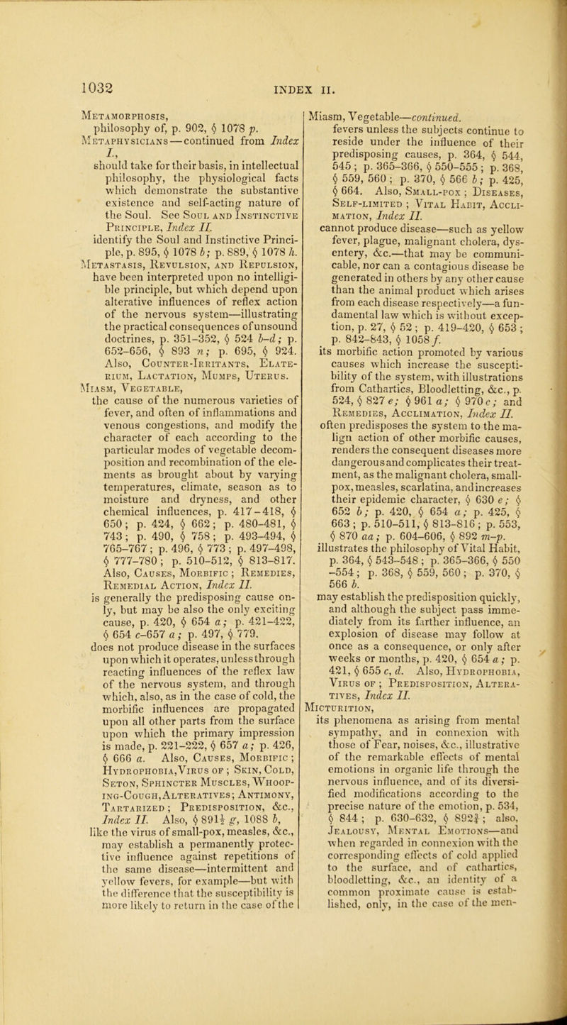 Metamorphosis, philosophy of, p. 902, § 1078 p. Metaphysicians — continued from Index I, should take for their basis, in intellectual philosophy, the physiological facts which demonstrate the substantive existence and self-acting nature of the Soul. See Soul and Instinctive Principle, Index II. identify the Soul and Instinctive Princi- ple, p. 895, $ 1078 b; p. 889, $ 1078 h. Metastasis, Revulsion, and Repulsion, have been interpreted upon no intelligi- ble principle, but which depend upon alterative influences of reflex action of the nervous system—illustrating the practical consequences ofunsound doctrines, p. 351-352, § 524 b-d; p. 652-656, § 893 n; p. 695, § 924. Also, Counter-Irritants, Elate- rium, Lactation, Mumps, Uterus. Miasm, Vegetable, the cause of the numerous varieties of fever, and often of inflammations and venous congestions, and modify the character of each according to the particular modes of vegetable decom- position and recombination of the ele- ments as brought about by varying temperatures, climate, season as to moisture and dryness, and other chemical influences, p. 417-418, <$> 650; p. 424, $ 662; p. 480-481, $ 743 ; p. 490, $ 758 ; p. 493-494, $ 765-767 ; p. 496, $ 773 ; p. 497-498, $ 777-780 ; p. 510-512, § 813-817. Also, Causes, Morbific ; Remedies, Remedial Action, Index II. is generally the predisposing cause on- ly, but may be also the only exciting cause, p. 420, $ 654 a; p. 421-422, § 654 c-657 a; p. 497, $ 779. does not produce disease in the surfaces upon which it operates, unless through reacting influences of the reflex law of the nervous system, and through which, also, as in the case of cold, the morbific influences are propagated upon all other parts from the surface upon which the primary impression is made, p. 221-222, $ 657 a; p. 426, $ 666 a. Also, Causes, Morbific ; Hydrophobia,Virus of ; Skin, Cold, Seton, Sphincter Muscles, Whoop- ing-Cough, Alteratives ; Antimony, Tartarized ; Predisposition, &c., Index II. Also, <$> 8911 g, 1088 b, like the virus of small-pox, measles, &c., may establish a permanently protec- tive influence against repetitions of the same disease—intermittent and yellow fevers, for example—but with the difference that the susceptibility is more likely to return in the case of the Miasm, Vegetable—continued. fevers unless the subjects continue to reside under the influence of their predisposing causes, p. 364, § 544, 545 ; p. 365-366, § 550-555 ; p. 368, $ 559, 560 ; p. 370, $ 566 b; p. 425, § 664. Also, Small-pox ; Diseases, Self-limited ; Vital Habit, Accli- mation, Index II. cannot produce disease—such as yellow fever, plague, malignant cholera, dys- entery, &c.—that may be communi- cable, nor can a contagious disease be generated in others by any other cause than the animal product which arises from each disease respectively—a fun- damental law which is without excep- tion, p. 27, $ 52 ; p. 419-420, $ 653 ; p. 842-843, $ 1058/. its morbific action promoted by various causes which increase the suscepti- bility of the system, with illustrations from Cathartics, Bloodletting, &c., p. 524, $ 827 e; $ 961 a; $ 970 c; and Remedies, Acclimation, Index II. often predisposes the system to the ma- lign action of other morbific causes, renders the consequent diseases more dangerous and complicates their treat- ment, as the malignant cholera, small- pox, measles, scarlatina, and increases their epidemic character, <$> 630 e; § 652 b; p. 420, § 654 a; p. 425, $ 663 ; p. 510-511, $ 813-816 ; p. 553, § 870 aa; p. 604-606, § 892 m~p. illustrates the philosophy of Vital Habit, p. 364, $ 543-548 ; p. 365-366, $ 550 -554; p. 368, § 559, 560 ; p. 370, § 566 b. may establish the predisposition quickly, and although the subject pass imme- diately from its farther influence, an explosion of disease may follow at once as a consequence, or only after weeks or months, p. 420, § 654 a; p. 421, <$> 655 c, d. Also, Hydrophobia, Virus of ; Predisposition, Altera- tives, Index II. Micturition, its phenomena as arising from mental S3rmpathy, and in connexion with those of Fear, noises, &c., illustrative of the remarkable effects of mental emotions in organic life through the nervous influence, and of its diversi- fied modifications according to the precise nature of the emotion, p. 534, $ 844 ; p. 630-632, 892£ ; also. Jealousy, Mental Emotions—and when regarded in connexion with the corresponding effects of cold applied to the surface, and of cathartics, bloodletting, &c., an identity of a common proximate cause is estab- lished, only, in the case of the men-