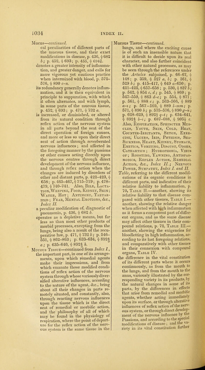 Mucus—continued. cal peculiarities of different parts of the mucous tissue, and their exact modifications in disease, p. 436, § 682 b; p. 452, 693; p. 455, § 694f. denotes a greater intensity of inflamma- tion, and greater danger, and calls for more vigorous yet cautious practice when intermixed with blood, p. 572- 576, § 890 c-n. its redundancy generally denotes inflam- mation, and it is then equivalent in principle to suppuration, with which it often alternates, and with lymph, in some parts of the mucous tissue, p. 452, $ 693 ; p. 471, § 732 a. is increased, or diminished, or altered from its natural condition through reflex action of the nervous system in all parts beyond the seat of the direct operation of foreign causes, and more or less so upon their direct seat of action through reverberated nervous influences; and affected in the foregoing manner by the passions or other causes acting directly upon the nervous centres through direct development of the nervous influence, and through reflex action when the changes are induced by disorders of other and distant parts, p. 422-423, § 658; p. 465-467,^ 715-719; p. 478- 479, § 740-741. Also, Bile, Lacta- tion,Weeping, Food, Kidney, Skin; Water, Hot ; Antimony, Tartar- ized ; Fear, Mental Emotions, &c., Index II. a peculiar modification of, diagnostic of pneumonia, p. 436, § 682 b. operates as a depletive means, but far less so than most other products of morbid processes, excepting from the luno-s, being also a result of the recu- perative law, p. 471, § 732 b; p. 546- 551, $ 862-863 ; p. 633-634, $ S92J a; p. 635-640, $ 892| h. Mucous Tissue—continued from Index I, the important part, in one of its arrange- ments, upon which remedial agents make their impressions, and from which emanate those modified condi- tions of reflex action of the nervous system through whose variously diver- sified alterative influences, according to the nature of the agent, &c., bring about all their changes in parts re- motely situated, and constantly, also, through reacting nervous influences upon°the tissue which is the direct seat of remedial or morbific action, and the philosophy of all of which may be found in the physiology of respiration, where the point of depart- ure for the reflex action of the nerv- ous system is the same tissue in the Mucous Tissue—continued. lungs, and where the exciting cause is of such an insensible nature that it is difficult to decide upon its real character, and also farther coincident with other natural processes, as may be seen through the references under the Articles subjoined, p. 66-67, $ 148; p. 359, § 527 «, b; p. 361, $ 529 b; p. 415-417, $ 649 a-650; p. 421-422, $ 657-658 ; p. 530, § 837 b; p. 542, § 854 c, d; p. 545, § 860; p. 547-550, $ 863 d-e; p. 554, § 871 ; p. 561, 888 c; p. 563-566, $ 889 a-i; p. 567-569, § 889 l-mm; p. 571, $ 890 b; p. 575-576, $ 890 ^-n; p. 628-629, $ 892f q-t; p. 634-641, $ 892-| b-i; p. 687-688, $ 905^ c. Also, Respiration, Sphincter Mus- cles, Youth, Skin, Cold, Heat, Counter-Irritants, Seton, Exer- cise, Ulcers, Iris, Phthisis, Sea- Sickness, Heart, Kidney, Stomach, Emetics, Vomiting, Disgust, Odors, Cathartics ; Hydrophobia, Virus of; Roosting, Yawning, Antispas- modics, Reflex Action, Remedial Action, &c., Index II.; Nervous Power, Sympathy, Index I. and II. Table, referring to the different modifi- cations of its organic conditions in different parts, and indicative of their relative liability to inflammation, p. 70, Table II.—another, showing its relative liability to that disease com- pared with other tissues, Table I.— another, showing the relative danger when affected with hjgh inflammation as it forms a component part of differ- ent organs, and as the same disease may affect other tissues in their com- pound relations, p. 72, Table III.— another, showing the exigencies for bloodletting in high inflammation, ac- cording to its last foregoing relations, and comparatively with other tissues in their connexion with compound organs, Table IV. the difference in the vital constitution of its different parts where it occurs continuously, as from the mouth to the lungs, and from the mouth to the anus, variously illustrated by the cor- responding variety in its products, by the natural changes in some of Us parts, by the differences in effects that arise from remedial and morbific agents, whether acting immediately upon its surface, or through alteratn e influences of reflex action of the nerv- ous system, or through direct develop- ment of the nervous influence by the Passions, and according to the special modifications of disease ; and the va- riety in its vital constitution farther