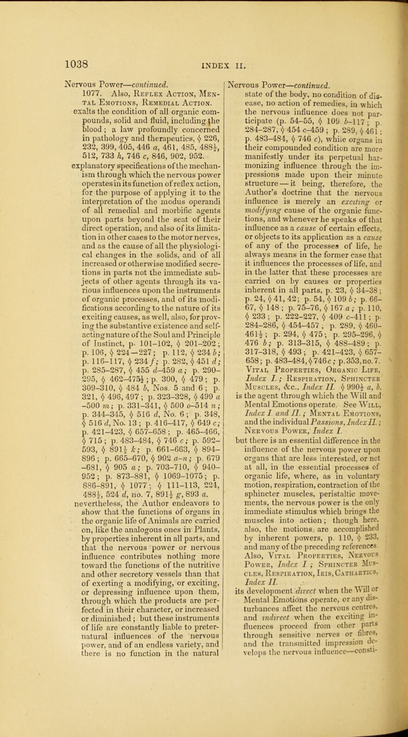 Nervous Power—continued. 1077. Also, Reflex Action, Men- tal Emotions, Remedial Action. exalts the condition of all organic com- pounds, solid and fluid, including $he blood; a law profoundly concerned in pathology and therapeutics, § 226, 232, 399, 405, 446 a, 461, 485, 488J-, 512, 733 h, 746 c, 846, 902, 952. explanatory specifications of the mechan- ism through which the nervous power operates in its function of reflex action, for the purpose of applying it to the interpretation of the modus operandi of all remedial and morbific agents upon parts beyond the seat of their direct operation, and also of its limita- tion in other cases to the motor nerves, and as the cause of all the physiologi- cal changes in the solids, and of all increased or otherwise modified secre- tions in parts not the immediate sub- jects of other agents through its va- rious influences upon the instruments of organic processes, and of its modi- fications according to the nature of its exciting causes, as well, also, for prov- ing the substantive existence and self- actingnature of the Soul and Principle of Instinct, p- 101-102, <$> 201-202; p. 106, $ 224-227; p. 112, § 234 b; p. 116-117, 234/,- p. 282, $ 451 d; p. 285-287, § 455 d-459 a; p. 290- 295, § 462-475^ ; p. 300, $ 479 ; p. 309-310, § 484 b, Nos. 5 and 6 ; p. 321, $ 496, 497 ; p. 323-328, $ 499 a -500 m; p. 331-341, § 500 o-514 n; p. 344-345, $ 516 d, No. 6 ; p. 348, 516 d, No. 13 ; p. 416-417, $ 649 c; p. 421-423, $ 657-658; p. 465-466, $ 715 ; p. 483-484, $ 746 c; p. 592- 593, $ 89H k; p- 661-663, $ 894- 896 ; p. 665-670, § 902 a-n; p. 679 -681, $ 905 a; p. 703-710, $ 940- 952; p. 873-881, $ 1069-1075; p. 886-891, $ 1077; $ 111-113, 224, 483f, 524 d, no. 7, 891J- g, 893 a. nevertheless, the Author endeavors to show that the functions of organs in the organic life of Animals are carried on, like the analogous ones in Plants, by properties inherent in all parts, and that the nervous power or nervous influence contributes nothing more toward the functions of the nutritive and other secretory vessels than that of exerting a modifying, or exciting, or depressing influence upon them, through which the products are per- fected in their character, or increased or diminished ; but these instruments of life arc constantly liable to preter- natural influences of the nervous power, and of an endless variety, and there is no function in the natural Nervous Power—continued. state of the body, no condition of dis- ease, no action of remedies, in which the nervous influence does not par- ticipate (p. 54-55, t) 109 4-117- p 284-287, $ 454 c-459 ; p. 289, $ 461 i p. 483-484, § 746 c), while organs in their compounded condition are more manifestly under its perpetual har- monizing influence through the im- pressions made upon their minute structure — it being, therefore, the Author’s doctrine that the nervous influence is merely an exciting or modifying cause of the organic func- tions, and whenever he speaks of that influence as a cause of certain effects, or objects to its application as a cause of any of the processes of life, he always means in the former case that it influences the processes of life, and in the latter that these processes are carried on by causes or properties inherent in all parts, p. 23, § 34-38 ; p. 24, $41, 42; p. 54, $ 109 b; p. 66- 67, $ 148 ; p. 75-76, $ 167 a ; p. 110, $ 233 ; p. 222-227, $ 409 c-411 ; p. 284-286, § 454-457 ; p. 289, $ 460- 46H; p. 294, <$> 475; p. 295-296, $ 476 b; p. 313-315, $ 48S-489; p. 317-318, $ 493; p. 421-423, § 657- 658; p. 483-484, <$> 746 c; p.353, no. 7. Vital Properties, Organic Life, Index I.; Respiration, Sphincter Muscles, &c., Index II. § 990£ a, b. is the agent through which the Will and Mental Emotions operate. See Will, Index I and II.; Mental Emotions, and the individual Passions, Index II.; Nervous Power, Index I. but there is an essential difference in the influence of the nervous power upon organs that are less interested, or not at all, in the essential processes- of organic life, where, as in voluntary motion, respiration, contraction of the sphincter muscles, peristaltic move- ments, the nervous power is the only immediate stimulus which brings the muscles into action; though here, also, the motions, are accomplished by inherent powers, p. 110, 233, and many of the preceding references Also, Vital Properties, Nervous Power, Index I ; Sphincter Mus- cles, Respiration, Iris, Cathartics, Index II. its development direct when the V ill or Mental Emotions operate, or any dis- turbances affeet the nervous centres, and indirect when the exciting in- fluences proceed from other parts through sensitive nerves or fibres, and the transmitted impression de- velops the nervous influence—consti-