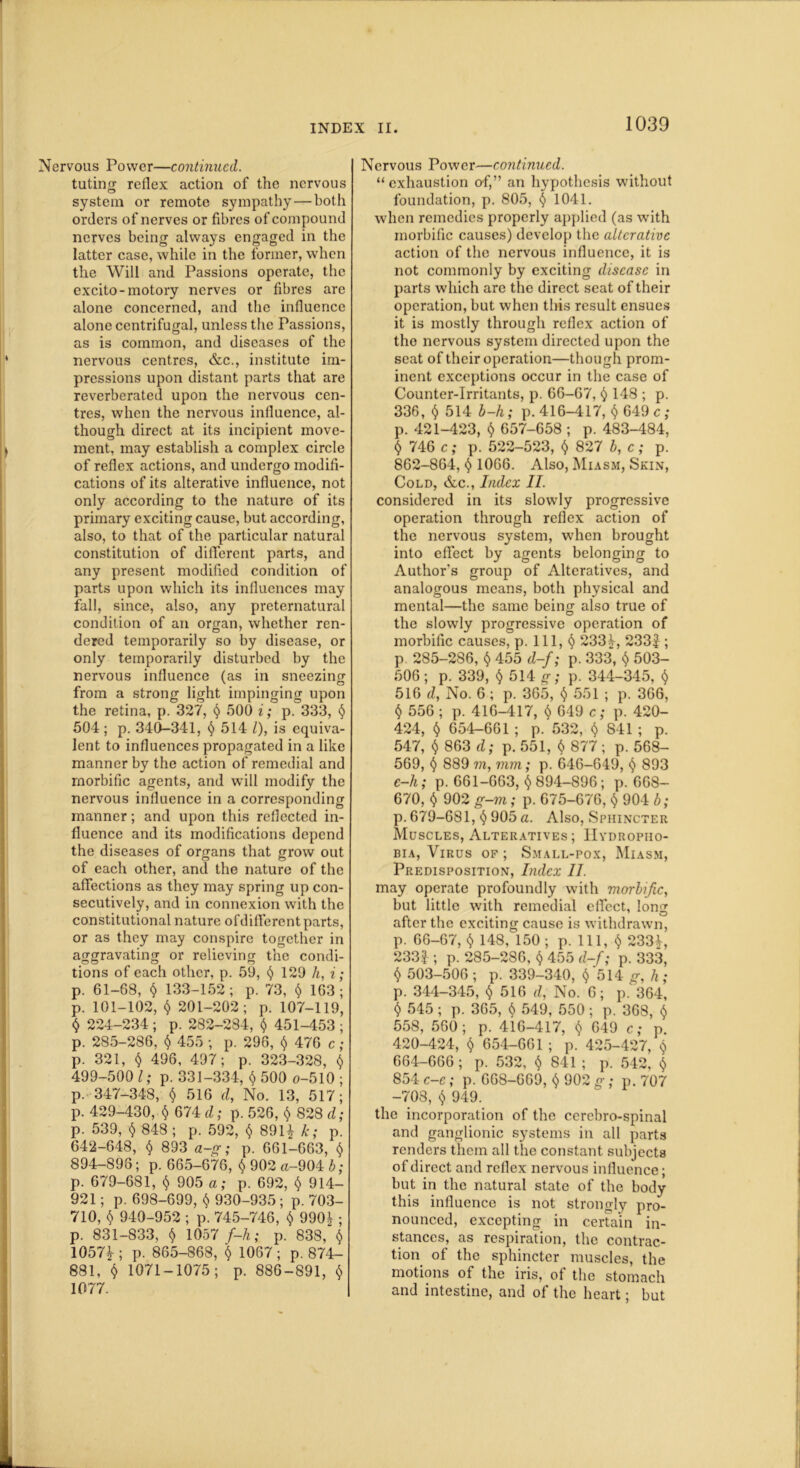 Nervous Power—continued. tuting reflex action of the nervous system or remote sympathy—both orders of nerves or fibres of compound nerves being always engaged in the latter case, while in the former, when the Will and Passions operate, the excito-motory nerves or fibres are alone concerned, and the influence alone centrifugal, unless the Passions, as is common, and diseases of the nervous centres, &c., institute im- pressions upon distant parts that are reverberated upon the nervous cen- tres, when the nervous influence, al- though direct at its incipient move- ment, may establish a complex circle of reflex actions, and undergo modifi- cations of its alterative influence, not only according to the nature of its primary exciting cause, but according, also, to that of the particular natural constitution of different parts, and any present modified condition of parts upon which its influences may fall, since, also, any preternatural condition of an organ, whether ren- dered temporarily so by disease, or only temporarily disturbed by the nervous influence (as in sneezincr from a strong light impinging upon the retina, p. 327, § 500 i; p. 333, § 504 ; p. 340-341, § 514 /), is equiva- lent to influences propagated in a like manner by the action of remedial and morbific agents, and will modify the nervous influence in a corresponding manner; and upon this reflected in- fluence and its modifications depend the diseases of organs that grow out of each other, and the nature of the affections as they may spring up con- secutively, and in connexion with the constitutional nature ofdifferent parts, or as they may conspire together in aggravating or relieving the condi- tions of each other, p. 59, <$> 129 h, i; p. 61-68, § 133-152; p. 73, $ 163; p. 101-102, $ 201-202; p. 107-119, $ 224-234; p. 282-284, $ 451-453; p. 285-286, § 455 ; p. 296, <) 476 c; p. 321, $ 496, 497; p. 323-328, $ 499-500 l; p. 331-334, $ 500 o-510 ; p. 347-348, § 516 d, No. 13, 517; p. 429-430, $ 674 d; p. 526, $ 828 d; p. 539, $ 848 ; p. 592, $ 891* k; p. 642-648, $ 893 a-g; p. 661-663, $ 894-898; p. 665-676, $ 902 a-904 b; p. 679-681, $ 905 a; p. 692, $ 914- 921; p. 698-699, $ 930-935 ; p. 703- 710, $ 940-952 ; p. 745-746, $ 990£ ; p. 831-833, $ 1057 f-h; p. 838, $ 1057*; p. 865-868, $ 1067; p. 874- 881, <$> 1071-1075; p. 886-891, $ Iff 77. Nervous Power—continued. “exhaustion of,” an hypothesis without foundation, p. 805, § 1041. when remedies properly applied (as with morbific causes) develop the alterative action of the nervous influence, it is not commonly by exciting disease in parts which are the direct seat of their operation, but when this result ensues it is mostly through reflex action of the nervous system directed upon the seat of their operation—though prom- inent exceptions occur in the case of Counter-Irritants, p. 66-67, $ 148 ; p. 336, $ 514 b-h; p. 416-417, $ 649 c ; p. 421-423, $ 657-658 ; p. 483-484, $ 746 c; p. 522-523, $ 827 b, c; p. 862-864, $ 1066. Also, Miasm, Skin, Cold, &c., Index II. considered in its slowly progressive operation through reflex action of the nervous system, when brought into effect by agents belonging to Author's group of Alteratives, and analogous means, both physical and mental—the same being also true of the slowly progressive operation of morbific causes, p. Ill, § 2334, 233f ; p 285-286, $ 455 d-f; p. 333, $ 503- 506 ; p. 339, $ 514 g; p. 344-345, § 516 d, No. 6; p. 365, § 551 ; p. 366, t) 556; p. 416-417, $ 649 c; p. 420- 424, $ 654-661 ; p. 532, $ 841 ; p. 547, $ 863 d; p. 551, $ 877; p. 568- 569, § 889 7?i, mm; p. 646-649, <$> 893 e-h; p. 661-663, 894-896; p. 668- 670, $ 902 g-m; p. 675-676, $ 904 b; p. 679-681, § 905 a. Also, Sphincter Muscles, Alteratives; Hydropho- bia, Virus of ; Small-pox, Miasm, Predisposition, Index II. may operate profoundly with morbific, but little with remedial effect, long after the exciting cause is withdrawn, p. 66-67, $ 148, 150 ; p. Ill, $ 233*, 233|; p. 285-286, $ 455 d-f; p. 333, $ 503-506; p. 339-340, $ 514 g, h; p. 344-345, § 516 d, No. 6; p. 364, § 545 ; p. 365, <$> 549, 550 ; p. 368, § 558, 560; p. 416-417, $ 649 c; p. 420-424, $ 654-661 ; p. 425-427, $ 664-666 ; p. 532, <$> 841 ; p. 542, 854 c-c; p. 668-669, $ 902 g; p. 707 -708, $ 949. the incorporation of the ccrebro-spinal and ganglionic systems in all parts renders them all the constant subjects of direct and reflex nervous influence; but in the natural state of the body this influence is not strongly pro- nounced, excepting in certain in- stances, as respiration, the contrac- tion of the sphincter muscles, the motions of the iris, of the stomach and intestine, and of the heart; but