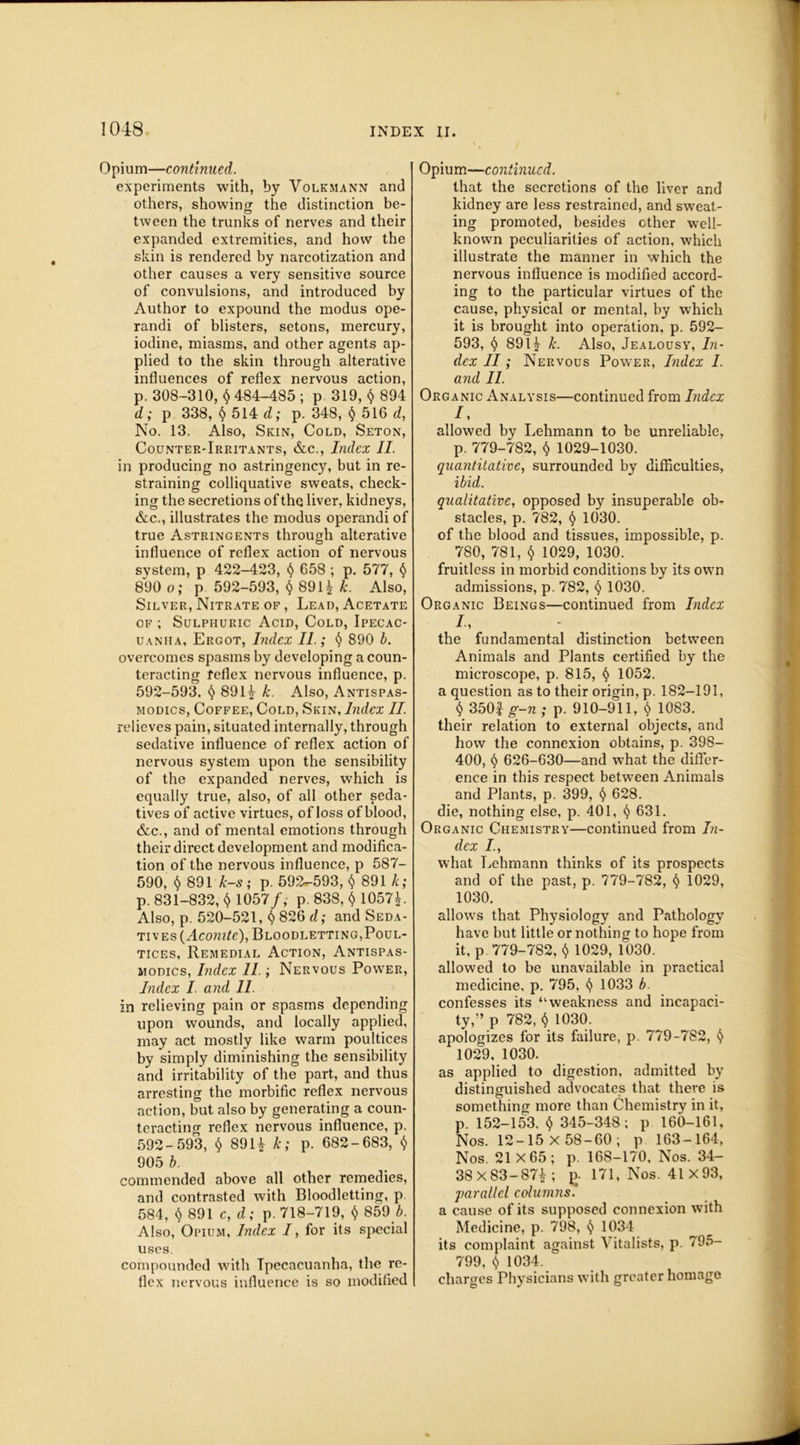 Opium—continued. experiments with, by Volkmann and others, showing the distinction be- tween the trunks of nerves and their expanded extremities, and how the skin is rendered by narcotization and other causes a very sensitive source of convulsions, and introduced by Author to expound the modus ope- randi of blisters, setons, mercury, iodine, miasms, and other agents ap- plied to the skin through alterative influences of reflex nervous action, p. 308-310, $ 484-485 ; p 319, $ 894 d; p 338, <$> 514 d; p. 348, § 516 d, No. 13. Also, Skin, Cold, Seton, Counter-Irritants, &c., Index II. in producing no astringency, but in re- straining colliquative sweats, check- ing the secretions of the liver, kidneys, &c., illustrates the modus operandi of true Astringents through alterative influence of reflex action of nervous system, p 422-423, § 658 ; p. 577, § 890 o; p 592-593, § 891* k. Also, Silver, Nitrate of , Lead, Acetate of ; Sulphuric Acid, Cold, Ipecac- uanha, Ergot, Index II.; § 890 b. overcomes spasms by developing a coun- teracting feflex nervous influence, p. 592-593, <$> 891* k. Also, Antispas- modics, Coffee, Cold, Skin, Index II. relieves pain, situated internally, through sedative influence of reflex action of nervous system upon the sensibility of the expanded nerves, which is equally true, also, of all other seda- tives of active virtues, of loss of blood, &c., and of mental emotions through their direct development and modifica- tion of the nervous influence, p 587- 590, $ 891 k-s; p. 592-593, $ 891 k; p. 831-832, $ 1057/, p. 838, $ 1057*. Also, p. 520-521, § 826 d; and Seda- tives (Aconite), Bloodletting,Poul- tices, Remedial Action, Antispas- modics, Index II.; Nervous Power, Index I. and 11. in relieving pain or spasms depending upon wounds, and locally applied, may act mostly like warm poultices by simply diminishing the sensibility and irritability of the part, and thus arresting the morbific reflex nervous action, but also by generating a coun- teracting reflex nervous influence, p. 592-593, <$> 891* k; p. 682-683, $ 905 b. commended above all other remedies, and contrasted with Bloodletting, p 584, $ 891 c, d; p. 718-719, $ 859/. Also, Opium, Index I, for its special uses. compounded with Ipecacuanha, the re- flex nervous influence is so modified Opium—continued. that the secretions of the liver and kidney are less restrained, and sweat- ing promoted, besides ether well- known peculiarities of action, which illustrate the manner in which the nervous influence is modified accord- ing to the particular virtues of the cause, physical or mental, by which it is brought into operation, p. 592- 593, § 891* k. Also, Jealousy, In- dex II; Nervous Power, Index I. and II. Organic Analysis—continued from Index /, allowed by Lehmann to be unreliable, p. 779-782, $ 1029-1030. quantitative, surrounded by difficulties, ibid. qualitative, opposed by insuperable ob- stacles, p. 782, § 1030. of the blood and tissues, impossible, p. 780, 781, $ 1029, 1030. fruitless in morbid conditions by its own admissions, p. 782, § 1030. Organic Beings—continued from Index I, the fundamental distinction between Animals and Plants certified by the microscope, p. 815, § 1052. a question as to their origin, p. 182-191, $ 350| g-n ; p. 910-911, $ 1083. their relation to external objects, and how the connexion obtains, p. 398- 400, $ 626-630—and what the differ- ence in this respect between Animals and Plants, p. 399, § 628. die, nothing else, p. 401, § 631. Organic Chemistry—continued from In- dex I., what Lehmann thinks of its prospects and of the past, p. 779-782, § 1029, 1030. allows that Physiology and Pathology have but little or nothing to hope from it, p 779-782, $ 1029, 1030. allowed to be unavailable in practical medicine, p. 795, t) 1033 b. confesses its “weakness and incapaci- ty,” p 782, $ 1030. apologizes for its failure, p. 779-782, <5> 1029, 1030. as applied to digestion, admitted by distinguished advocates that there is something more than Chemistry in it, p. 152-153, $ 345-348; p 160-161, Nos. 12-15 x 58-60; p 163-164, Nos. 21X65; p. 168-170, Nos. 34- 38X83-87*; 171, Nos. 41 X93, parallel columns . a cause of its supposed connexion with Medicine, p. 798, SS 1034 its complaint against Vitalists, p. 795- 799, t) 1034. charges Physicians with greater homage