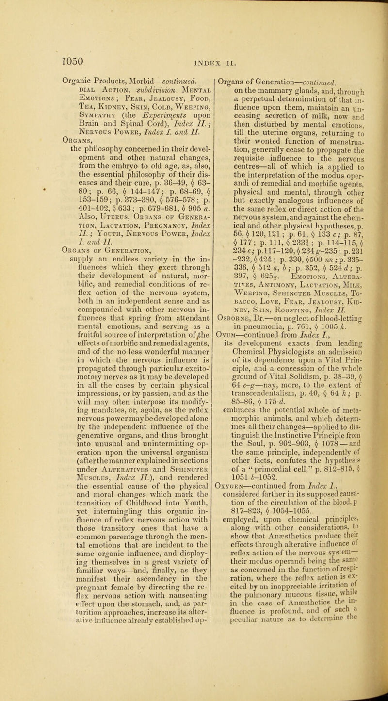 Organic Products, Morbid—continued. dial Action, subdivision Mental Emotions; Fear, Jealousy, Food, Tea, Kidney, Skin, Cold, Weeping, Sympathy (the Experiments upon Brain and Spinal Cord), Index II.; Nervous Power, Index I. and II. Organs, the philosophy concerned in their devel- opment and other natural changes, from the embryo to old age, as, also, the essential philosophy of their dis- eases and their cure, p. 36-49, $ 63- 80; p. 66, $ 144-147; p. 68-69, $ 153-159; p. 373-380, $ 576-578; p. 401-402, $ 633; p. 679-681, $ 905 a. Also, Uterus, Organs of Genera- tion, Lactation, Pregnancy, Index 11.; Youth, Nervous Power, Index I. and 11. Organs of Generation, supply an endless variety in the in- fluences which they exert through their development of natural, mor- bific, and remedial conditions of re- flex action of the nervous system, both in an independent sense and as compounded with other nervous in- fluences that spring from attendant mental emotions, and serving as a fruitful source of interpretation ofyhe effects of morbific and remedial agents, and of the no less wonderful manner in which the nervous influence is propagated through particular excito- motory nerves as it may be developed in all the cases by certain physical impressions, or by passion, and as the will may often interpose its modify- ing mandates, or, again, as the reflex nervous power may be developed alone by the independent influence of the generative organs, and thus brought into unusual and unintermitting op- eration upon the universal organism (after the manner explained in sections under Alteratives and Sphincter Muscles, Index II.), and rendered the essential cause of the physical and moral changes which mark the transition of Childhood into Youth, yet intermingling this organic in- fluence of reflex nervous action with those transitory ones that have a common parentage through the men- tal emotions that are incident to the same organic influence, and display- ing themselves in a great variety of familiar ways—and, finally, as they manifest their ascendency in the pregnant female by directing the re- flex nervous action with nauseating effect upon the stomach, and, as par- turition approaches, increase its alter- ative influence already established up- I Organs of Generation—continued. on the mammary glands, and, through a perpetual determination of that in- fluence upon them, maintain an un- ceasing secretion of milk, now and then disturbed by mental emotions, till the uterine organs, returning to their wonted function of menstrua- tion, generally cease to propagate the requisite influence to the nervous centres—all of which is applied to the interpretation of the modus oper- andi of remedial and morbific agents, physical and mental, through other but exactly analogous influences of the same reflex or direct action of the nervous system, and against the chem- ical and other physical hypotheses, p. 56, $ 120, 121 ; p. 61, $ 133 c; p. 87, $ 177; p. Ill, $ 233|; p. 114-115, $ 234c; p.l 17-120,$234g-235; p.231 -232, $ 424 ; p. 330, $500 nn ; p. 335- 336, $ 512 a, b; p. 352, $ 524 d; p. 397, $ 625Y Emotions, Altera- tives, Antimony, Lactation, Milk, Weeping, Sphincter Muscles, To- bacco, Love, Fear, Jealousy, Kid- ney, Skin, Roosting, Index II. Osborne, Dr.—on neglect of blood-letting in pneumonia, p. 761, $ 1005 k. Ovum—continued from Index /., its development exacts from leading Chemical Physiologists an admission of its dependence upon a Vital Prin- ciple, and a concession of the whole ground of Vital Solidism, p. 38-39, $ 64 e-g—nay, more, to the extent of transcendentalism, p. 40, $ 64 h; p. 85-86, $ 175 d. embraces the potential whole of meta- morphic animals, and \yhich determ- ines all their changes—applied to dis- tinguish the Instinctive Principle from the Soul, p. 902-903, $ 1078 — and the same principle, independently of other facts, confutes the hypothesis of a “primordial cell,” p. 812-815, $ 1051 £-1052. Oxygen—continued from Index I, considered farther in its supposed causa- tion of the circulation of the blood, p 817-823, $ 1054-1055. employed, upon chemical principles, along with other considerations, to show that Anaesthetics produce their effects through alterative influence oi reflex action of the nervous system— their modus operandi being the same as concerned in the function oi respi- ration, where the reflex action is ex- cited by an inappreciable irritation oi the pulmonary mucous tissue, while in the case of Anaesthetics the in- fluence is profound, and ot such a peculiar nature as to determine the