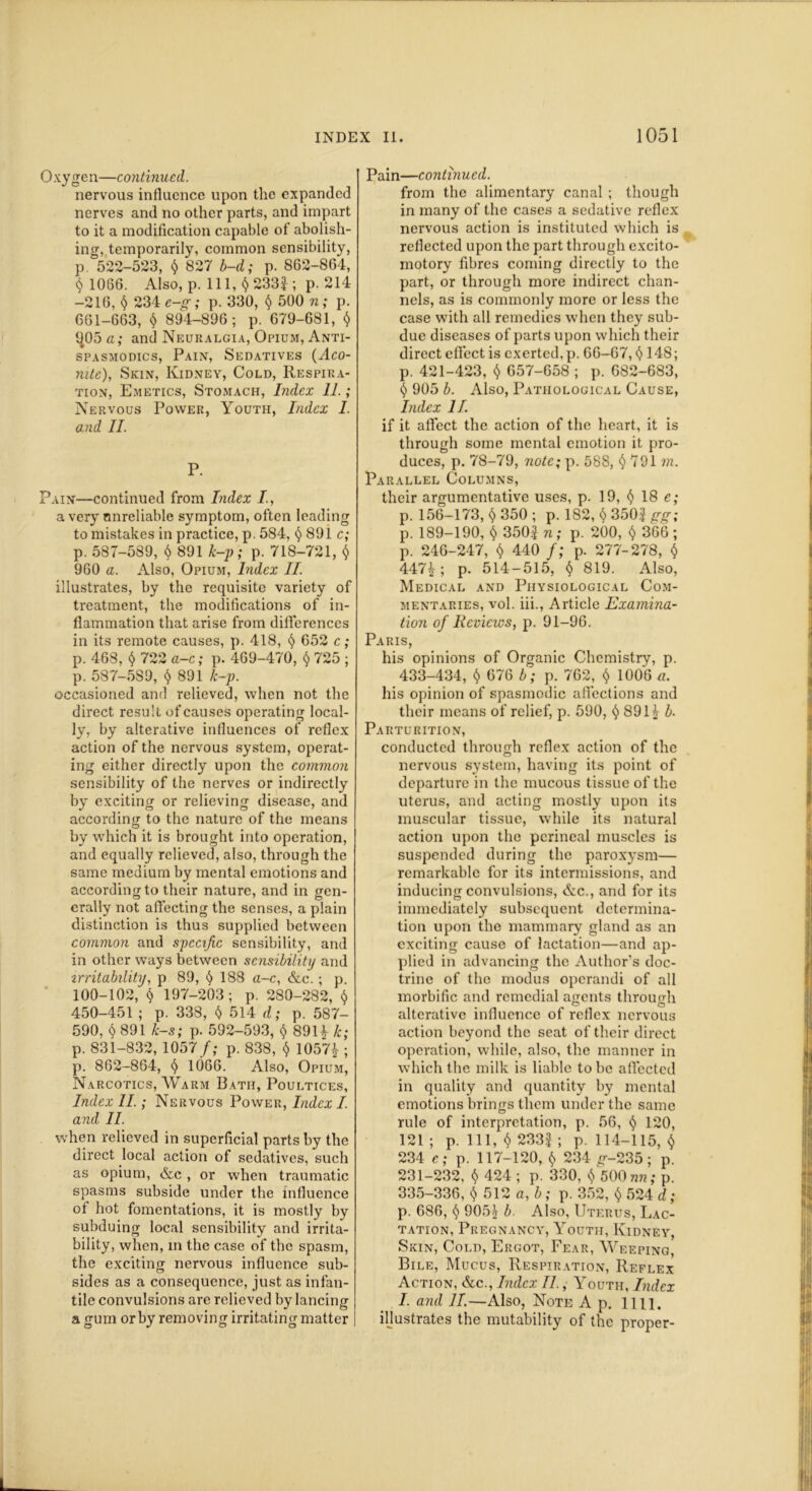 Oxygen—continued. nervous influence upon the expanded nerves and no other parts, and impart to it a modification capable of abolish- ing, temporarily, common sensibility, p 522-523, $ 827 b-d; p. 862-864, $ 1066. Also, p. Ill, $ 233|; p. 214 -216, $ 234 c-g; p. 330, $ 500 n; p. 661-663, $ 894-896; p. 679-681, $ 1^05 a; and Neuralgia, Opium, Anti- spasmodics, Pain, Sedatives {Aco- nite), Skin, Kidney, Cold, Respira- tion, Emetics, Stomach, Index 11. ; Nervous Power, Youth, Index I. and II. P. Pain—continued from Index I., a very unreliable symptom, often leading to mistakes in practice, p. 584, $ 891 c; p. 587-589, 6 891 k-p; p. 718-721, $ 960 a. Also, Opium, Index II. illustrates, by the requisite variety of treatment, the modifications of in- flammation that arise from differences in its remote causes, p. 418, $ 652 c; p. 468, $ 722 a-c; p. 469-470, $ 725 ; p. 587-5S9, $ 891 k-p. occasioned and relieved, when not the direct result of causes operating local- ly, by alterative influences of reflex action of the nervous system, operat- ing either directly upon the common sensibility of the nerves or indirectly by exciting or relieving disease, and according to the nature of the means by which it is brought into operation, and equally relieved, also, through the same medium by mental emotions and according to their nature, and in gen- erally not affecting the senses, a plain distinction is thus supplied between common and specific sensibility, and in other ways between scnsibilitij and irritability, p 89, § 188 a-c, &c. ; p. 100-102, $ 197-203; p. 280-282, $ 450-451 ; p. 338, $ 514 d; p. 587- 590, $ 891 k-s; p. 592-593, $ 89H k; p. 831-832, 1057/; p. 838, $ 1057£ ; p. 862-864, § 1066. Also, Opium, Narcotics, Warm Bath, Poultices, Index II.; Nervous Power, Index I. and II. when relieved in superficial parts by the direct local action of sedatives, such as opium, &c, or when traumatic spasms subside under the influence of hot fomentations, it is mostly by subduing local sensibility and irrita- bility, when, in the case of the spasm, the exciting nervous influence sub- sides as a consequence, just as infan- tile convulsions are relieved by lancing a gum or by removing irritating matter Pain—continued. from the alimentary canal ; though in many of the cases a sedative reflex nervous action is instituted which is reflected upon the part through excito- motory fibres coming directly to the part, or through more indirect chan- nels, as is commonly more or less the case with all remedies when they sub- due diseases of parts upon which their direct effect is exerted, p. 66-67, <$>148; p. 421-423, $ 657-658 ; p. 682-683, $ 905 b. Also, Pathological Cause, Index II if it affect the action of the heart, it is through some mental emotion it pro- duces, p. 78-79, note; p. 588, $ 791 m. Parallel Columns, their argumentative uses, p. 19, $ 18 e; p. 156-173, $ 350 ; p. 182, $ 3502 gg; p. 189-190, $ 3502 n ; p. 200, $ 366 ; p. 246-247, $ 440 f; p. 277-278, $ 447£; p. 514-515, $ 819. Also, Medical and Physiological Com- mentaries, vol. iii., Article Examina- tion of Reviews, p. 91-96. Paris, his opinions of Organic Chemistry, p. 433-434, $ 676 b; p. 762, $ 1006 a. his opinion of spasmodic affections and their means of relief, p. 590, $ 89l£ b- Parturition, conducted through reflex action of the nervous system, having its point of departure in the mucous tissue of the uterus, and acting mostly upon its muscular tissue, while its natural action upon the perineal muscles is suspended during the paroxysm— remarkable for its intermissions, and inducing convulsions, &c., and for its immediately subsequent determina- tion upon the mammary gland as an exciting cause of lactation—and ap- plied in advancing the Author’s doc- trine of the modus operandi of all morbific and remedial agents through alterative influence of reflex nervous action beyond the seat of their direct operation, while, also, the manner in which the milk is liable to be affected in quality and quantity by mental emotions brings them under the same rule of interpretation, p. 56, $ 120, 121 ; p. Ill, $ 2332 ; p. 114-115, $ 234 e; p. 117-120, $ 234 g--235; p. 231-232, $ 424 ; p. 330, $ 500 nn; p. 335-336, $ 512 a, b; p. 352, $ 524 d; p. 686, $ 905^ b. Also, Uterus, Lac- tation, Pregnancy, Youth, Kidney, Skin, Cold, Ergot, Fear, Weeping, Bile, Mucus, Respiration, Reflex Action, &c., Index II., Youth, Index I. and 11.—Also, Note A p. 1111. illustrates the mutability of the proper-