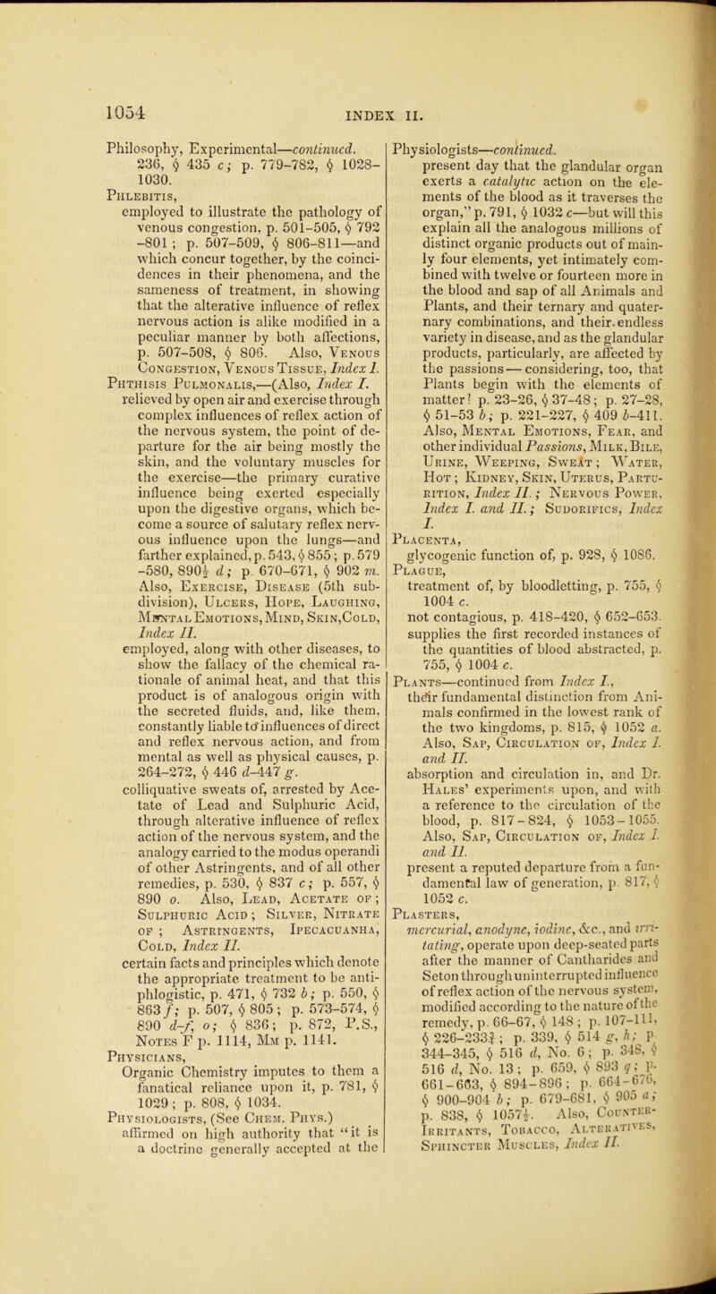 Philosophy, Experimental—continued. 236, $ 435 c; p. 779-782, $ 1028- 1030. Phlebitis, employed to illustrate the pathology of venous congestion, p. 501-505, $ 792 -801; p. 507-509, $ 806-811—and which concur together, by the coinci- dences in their phenomena, and the sameness of treatment, in showing that the alterative influence of reflex nervous action is alike modified in a peculiar manner by both affections, p. 507-508, § 806. Also, Venous Congestion, Venous Tissue, Index 1. Phthisis Pulmonalis,—(Also, Index I. relieved by open air and exercise through complex influences of reflex action of the nervous system, the point of de- parture for the air being mostly the skin, and the voluntary muscles for the exercise—the primary curative influence being exerted especially upon the digestive organs, which be- come a source of salutary reflex nerv- ous influence upon the lungs—and farther explained, p. 543, § 855; p. 579 -580, 8904 d; p 670-671, $ 902 m. Also, Exercise, Disease (5th sub- division), Ulcers, Hope, Laughing, Mental Emotions, Mind, Skin,Cold, Index II. employed, along with other diseases, to show the fallacy of the chemical ra- tionale of animal heat, and that this product is of analogous origin with the secreted fluids, and, like them, constantly liable to'influences of direct and reflex nervous action, and from mental as well as physical causes, p. 264-272, $ 446 d-447 g. colliquative sweats of, arrested by Ace- tate of Lead and Sulphuric Acid, through alterative influence of reflex action of the nervous system, and the analogy carried to the modus operandi of other Astringents, and of all other remedies, p. 530, § 837 c; p. 557, § 890 o. Also, Lead, Acetate of ; Sulphuric Acid ; Silver, Nitrate of ; Astringents, Ipecacuanha, Cold, Index II. certain facts and principles which denote the appropriate treatment to be anti- phlogistic, p. 471, § 732 b; p. 550, § 863 f; p. 507, $ 805 ; p. 573-574, $ 890 d-f, o; <$> 836; p. 872, P.S., Notes F p. 1114, Mm p. 1141. Physicians, Organic Chemistry imputes to them a fanatical reliance upon it, p. 781, § 1029 ; p. 808, $ 1034. Physiologists, (See Ciiem. Phys.) affirmed on high authority that “it is a doctrine generally accepted at the Physiologists—continued. present day that the glandular organ exerts a catalytic action on the ele- ments of the blood as it traverses the organ,” p. 791, $ 1032 c—but will this explain all the analogous millions of distinct organic products out of main- ly four elements, yet intimately com- bined with twelve or fourteen more in the blood and sap of all Animals and Plants, and their ternary and quater- nary combinations, and their, endless variety in disease, and as the glandular products, particularly, are affected by the passions — considering, too, that Plants begin with the elements of matter? p. 23-26, $ 37-48; p. 27-28, $ 51-53 b; p. 221-227, $ 409 6-411. Also, Mental Emotions, Fear, and other individual Passions, Milk, Bile, Urine, Weeping, Sweat; Water, Hot ; Kidney, Skin, Uterus, Partu- rition, Index II.; Nervous Power, Index I. and II.; Sudorifics, Index I. Placenta, glycogenic function of, p. 928, § 1086. Plague, treatment of, by bloodletting, p. 755, § 1004 c. not contagious, p. 418-420, § 652-653. supplies the first recorded instances of the quantities of blood abstracted, p. 755, $ 1004 c. Plants—continued from Index /., thdir fundamental distinction from Ani- mals confirmed in the lowest rank of the two kingdoms, p. 815, § 1052 a. Also, Sap, Circulation of, Index I. and II. absorption and circulation in, and Dr. Hales’ experiments upon, and with a reference to the circulation of the blood, p. 817-824, § 1053-1055. Also, Sap, Circulation of, Index 1. and II. present a reputed departure from a fun- damental law of generation, p. 817, y 1052 c. Plasters, mercurial anodyne, iodine, &c., and nu- tating, operate upon deep-seated parts after the manner of Cantharides and Seton through uninterrupted influence of reflex action of the nervous system, modified according to the nature of the remedy, p. 66-67, 148 ; p. 107—111, $ 226-2331; p. 339, $ 514 g, h; p 344-345, $ 516 d, No. 6; p. 34S, $ 516 d, No. 13; p. 659, $ 893 q; P- 661-603, $ 894-896; p. 664-6/6, § 900-904 b; p. 679-681, $ 905 a; p. 838, $ 10574. Also, Counter- Irritants, Tobacco, Alteratives, Sphincter Muscles, Index II