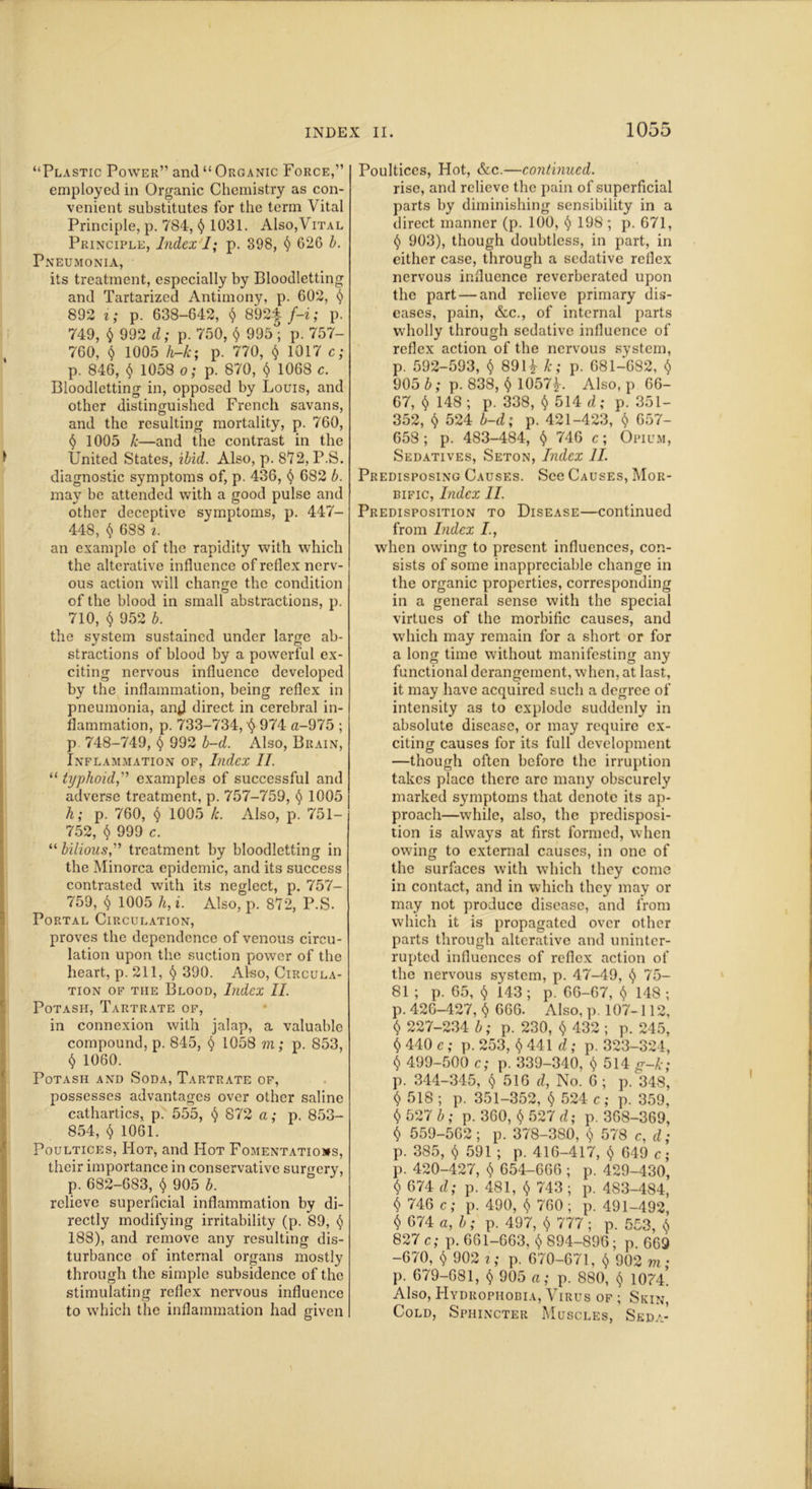 “Plastic Power” and “ Organic Force,” employed in Organic Chemistry as con- venient substitutes for the term Vital Principle, p. 784, $ 1031. Also, Vital Principle, Index I; p. 398, $ 626 b. Pneumonia, its treatment, especially by Bloodletting and Tartarized Antimony, p. 602, § 892 i; p. 638-642, $ 892| f-i; p. 749, $ 992 d; p. 750, $ 995^ p. 757- 760, $ 1005 h-k; p. 770, $ 1017 c; p. 846, $ 1058 o; p. 870, $ 1068 c. Bloodletting in, opposed by Louis, and other distinguished French savans, and the resulting mortality, p. 760, § 1005 k—and the contrast in the United States, ibid. Also, p. 872, P.S. diagnostic symptoms of, p. 436, $ 682 b. may be attended with a good pulse and other deceptive symptoms, p. 447- 448, $ 688 i. an example of the rapidity with which the alterative influence of reflex nerv- ous action will change the condition of the blood in small abstractions, p. 710, $ 952 b. the system sustained under large ab- stractions of blood by a powerful ex- citing nervous influence developed by the inflammation, being reflex in pneumonia, anj direct in cerebral in- flammation, p. 733-734, '$ 974 a-975 ; p 748-749, § 992 b-d. Also, Brain, Inflammation of, Index II. “ typhoid” examples of successful and adverse treatment, p. 757-759, $ 1005 h; p. 760, $ 1005 k. Also, p. 751- 752, $ 999 c. “ bilious,” treatment by bloodletting in the Minorca epidemic, and its success contrasted with its neglect, p. 757- 759, § 1005 h, i. Also, p. 872, P.S. Portal Circulation, proves the dependence of venous circu- lation upon the suction power of the heart, p. 211, $ 390. Also, Circula- tion of tiie Blood, Index II. Potash, Tartrate of, in connexion with jalap, a valuable compound, p. 845, $ 1058 m; p. 853, $ 1060. Potash and Soda, Tartrate of, possesses advantages over other saline cathartics, p. 555, § 872 a; p. 853- 854, $ 1061. Poultices, PIot, and Hot Fomentations, their importance in conservative surgery, p. 682-683, $ 905 b. relieve superficial inflammation by di- rectly modifying irritability (p. 89, $ 188), and remove any resulting dis- turbance of internal organs mostly through the simple subsidence of the stimulating reflex nervous influence to which the inflammation had given Poultices, Hot, &c.—continued. rise, and relieve the pain of superficial parts by diminishing sensibility in a direct manner (p. 100, $ 198; p. 671, $ 903), though doubtless, in part, in cither case, through a sedative reflex nervous influence reverberated upon the part — and relieve primary dis- eases, pain, &c., of internal parts wholly through sedative influence of reflex action of the nervous system, p. 592-593, $ 891*- k; p. 681-682, $ 905 b ; p. 838, $ 1057*-. Also, p 66- 67, $ 148 ; p. 338, $ 514 d; p. 351- 352, $ 524 b-d; p. 421-423, $ 657- 658; p. 483-484, $ 746 c; Opium, Sedatives, Seton, Index II. Predisposing Causes. See Causes, Mor- bific, Index II. Predisposition to Disease—continued from Index I., when owing to present influences, con- sists of some inappreciable change in the organic properties, corresponding in a general sense with the special virtues of the morbific causes, and which may remain for a short or for a long time without manifesting any functional derangement, when, at last, it may have acquired such a degree of intensity as to explode suddenly in absolute disease, or may require ex- citing causes for its full development —though often before the irruption takes place there are many obscurely marked symptoms that denote its ap- proach—while, also, the predisposi- tion is always at first formed, when owing to external causes, in one of the surfaces with which they come in contact, and in which they may or may not produce disease, and from which it is propagated over other parts through alterative and uninter- rupted influences of reflex action of the nervous system, p. 47-49, $ 75- 81 ; p. 65, $ 143 ; p. 66-67, $ 148 ; p. 426-427, $ 666. Also, p. 107-112, $ 227-234 b; p. 230, $ 432 ; p. 245, $ 440 e; p. 253, $ 441 d; p. 323-324, $ 499-500 c; p. 339-340, $ 514 g-k; p. 344-345, $ 516 d, No. 6 ; p. 348, $ 518 ; p. 351-352, $ 524 c; p. 359, $ 527 b ; p. 360, $ 527 d; p. 368-369, $ 559-562; p. 378-380, $ 578 c, d; p. 385, $ 591 ; p. 416-417, $ 649 c; p. 420-427, $ 654-666 ; p. 429-430, $ 674 d; p. 481, $ 743; p. 483-484, $ 746 c; p. 490, $ 760; p. 491-492, $ 674 a, b; p. 497, $ 777; p. 553, $ 827 c; p. 661-663, $ 894-896; p. 669 -670, $ 902 i; p. 670-671, $ 902 m • p. 679-681, $ 905 a; p. 880, $ 1074^ Also, Hydrophobia, Virus of ; Skin, Cold, Sphincter Muscles, Seda-