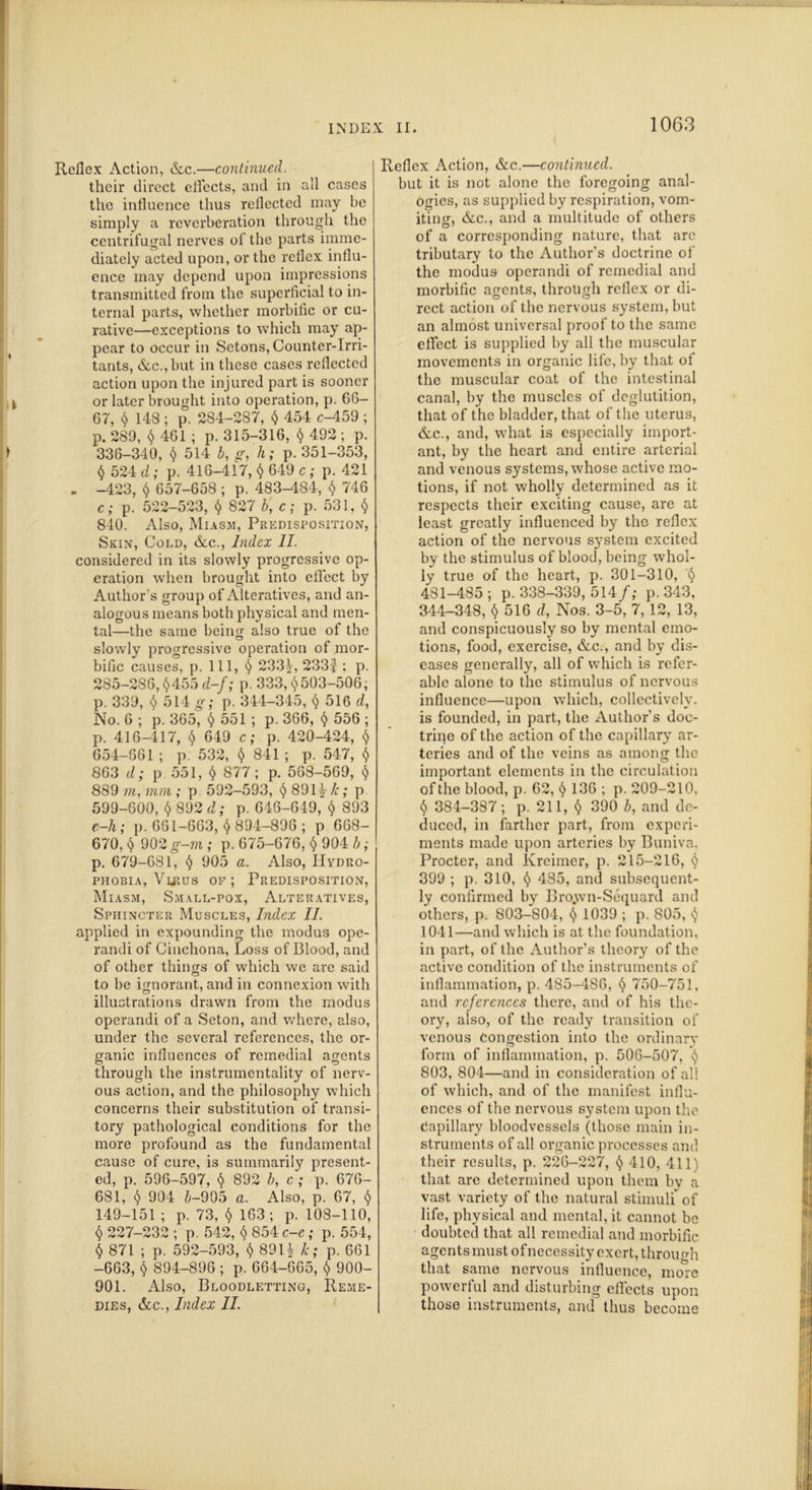 Reflex Action, &c.—continued. their direct effects, and in all cases the influence thus reflected may be simply a reverberation through the centrifugal nerves of the parts imme- diately acted upon, or the reflex influ- ence may depend upon impressions transmitted from the superficial to in- ternal parts, whether morbific or cu- rative—exceptions to which may ap- pear to occur in Setons, Counter-Irri- tants, &c.,but in these cases reflected action upon the injured part is sooner i or later brought into operation, p. 66- 67, § 14-8 ; p. 284-287, <$ 454 c-459 ; p. 289, $ 461 ; p. 315-316, <$ 492 ; p. > 336-340, $ 514 b, g, h; p. 351-353, <$ 524 d; p. 416-417, $ 649 c ; p. 421 - -423, <$ 657-658 ; p. 483-484, $ 746 c; p. 522-523, <$ 827 b, c; p. 531, $ 840. Also, Miasm, Predisposition, Skin, Cold, &c., Index II. considered in its slowly progressive op- eration when brought into effect by Author's group of Alteratives, and an- alogous means both physical and men- tal—the same being also true of the slowly progressive operation of mor- bific causes, p. Ill, § 233s-, 233J : p. 285-286, $455 d-f; p. 333, <$503-506, p. 339, <$ 514 g; p. 344-345, $ 516 d, No. 6 ; p. 365, <$ 551 ; p. 366, <$ 556 ; p. 416-417, $ 649 c; p. 420-424, <$ 654-661 ; p. 532, $ 841 ; p. 547, <$ 863 d; p 551, <$ 877; p. 563-569, <$ 889 m, mm; p 592-593, <$8912-/1; p 599-600, <$ 892 d; p. 646-649, <$ 893 e-h; p. 661-663, <$ 894-896 ; p 668- 670, <$ 902 g-m ; p. 675-676, <$ 904 b; p. 679-681, <$ 905 a. Also, Hydro- phobia, Vlrus oe ; Predisposition, Miasm, Small-pox, Alteratives, Sphincter Muscles, Index II. applied in expounding the modus ope- randi of Cinchona, Loss of Blood, and of other things of which we are said to be ignorant, and in connexion with illustrations drawn from the modus operandi of a Seton, and where, also, under the several references, the or- ganic influences of remedial agents through the instrumentality of nerv- ous action, and the philosophy which concerns their substitution of transi- tory pathological conditions for the more profound as the fundamental cause of cure, is summarily present- ed, p. 596-597, <$ 892 b, c ; p. 676- 681, <$ 904 &-905 a. Also, p. 67, <$ 149-151; p. 73, <$ 163; p. 108-110, <$ 227-232 ; p. 542, <$ 854 c-e ; p. 554, $ 871 ; p. 592-593, $ 89H k; p. 661 -663, $ 894-896 ; p. 664-665, <$ 900- 901. Also, Bloodletting, Reme- dies, &c., Index II. Reflex Action, &c.—continued. but it is not alone the foregoing anal- ogies, as supplied by respiration, vom- iting, &c., and a multitude of others of a corresponding nature, that are tributary to the Author's doctrine of the modus operandi of remedial and morbific agents, through reflex or di- rect action of the nervous system, but an almost universal proof to the same effect is supplied by all the muscular movements in organic life, by that of the muscular coat of the intestinal canal, by the muscles of deglutition, that of the bladder, that of the uterus, &c., and, what is especially import- ant, by the heart and entire arterial and venous systems, whose active mo- tions, if not wholly determined as it respects their exciting cause, are at least greatly influenced by the reflex action of the nervous system excited by the stimulus of blood, being whol- ly true of the heart, p. 301-310, <$ 481-485 ; p. 338-339, 514/,- p. 343, 344-348, <$ 516 d, Nos. 3-5, 7, 12, 13, and conspicuously so by mental emo- tions, food, exercise, &c., and by dis- eases generally, all of which is refer- able alone to the stimulus of nervous influence—upon which, collectively, is founded, in part, the Author's doc- trine of the action of the capillary ar- teries and of the veins as among the important elements in the circulation of the blood, p. 62, <$ 136 ; p. 209-210, <$ 384-387; p. 211, <$ 390 b, and de- duced, in farther part, from experi- ments made upon arteries by Buniva. Procter, and Kreimer, p. 215-216, <$ 399 ; p. 310, <$ 485, and subsequent- ly confirmed by Bro.wn-Sequard and others, p. 803-804, <$ 1039 ; p. 805, <$ 1041—and which is at the foundation, in part, of the Author’s theory of the active condition of the instruments of inflammation, p. 485-4S6, <$ 750-751, and references there, and of his the- ory, also, of the ready transition of venous Congestion into the ordinary form of inflammation, p. 506-507, <$ 803, 804—and in consideration of all of which, and of the manifest influ- ences of the nervous system upon the capillary bloodvessels (those main in- struments of all organic processes and their results, p. 226-227, <$ 410, 411) that are determined upon them bv a vast variety of the natural stimuli* of life, physical and mental, it cannot be doubted that all remedial and morbific agents must of necessity exert, throufrh that same nervous influence, more powerful and disturbing effects upon those instruments, and thus become