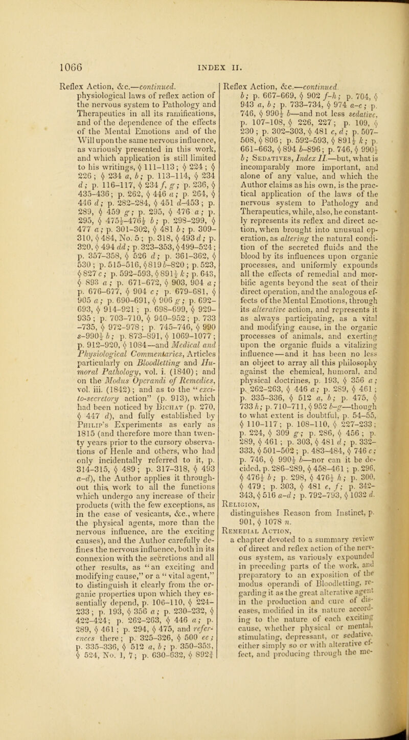 Reflex Action, &c.—continued. physiological laws of reflex action of the nervous system to Pathology and Therapeutics in all its ramifications, and of the dependence of the effects of the Mental Emotions and of the Will upon the same nervous influence, as variously presented in this work, and which application is still limited to his writings, $ 111-113; $ 224 ; $ 226; $ 234 a, b; p. 113-114, $ 234 d; p. 116-117, $ 234 /, g; p. 236, § 435-436; p. 262, $ 446 a; p. 264, $ 446 d; p. 282-284, $ 451 d-453 ; p. 289, $ 459 g; p. 295, $ 4-76 a; p. 295, $ 475!-476! b; p. 29S-299, $ 477 a; p. 301-302, $ 481 b; p. 309- 310, $484, No. 5; p. 318, $493 d; p. 320, $ 494 dd; p. 323-353, $ 499-524; p. 357-358, $ 526 d; p. 361-362, $ 530; p. 515-516, §8195-820 ; p.523, $827 c; p. 592-593, $891!&; p. 643, $ 893 a ; p. 671-672, $ 903, 904 a; p. 676-677, $ 904 c; p. 679-681, $ 905 a; p. 690-691,$ 906 g; p. 692- 093, $ 914-921; p. 698-699, $ 929- 935; p. 703-710, $ 940-952 ; p. 733 -735, $ 972-978 ; p. 745-746, $ 990 5-9904 b; p. 873-891, $ 1069-1077 ; p. 912-920, $ 1034—and Medical and Physiological Commentaries, Articles particularly on Bloodletting and Hu- moral Pathology, vol. i. (1840); and on the Modus Operandi of Remedies, vol. iii. (1842); and as to the “ exci- to-secrctory action” (p. 913), which had been noticed by Bichat (p. 270, $ 447 d), and fully established by Philip's Experiments as early as 1815 (and therefore more than twen- ty years prior to the cursory observa- tions of Henle and others, who had only incidentally referred to it, p. 314-315, $ 489; p. 317-318, $ 493 a-d), the Author applies it through- out this, work to all the functions which undergo any increase of their products (with the few exceptions, as in the case of vesicants, &c., where the physical agents, more than the nervous influence, are the exciting causes), and the Author carefully de- fines the nervous influence, both in its connexion with the secretions and all other results, as “an exciting and modifying cause,” or a “ vital agent,” to distinguish it clearly from the or- ganic properties upon which they es- sentially depend, p. 106—110, $ 224- 233; p. 193, $ 356 a; p. 230-232, $ 422-424; p. 262-263, $ 446 a; p. 289, $ 461 ; p. 294, $ 475, and refer- ences there ; p. 325-326, $ 500 ce; p. 335-336, $ 512 a, b; p. 350-353, $ 524, No. 1, 7; p. 630-632, $ 8921- Reflex Action, &c.—continued b; p. 667-669, $ 902 f-h; p. 704, $ 943 a, b; p. 733-734, $ 974 a-c; p. 746, $ 990|- h—and not less sedative, p. 107-108, $ 226, 227; p. 109, $ 230 ; p. 302-303, $ 481 c, d; p. 507- 508, $ 806; p. 592-593, $ 891! k; p. 661-663, $ 894 6-896; p. 746, $ 990! b; Sedatives, Index II.—but, what is incomparably more important, and alone of any value, and which the Author claims as his own, is the prac- tical application of the laws of the nervous system to Pathology and Therapeutics, while, also, he constant- ly represents its reflex and direct ac- tion, when brought into unusual op- eration, as altering the natural condi- tion of the secreted fluids and the blood by its influences upon organic processes, and uniformly expounds all the effects of remedial and mor- bific agents beyond the seat of their direct operation, and the analogous ef- fects of the Mental Emotions, through its alterative action, and represents it as always participating, as a vital and modifying cause, in the organic processes of animals, and exerting upon the organic fluids a vitalizing influence — and it has been no less an object to array all this philosophy against the chemical, humoral, and physical doctrines, p. 193, $ 356 a; p. 262-263, $ 446 a; p. 289, $ 461 ; p. 335-336, $ 512 a, b; p. 475, $ 733 h; p. 710-711, $ 952 b—g—though to what extent is doubtful, p. 54-55, $ 110-117; p. 108-110, $ 227-233; p. 224, $ 309 g; p. 2S6, $ 456 ; p. 289, $ 461 ; p. 303, $ 481 d; p. 332- 333, $ 501-502 ; p. 483-484, $ 746 c; p. 746, $ 990! b—nor can it be de- cided, p. 286-289, $ 458-461 ; p. 296, $ 476! b; p. 298, $ 476! h; p. 300. $ 479 ; p. 303, $ 481 e, f; p. 342- 343, $ 516 a-d; p. 792-793, $ 1032 d. Religion, distinguishes Reason from Instinct, p. 901, $ 1078 n. Remedial Action, a chapter devoted to a summary review of direct and reflex act ion of the nerv- ous system, as variously expounded in preceding parts of the work, and preparatory to an exposition of the modus operandi of Bloodletting, re- garding it as the great alterative agent in the production and cure of dis- eases, modified in its nature accord- ing to the nature of each exciting cause, whether physical or mental, stimulating, depressant, or sedative, either simply so or with alterative ef- fect, and producing through tho me-