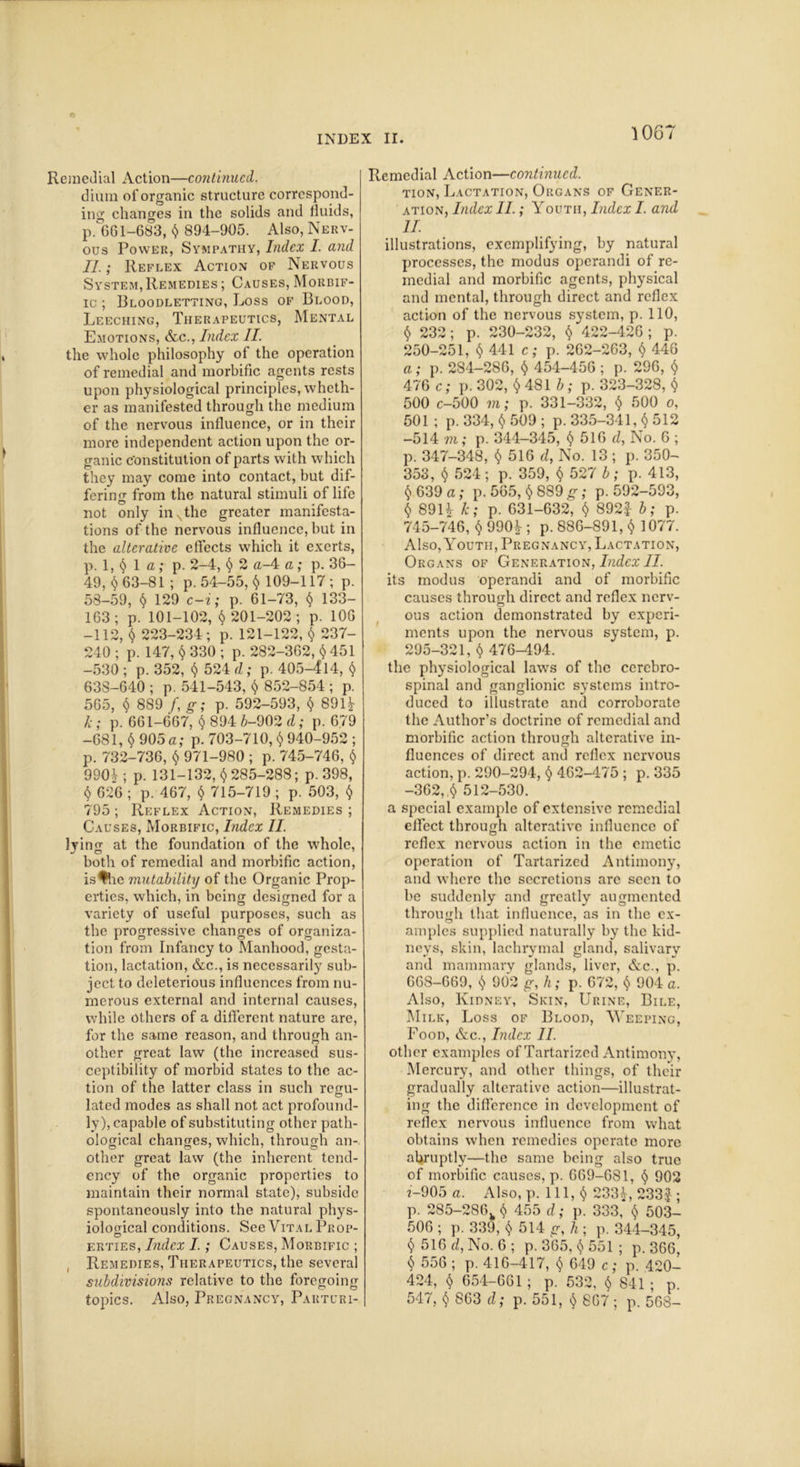 © INDEX II. 1067 Remedial Action—continued. dium of organic structure correspond- ing changes in the solids and fluids, p. 661-683, $ 894-905. Also, Nerv- ous Power, Sympathy, Index I. and II.; Reflex Action of Nervous System, Remedies ; Causes, Morbif- ic ; Bloodletting, Loss of Blood, Leeching, Therapeutics, Mental Emotions, &c., Index II. the whole philosophy of the operation of remedial and morbific agents rests upon physiological principles, wheth- er as manifested through the medium of the nervous influence, or in their more independent action upon the or- ganic constitution of parts with which they may come into contact, but dif- fering from the natural stimuli of life not only in Nthe greater manifesta- tions of the nervous influence, but in the alterative effects which it exerts, p. 1, $ 1 a; p. 2-4, § 2 a-4 a; p. 36- 49, $ 63-81 ; p. 54-55, $ 109-117 ; p. 58-59, $ 129 c-i; p. 61-73, $ 133- 163; p. 101-102, $201-202; p. 106 -112, $ 223-234; p. 121-122, $ 237- 240 ; p. 147, $ 330 ; p. 282-362, $ 451 -530 ; p. 352, $ 524 d; p. 405-414, $ 638-640 ; p. 541-543, $ 852-854 ; p. 565, $ 8S9 f, g; p. 592-593, $ 891J- k; p. 661-667, $ 894 6-902 d; p. 679 -681, $ 905a; p. 703-710, $ 940-952 ; p. 732-736, $ 971-980 ; p. 745-746, $ 990h p. 131-132, $285-288; p.398, $ 626 ; p. 467, $ 715-719 ; p. 503, $ 795 ; Reflex Action, Remedies ; Causes, Morbific, Index II. lying at the foundation of the whole, both of remedial and morbific action, is^Ue mutability of the Organic Prop- erties, which, in being designed for a variety of useful purposes, such as the progressive changes of organiza- tion from Infancy to Manhood, gesta- tion, lactation, &c., is necessarily sub- ject to deleterious influences from nu- merous external and internal causes, while others of a different nature are, for the same reason, and through an- other great law (the increased sus- ceptibility of morbid states to the ac- tion of the latter class in such regu- lated modes as shall not act profound- ly), capable of substituting other path- ological changes, which, through an- other great law (the inherent tend- ency of the organic properties to maintain their normal state), subside spontaneously into the natural phys- iological conditions. See Vital Prop- O erties, Index I.; Causes, Morbific ; Remedies, Therapeutics, the several subdivisions relative to the foregoing topics. Also, Pregnancy, Parturi- Remedial Action—continued. tion, Lactation, Organs of Gener- ation, Index II.; Youth, Index I. and II. illustrations, exemplifying, by natural processes, the modus operandi of re- medial and morbific agents, physical and mental, through direct and reflex action of the nervous system, p. 110, $ 232; p. 230-232, $ 422-426 ; p. 250-251, $ 441 c; p. 262-263, $ 446 a; p. 2S4-286, $ 454-456 ; p. 296, $ 476 c; p. 302, $ 481 b ; p. 323-328, $ 500 c-500 m; p. 331-332, $ 500 o, 501 ; p. 334, $ 509 ; p. 335-341, $ 512 -514 m; p. 344—345, $ 516 d, No. 6 ; p. 347-348, $516 d} No. 13 ; p. 350- 353, $ 524; p. 359, $ 527 b; p. 413, $ 639 a; p. 565, $ 889 g; p. 592-593, $ 89H k; p. 631-632, $ 892£ b; p. 745-746, $ 990Jr; p. 886-891, $ 1077. Also, Youth, Pregnancy, Lactation, Organs of Generation, Index II. its modus operandi and of morbific causes through direct and reflex nerv- ous action demonstrated by experi- ments upon the nervous system, p. 295-321, $ 476-494. the physiological laws of the cerebro- spinal and ganglionic systems intro- duced to illustrate and corroborate the Author’s doctrine of remedial and morbific action through alterative in- fluences of direct and reflex nervous action, p. 290-294, $ 462-475 ; p. 335 -362,.$ 512-530. a special example of extensive remedial effect through alterative influence of reflex nervous action in the emetic operation of Tartarized Antimony, and where the secretions arc seen to be suddenly and greatly augmented through that influence, as in the ex- amples supplied naturally by the kid- neys, skin, lachrymal gland, salivary and mammary glands, liver, &c., p. 668-669, $ 902 g, h; p. 672, $ 904 a. Also, Kidney, Skin, Urine, Bile, Milk, Loss of Blood, Weeping, Food, &c., Index II. other examples of Tartarized Antimony, Mercury, and other things, of their gradually alterative action—illustrat- ing the difference in development of reflex nervous influence from what obtains when remedies operate more abruptly—the same being also true of morbific causes, p. 669-6S1, $ 902 f-905 a. Also, p. 111,$ 233L 233 J ; p. 285-286k $ 455 d; p. 333, $ 503- 506 ; p. 339, $ 514 g, h ; p. 344-345, $ 516 d, No. 6 ; p. 365, $ 551 ; p. 366, $ 556 ; p. 416-417, $ 649 c; p. 420- 424, $ 654-661; p. 532, $ 841; p. 547, $ 863 d; p. 551, $ 867 ; p. 568-