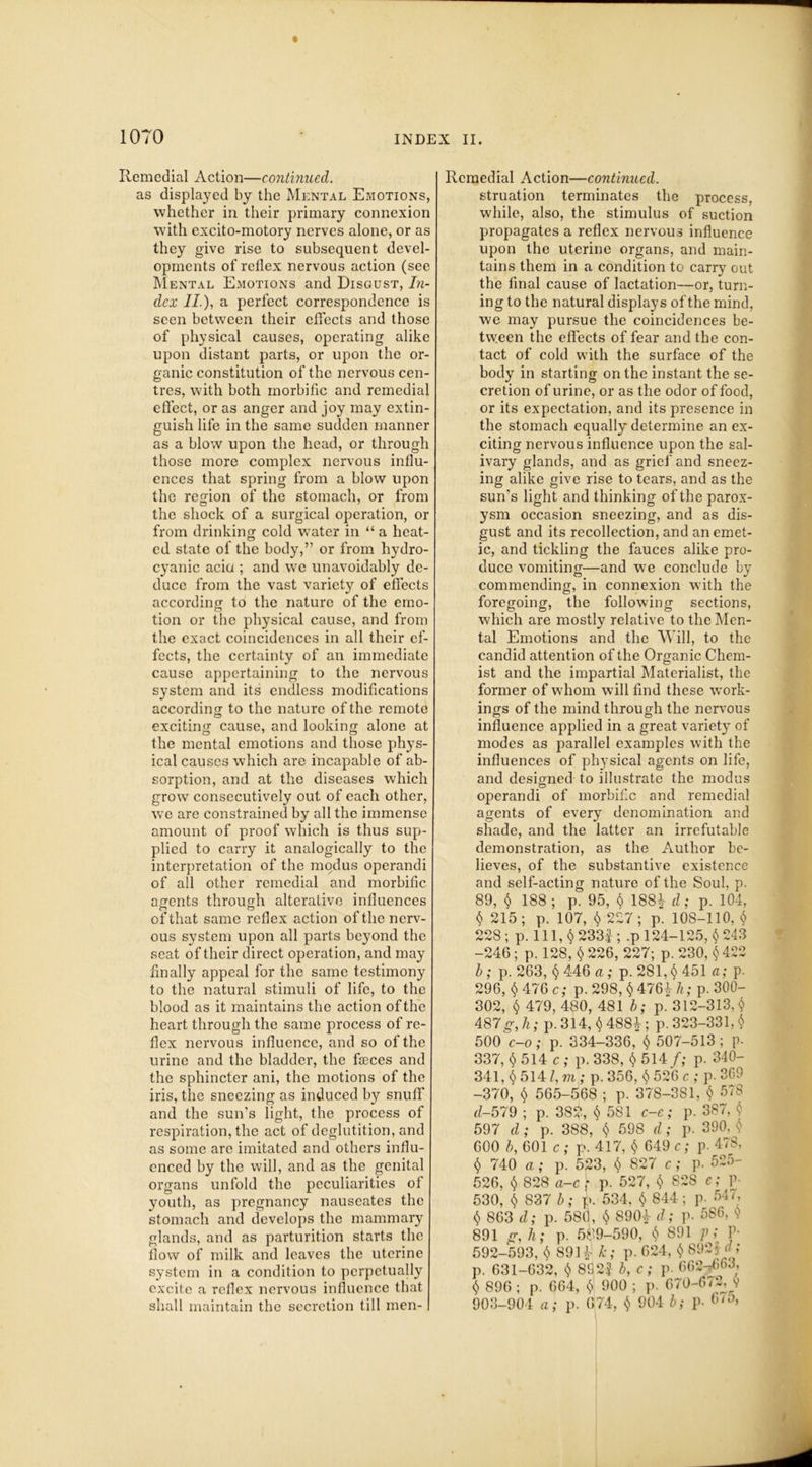 Remedial Action—continued. as displayed by the Mental Emotions, whether in their primary connexion with excito-motory nerves alone, or as they give rise to subsequent devel- opments of reflex nervous action (see Mental Emotions and Disgust, In- dex II ), a perfect correspondence is seen between their effects and those of physical causes, operating alike upon distant parts, or upon the or- ganic constitution of the nervous cen- tres, with both morbific and remedial effect, or as anger and joy may extin- guish life in the same sudden manner as a blow upon the head, or through those more complex nervous influ- ences that spring from a blow upon the region of the stomach, or from the shock of a surgical operation, or from drinking cold water in “ a heat- ed state of the body,” or from hydro- cyanic aciu ; and we unavoidably de- duce from the vast variety of effects according to the nature of the emo- tion or the physical cause, and from the exact coincidences in all their ef- fects, the certainty of an immediate cause appertaining to the nervous system and its endless modifications according to the nature of the remote exciting cause, and looking alone at the mental emotions and those phys- ical causes which are incapable of ab- sorption, and at the diseases which grow consecutively out of each other, we are constrained by all the immense amount of proof which is thus sup- plied to carry it analogically to the interpretation of the modus operandi of all other remedial and morbific agents through alterative influences of that same reflex action of the nerv- ous system upon all parts beyond the seat of their direct operation, and may finally appeal for the same testimony to the natural stimuli of life, to the blood as it maintains the action of the heart through the same process of re- flex nervous influence, and so of the urine and the bladder, the faeces and the sphincter ani, the motions of the iris, the sneezing as induced by snuff and the sun’s light, the process of respiration, the act of deglutition, and as some are imitated and others influ- enced by the will, and as the genital organs unfold the peculiarities of youth, as pregnancy nauseates the stomach and develops the mammary glands, and as parturition starts the flow of milk and leaves the uterine system in a condition to perpetually excite a reflex nervous influence that shall maintain the secretion till men- Rcmedial Action—continued. struation terminates the process, while, also, the stimulus of suction propagates a reflex nervous influence upon the uterine organs, and main- tains them in a condition to carry out the final cause of lactation—or, turn- ing to the natural displays of the mind, we may pursue the coincidences be- tween the effects of fear and the con- tact of cold with the surface of the body in starting on the instant the se- cretion of urine, or as the odor of food, or its expectation, and its presence in the stomach equally determine an ex- citing nervous influence upon the sal- ivary glands, and as grief and sneez- ing alike give rise to tears, and as the sun's light and thinking of the parox- ysm occasion sneezing, and as dis- gust and its recollection, and an emet- ic, and tickling the fauces alike pro- duce vomiting—and we conclude by commending, in connexion with the foregoing, the following sections, which are mostly relative to the Men- tal Emotions and the Will, to the candid attention of the Organic Chem- ist and the impartial Materialist, the former of whom will find these work- ings of the mind through the nervous influence applied in a great variety of modes as parallel examples with the influences of physical agents on life, and designed to illustrate the modus operandi of morbific and remedial agents of every denomination and shade, and the latter an irrefutable demonstration, as the Author be- lieves, of the substantive existence and self-acting nature of the Soul. p. 89, $ 188 ; p. 95, $ 188* d; p. 104, $ 215 ; p. 107, $ 227 ; p. 108-110, $ 228; p. Ill, § 233|; .p 124-125, $243 -246; p. 128, $ 226, 227; p. 230, $ 422 b ; p. 263, $ 446 a; p. 281, $ 451 a; p. 296, $ 476 c; p. 298, $ 476* h; p. 300- 302, $ 479, 480, 481 b; p. 312-313,$ 487g,h; p. 314, $488+; p. 323-331,$ 500Vo; p. 334-336, $ 507-513; p. 337, $ 514 c ; p. 338, $ 514/; p. 340- 341, $ 5141, m ; p. 356, $ 526 c ; p. 369 -370, $ 565-568 ; p. 378-381, $ 578 d-579 ; p. 382, $ 581 c-e; p. 387, $ 597 d ; p. 388, $ 598 d; p. 390. $ 600 b, 601 c ; p. 417, $ 649 c; p. 478, $ 740 a; p. 523, $ 827 c; p. 525- 526, $ 828 a-c; p. 527, $ 82S e; V- 530, $ 837 b; p. 534, $ 844; p. 547, $ 863 d; p. 580, $ 890* d; p. 586, s'' 891 g, h; p. 589-590, $ 891 p; P- 592-593, $ 891* k; p. 624, $ 892$ d; p. 631-632, $ 892f b, c; p. 662-663, $ 896 ; p. 664, $ 900 ; p. 670-673, $ 903-904 a; p. 674, $ 904 b; p. 6/*>,