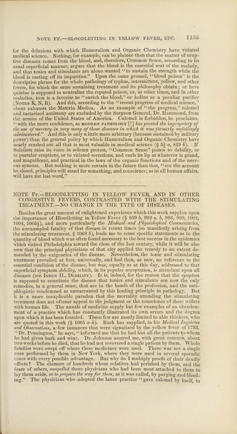 for the delusions with which Humoralism and Organic Chemistry have vitiated medical science. Nothing, for example, can be plainer than that the matter of erup- tive diseases comes from the blood, and, therefore, Common Sense, according to its usual superficial manner, argues that the blood is the essential seat of the malady, and that tonics aud stimulants are alone wanted “to sustain the strength while the blood is casting off its impurities.” Upon the same ground, “blood poison” is the descriptive phrase for the whole pathology of typhus, intermittent, yellow, and other fevers, for which the same sustaining treatment and its philosophy obtain; or here quinine is supposed to neutralize the reputed poison, or, at other times, and in other maladies, iron is a favorite to “enrich the blood,” or iodine as a peculiar purifier (Notes K, N, K). And this, according to the “recent progress of medical science,” about exhausts the Materia Medica. As an example of “the progress,” calomel and tartarized antimony are excluded by the Surgeon General, Dr. Ilammond, from the armies of the United States of America. Calomel is forbidden, he proclaims, “with the more confidence, as modern pathology [!] has proved the impropriety of the use of mercury in very many of those diseases in which it was formerly unfailingly administered.” And this is only a little more arbitrary (because sustained by military power) than the general policy by which Humoralism and Organic Chemistry have nearly crushed out all that is most valuable in medical science (§ 5^ a, 819 5). If Solidism raise its voice in solemn protest, “Common Sense’’ points to debility, or to pustular eruptions, or to vitiated secretions, and curls its lip at whatever is grand, and magnificent, and practical in the laws of the organic functions and of the nerv- ous systems. But nothing is more certain in the future than that, “ere the account be closed, principles will stand for something, and conscience, as in all human affairs, will have the last word.” NOTE Ff.—BLOODLETTING IN YELLOW FEVER, AND IN OTHER CONGESTIVE FEVERS, CONTRASTED WITH THE STIMULATING TREATMENT.—NO CHANGE IN THE TYRE OF DISEASES. Besides the great amount of enlightened experience which this work supplies upon the importance of Bloodletting in Yellow Fever (§ 959 5, 992 a, b, 993, 999, 1002, 1004, 1005-f), and more particularly the Medical and Physiological Commentaries, the unexampled fatality of that disease in recent times (so manifestly arising from the stimulating treatment, § 10G8 5), leads me to some specific statements as to the quantity of blood which was often found necessary to the best success in the epidemics which visited Philadelphia toward the close of the last century, while it will be also seen that the principal physicians of that city applied the remedy to an extent de- manded by the exigencies of the disease. Nevertheless, the tonic and stimulating treatment prevailed at first, universally, and had then, as now, no reference to the essential condition of the disease, but was, equally as at this day, addressed to that superficial symptom debility, which, in its popular acceptation, is attendant upon all diseases (see Index II., Debility). It is, indeed, for the reason that the symptom is supposed to constitute the disease that tonics and stimulants are now the only remedies, in a general sense, that are in the hands of the profession, and the anti- phlogistic condemned as unwarranted by this leading principle in pathology. But it is a more inexplicable paradox that the mortality attending the stimulating treatment does not oftener appeal to the judgment or the conscience of these trifiers with human life. The annals of medicine supply but few examples of an abandon- ment of a practice which has constantly illustrated its own errors and the dogma upon which it has been founded. These few arc mostly limited to able thinkers, who are quoted in this work (§ 1005 a-A). Rush has supplied, in his Medical Inquiries and Observations, a few instances that were signalized by the yellow fever of 1 793. “Dr. Pennington,” he says, “informed me that he had lost all the patients to whom he had given bark and wine. Dr. Johnson assured me, with great concern, about two weeks before he died, that he had not recovered a single patient by them. Whole families were swept oft’ where these medicines were used. There was not a single cure performed by them in New York, where they were used in several sporadic cases with every possible advantage. But why do I multiply proofs of their deadlv effects? The clamors of hundreds whose relatives had perished by them, and the fears of others, compelled those physicians who had been most attached to them to lay them aside, or to prepare the way for them, as it was called, by purging and bleed- ing.” The physicians who adopted the latter practice “gave calomel by itself, in