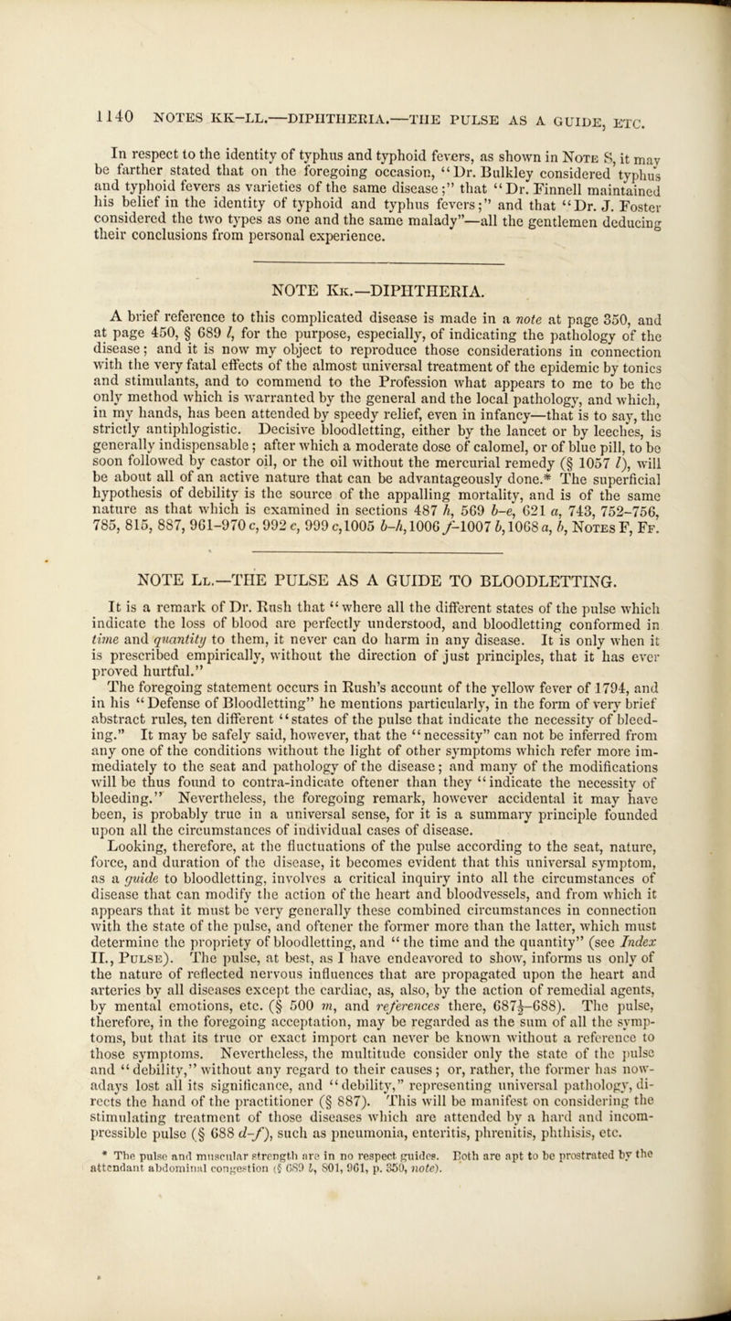 In respect to the identity of typhus and typhoid fevers, as shown in Note S, it mav be farther stated that on the foregoing occasion, “Dr. Bulkley considered’typhus and typhoid fevers as varieties of the same disease;” that “Dr. Finnell maintained his belief in the identity of typhoid and typhus fevers;” and that “Dr. J. Foster considered the two types as one and the same malady”—all the gentlemen deducing their conclusions from personal experience. NOTE Ivk.—DIPHTHERIA. A brief reference to this complicated disease is made in a note at page 350, and at page 450, § 689 /, for the purpose, especially, of indicating the pathology of the disease; and it is now my object to reproduce those considerations in connection with the very fatal effects of the almost universal treatment of the epidemic by tonics and stimulants, and to commend to the Profession what appears to me to be the only method which is warranted by the general and the local pathology, and which, in my hands, has been attended by speedy relief, even in infancy—that is to say, the strictly antiphlogistic. Decisive bloodletting, either by the lancet or by leeches, is generally indispensable; after which a moderate dose of calomel, or of blue pill, to be soon followed by castor oil, or the oil without the mercurial remedy (§ 1057 /), will be about all of an active nature that can be advantageously done.* The superficial hypothesis of debility is the source of the appalling mortality, and is of the same nature as that which is examined in sections 487 h, 569 b-e, 621 a, 743, 752-756, 785, 815, 887, 961-970 c, 992 c, 999 c, 1005 6-A,1006/-1007 b, 1068 a, b, Notes F, Ff. NOTE Ll.—THE PULSE AS A GUIDE TO BLOODLETTING. It is a remark of Dr. Rush that “where all the different states of the pulse which indicate the loss of blood are perfectly understood, and bloodletting conformed in time and quantity to them, it never can do harm in any disease. It is only when it is prescribed empirically, without the direction of just principles, that it has ever proved hurtful.” The foregoing statement occurs in Rush’s account of the yellow fever of 1794, and in his “ Defense of Bloodletting” he mentions particularly, in the form of very brief abstract rules, ten different “states of the pulse that indicate the necessity of bleed- ing.” It may be safely said, however, that the “ necessity” can not be inferred from any one of the conditions without the light of other symptoms which refer more im- mediately to the seat and pathology of the disease; and many of the modifications will be thus found to contra-indicate oftener than they “indicate the necessity of bleeding.” Nevertheless, the foregoing remark, however accidental it may have been, is probably true in a universal sense, for it is a summary principle founded upon all the circumstances of individual cases of disease. Looking, therefore, at the fluctuations of the pulse according to the seat, nature, force, and duration of the disease, it becomes evident that this universal symptom, as a guide to bloodletting, involves a critical inquiry into all the circumstances of disease that can modify the action of the heart and bloodvessels, and from which it appears that it must be very generally these combined circumstances in connection with the state of the pulse, and oftener the former more than the latter, which must determine the propriety of bloodletting, and “ the time and the quantity” (see Index II., Pulse). The pulse, at best, as I have endeavored to show, informs us only of the nature of reflected nervous influences that are propagated upon the heart and arteries by all diseases except the cardiac, as, also, by the action of remedial agents, by mental emotions, etc. (§ 500 m, and references there, 687|—688). The pulse, therefore, in the foregoing acceptation, may be regarded as the sum of all the symp- toms, but that its true or exact import can never be known without a reference to those symptoms. Nevertheless, the multitude consider only the state of the pulse and “ debility,” without any regard to their causes; or, rather, the former has now- adays lost all its significance, and “debility,” representing universal pathology, di- rects the hand of the practitioner (§ 887). This will be manifest on considering the stimulating treatment of those diseases which are attended by a hard and incom- pressible pulse (§ 688 d-f), such as pneumonia, enteritis, phrenitis, phthisis, etc. * The pulse and muscular strength are in no respect guides. Loth are apt to be prostrated by the attendant abdominal congestion (§ GS9 J, SOI, 901, p. 350, note).