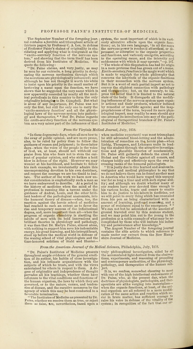 9 PROFESSOR PAINE’S INSTITUTES-OF MEDICINE. The September Number of the foregoing jour- nal contains a forcible and triumphant article of thirteen pages' by Professor C. A. Lee, in defense of Professor Paine’s claims of originality in elu- cidating and applying what is designated as the “ excito-secretory function of the nervous sys- tem,” and showing that the term itself has been derived from his Institutes of Medicine. We quote the following: “Dr. Paine claims, and very justly, as may be seen by our extracts, a long priority in desig- nating the nervous mechanism through which the secretions are physiologically influenced; and although he has not thought it worth his while to insist upon his priority in the small matter of bestowing a name upon the function, we have shown that he suggested the very name which is now apparently conceded by nearly all the med- ical periodicals in this country to form the only originality belonging to Dr. Campbell. But what is alone of any importance, Dr. Paine was not only the first, but still the only one to carry the ‘excito-secretory function’ and all the physio- logical laws of the nervous system into patholo- gy and therapeutics. * * But Dr. Paine regards the excito-secretory function of the nervous sys- tem as a very minor part of the influences of that system, the most important of which is its vari- ously alterative effects upon the organic func- tions ; or, in his own language, ‘ in all the cases the nervous power is rendered stimulant, or de- pressant, or alterative to the organic properties and functions, and variously energetic, according to the operating cause, and the intensity and suddenness with which it may operate.”—p. 107. “ The whole of this disputation has had its origin in a mere pretense that has grown out of a name. Excito-secretory function is the magic word which is made to engulph the whole philosophy that concerns the labyrinth of the organic functions in their connection with the nervous system. But it is a word of such partial import as not to convey the slightest connection with pathology and therapeutics; but, on the contrary, to im- press the belief that it is limited to the natural state of the body. It disregards all the modify- ing influences of the nervous system upon organ- ic actions and their products, whether induced by remedial or morbific agents; and the inap^ propriateness of the term, beyond its mere phys- iological import, may readily be seen should any one attempt its introduction into any of the path- ological or therapeutical branches of Dr. Paine’s Institutes of Medicine.” From the Virginia Medical Journal, July, 1S58. “ In these degenerate days, when all men bow to the sway of public opinion, and are more prone, alas, to be ruled by policy than to follow the guidance of reason and judgment; in these latter days—when the voice of the people is the voice of God, we, at least, should not withhold our praise from him who fears not to stem the cur- rent of popular opinion, and who strikes a bold blow in defense of the right. However we may wonder at his hardihood, and hesitate to follow his rash example, we involuntarily admix-e this uncompromising devotion to his own doctrines, and respect the courage we are too timid to imi- tate. The author of the work we have now un- der consideration is emphatically such a man as we have endeavoi’ed to describe. At a pei’iod in the history of medicine when the mind of the profession is ranning like a torrent under the guidance of Andral, Louis, and the other brill- iant leaders of the pathological anatomists, into the humoral theory of disease—when, too, the l’eaction against the heroic school of medicine had reached to such an extent as to favor the l’ise and temporally success of the infinitesimal dogma, and, more important than all—when the progress of organic chemisti’y is startling the minds of men with its bold innovations and brilliant theories in physiology and pathology, it was then that Dr. Martyn Paine, almost alone, with nothing to support him save his indomitable energy, his great learning, and liis intrepid heart, stood up before the medical world in defense of the waning school of vital physiologists and the time-honored solidism of Stahl and Huntei’—■ when medicine expectants was most triumphant he still advocated blood-letting and the admin- istration of remedies on the heroic plan—when Liebig, Thompson, and Lehmann unite in lead- ing the student through the attractive investiga- tions and plausible theories of zoochemistry, Dr. Paine still gallantly defends the creed of Bichat and the vitalists against all comers, and charges boldly and effectively upon the ever in- creasing ranks of the humoral pathologists. “ It is justly due to this learned and zealous in- vestigator and medical philosopher to say that we do not believe there can be found another man in America who would have waged this unequal Avar for so long a time and with such signal abil- ity; and although we doubt whether many of our readers have ever devoted time enough to his various books, tracts and essays to enable him to do justice to his labors in medicine, yet wexvill point to every thing which has emanated from his pen as being characterized with an amount of leai’ning, profound reasoning, and a power of l’esistance equal to the emergency. * * We can not but be astonished at the amount of ground traveled over by this zealous student, and we may point him out to the young in the profession as a noble example of what may be ac- complished by those who will imitate his indus- try and perseverance after knowledge.” The August Number of the foregoing journal contains the able article to which reference i3 made under our extract fi’om the New Hamp- shire Journal of Medicine. From the American Journal of the Medical Sciences, Philadelphia, July, 1858. “ Dr. Paine’s Institutes of Medicine presents throughout ample evidence of the general erudi- tion of its author, his habits of close investiga- tion, and his intimate acquaintance with the subjects of which he treats, and with the views entertained by others in 1’espect to them. A de- gi-ee of oi’iginality and independence of thought pervades all his teachings, whether these have reference to the vital conditions and functions of the human organism, the laws by which they are governed, or to the nature, causes, and tenden- cies of disease, and the curative measures by the agency of which this may be best conducted to a favorable termination. “The Institutes of Medicine as presented by Dr. Paine, whether we receive them as true, or x’eject them as false, are, nevertheless, based upon a truly philosophical investigation, aided by all the accumulated light derived from the observa- tions, experiments, and reasoning of preceding and contemporaiy authorities, of the physiology, pathology, and therapeutics of the human sub- ject. It is, we confess, somewhat cheering to meet with one of the high intellectual endowments ot Dr. Paine, who, at the present day, when the doctrines of physiologists, pathologists, and ther- apeutists are alike verging into materialism— when the organic functions, at least, of the ani- mal organism are all referred to a mere modifi- cation of the same action and reaction which oc- cur in brute matter, has sufficient courage to raise his voice in defense of the vitality of the system; in recognition of the fact that our or-