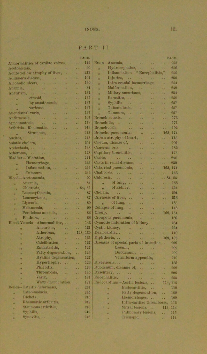 PA R T II. VAiiT.. PAOK. .\lmoniialitioB of cimliao valvos, 142 Bruin—Anaania, 2,53 Aeotoiia-mia, DO ,, llydroeephalus 256 .\ruto yellow atroj)liy of liver, .. .. 213 ,, Inllammation—“ Encephalitis, 25.5 .Xdtlison’.s iRsejise, 101 ,, Injuries 250 Aleoholic ulcers .. 190 ,, Intra-cranial Ini'inorrhage, 254 Aiin;raia, 84 ,, Malformation, 249 Aneurism, 131 ,, Miliary aneurisms. 254 ,, cirsoid, .. 13 ,, Panisitcs 258 ,, by anastomosis, 1.S7 „ Syphilis 257 ,, vartcoRC, 13T ,, Tuberculosis, 257 .Vnenrismal varix. 137 ,, Tumours, .. 257 .\nfhracosis, Hit Bronchiectasis 173 Aimeumatosis, .. 14.S Bronchitis, 171 Arthritis—Rlieumatic, 240 Bronchocelc, 102 „ Stmiuous .. 248 Broncho-pneumonia, 163, 174 Ascites, .. 243 Brown atrophy of heart. 118 -\siatic cholera, .. 204 Ca:cum, disease of. 209 Atelectasis .. 148 Canernm oris, 182 Atheroma .. 128 Capillary bronchitis. 173 Bhidder—Dilatiition, 241 Caries, 248 „ Ilaiinorrhage, .. 243 Casts in renal disease 230 ,, Inllammation, .. 242 Catarrhal pneumonia. 103 174 „ Tumours, .. 242 Clialicosis, .. 166 Ulood—Acetonaimia, 90 Chlorosis, .. 84, 85 „ Anasuia, 84 „ of lung, 168 ,, Chlorosis, ..84, 85 „ of kidney. 224 ,, Leucot;ytha;mia, .. 87 Cholera, 204 „ Leucocytosis, 87 Cirrhosis of liver, 216 „ Lipoiiiiia, 89 „ of lung, 168 „ Melamemia, 90 Collapse of lung, 148 „ PemiciooB ana'mia. 86 Croup, 169 184 ,, Plethora, 86 Croui>ous pneumonia. 160 Blood-Vessels—Abnonnalitics, .. .. 143 Cyanotic induration of kidney. 234 ,, Aneurism, 131 Cystic kidney, 224 „ Atheroma, 128, 139 Uexiocardia, 140 „ Atrophy, 125 Diphtheria, 169, 1S3 ., Calciflcation, .. 127 Ui.seascs of special parts of intc.stine. 209 ,, Endarteritis, .. 127 Csecum, .. .. 209 „ Fatty degeneration, .. 126 Duodenum, .. 209 ,, Hyaline degenen\tlon 127 Vermiform appendix. 210 „ Hypertrophy, .. 126 Divertienhi 185 ,, Phlebitis, .. 139 Duodenum, diseases of, .. 209 ,, Tliromlxisis, 140 Dysentery 206 ,, Varix, 137 Kneeplialltis, 265 „ Waxy degeneration, . 127 Etidoeanlium—Aortic lesions, .. 114, 115 1 limes—Osteitis deformans. .. 247 ,, Endoc.arditi.s, 110 ,, Osteo-malacia, .. 245 ,, Fatty degeneration. 109 „ Hickets, 216 ,, Ilii-morrhages, .. 109 ,, Bheumatiu arthritis. 249 ,, Intra-cardiac thrombosis. 115 „ Strumous arthritis. 248 ,, Mitral lesions, .. 113, 114 ,. Syiihilis .. 249 ,, Pulmonary lesions. 116 ,, Synovitis, .. 248 Tricus])id 114