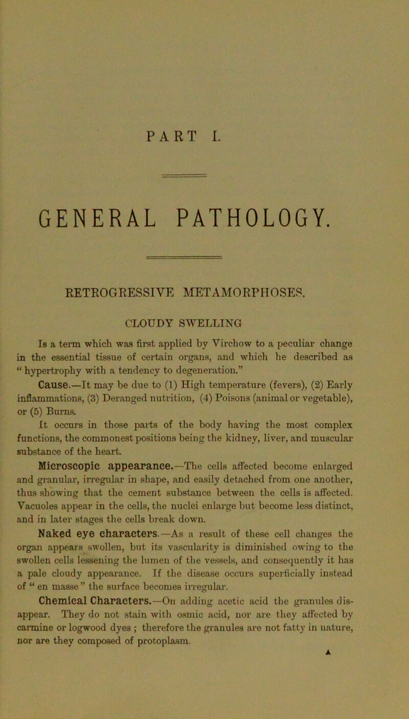 GENERAL PATHOLOGY. RETROGRESSIVE METAMORPHOSES. CLOUDY SWELLING Is a term which was first applied by Virchow to a peculiar change in the essential tissue of cei*tain organs, and which he described as “ hypertrophy with a tendency to degeneration.” Cause.—It may be due to (1) High temperature (fevei-s), (2) Early inflammations, (3) Deranged nutrition, (4) Poisons (animal or vegetable), or (5) Bums. It occurs in those paits of the body having the most complex functions, the commonest positions being the kidney, liver, and musculai* substance of the heart. MiePOSCOpic appearance.—Tlie cells affected become enlarged and granular, in-egular in shape, and easily detached from one another, thus showing that the cement substance between the cells is affected. Vacuoles appear in the cells, the nuclei enlarge but become less distinct, and in later stages the cells break down. Naked eye characters.—As a result of these cell changes the organ appears swollen, but its vascularity is diminished owing to the swollen cells lessening the lumen of the vessels, and consequently it has a pale cloudy appearance. If the disease occurs superficially instead of “ en masse ” the surface becomes irregular. Chemical Characters.—On adding acetic acid the gi-anules dis- appear. They do not stain with osmic acid, nor are they affected by carmine or logwood dyes ; therefore the granules are not fatty in nature, nor are they composed of protoplasm. A