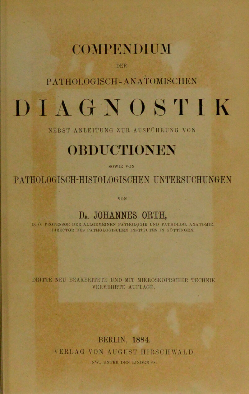 COMPENDIUM DER PATHOLOGISCH-ANATOMISCHEN DIAGNOSTIK NEBST ANLEITUNG ZUR AUSFÜHRUNG VON OBDU CT10NEN SOWIE VON PATHOLOGISCH-HISTOLOGISCHEN UNTERSUCHUNGEN VON Dk. JOHANNES ORTH, O. 0. PROFESSOR DER ALLGEMEINEN PATHOLOGIE UND PATHOLOG. ANATOMIE. DlREC'TOR DES PATHOLOGISCHEN INSTITUTES IN GÖTTINGEN. DRITTE NEU BEARBEITETE UND MIT MIKROSKOPISCHER TECHNIK VE RH EIIRT E AUFLAGE. BERLIN, 1884. VERLAG VON AUGUST HIRSCHWALD. NW., UNTER DEN LINDEN ßj».