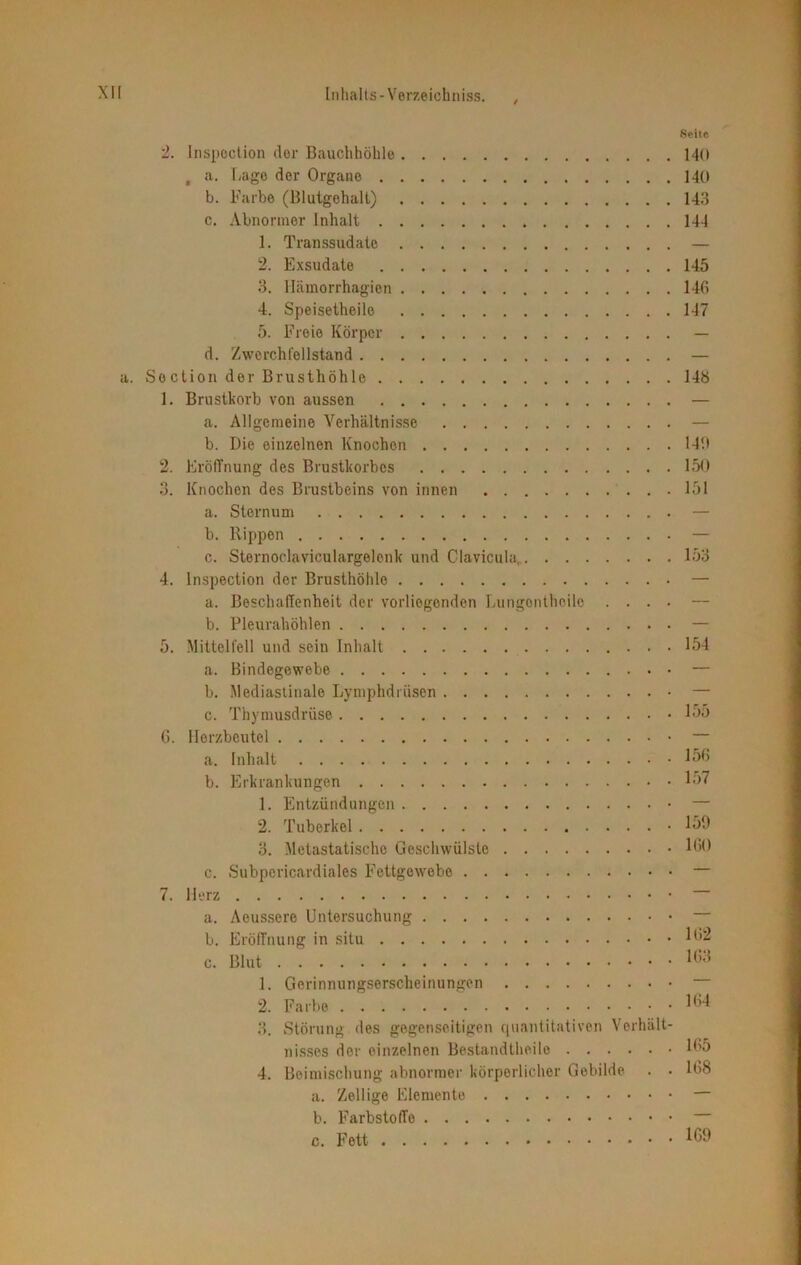 Seite 2. Inspection clor Bauchhöhle MO , a. Lage der Organe MO b. Farbe (Blutgehalt) 143 c. Abnormer Inhalt 144 1. Transsudate — 2. Exsudate 145 3. Hämorrhagien 146 4. Speisetheile 147 5. Freie Körper — d. Zwcrchfellstand — a. Soction der Brusthöhle 148 1. Brustkorb von aussen — a. Allgemeine Verhältnisse — b. Die einzelnen Knochen 149 2. Eröffnung des Brustkorbes 150 3. Knochen des Brustbeins von innen 151 a. Sternum — b. Rippen — c. Sternoclaviculargelenk und Clavicula, 153 4. Inspection der Brusthöhle — a. Beschaffenheit der vorliegenden Lungonthoilo .... — b. Pleurahöhlen — 5. Mittelfell und sein Inhalt 154 a. Bindegewebe — b. Mediastinale Lymphdrüsen — c. Thymusdrüse 155 6. Herzbeutel — a. Inhalt 156 b. Erkrankungen 157 1. Entzündungen — 2. Tuberkel • 159 3. Metastatische Geschwülste 160 c. Subpericardiales Fettgewebe — 7. Herz — a. Aeussere Untersuchung — b. Eröffnung in situ 162 c. Blut !63 1. Gerinnungserscheinungen — 2. Farbe 164 3. Störung des gegenseitigen quantitativen Verhält- nisses der einzelnen Bestandtheile 165 4. Beimischung abnormer körperlicher Gebilde . • 168 a. Zellige Elemente — b. Farbstoffe — c. Fett 169