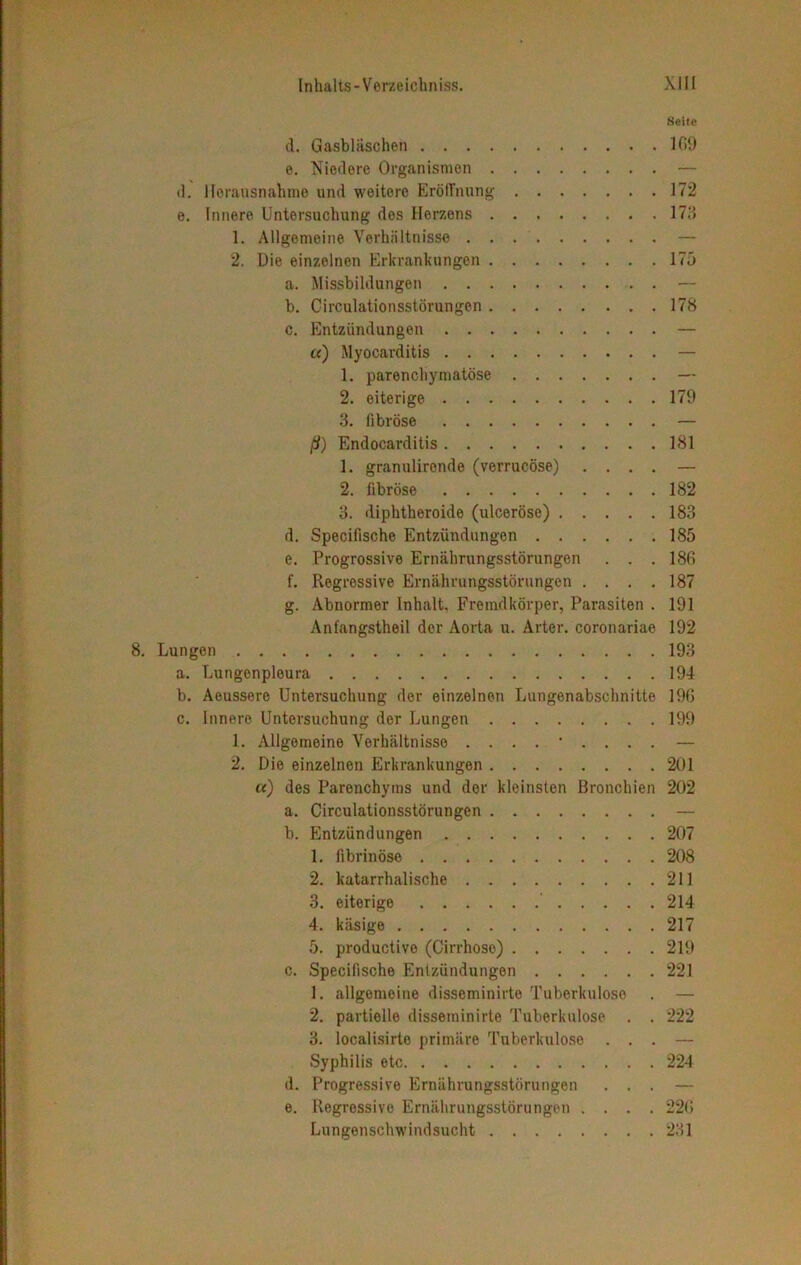 Seite d. Gasbläschen 109 e. Niedere Organismen — d. Herausnahme und weitere Eröffnung 172 e. Innere Untersuchung des Herzens 173 1. Allgemeine Verhältnisse — 2. Die einzelnen Erkrankungen 175 a. Missbildungen — b. Circulationsstörungen 178 c. Entzündungen — «) Myocarditis — 1. parenchymatöse — 2. eiterige 179 3. fibröse — ß) Endocarditis 181 1. granulirende (verrucöse) .... — 2. fibröse 182 3. diplitheroide (ulceröse) 183 d. Specifische Entzündungen 185 e. Progressive Ernährungsstörungen . . . 180 f. Regressive Ernährungsstörungen . . . .187 g. Abnormer Inhalt, Fremdkörper, Parasiten . 191 Anfangstheil der Aorta u. Arter. coronariae 192 Lungen 193 a. Lungenpleura 194 b. Aeussere Untersuchung der einzelnen Lungenabschnitte 190 c. Innere Untersuchung der Lungen 199 1. Allgemeine Verhältnisse ......... — 2. Die einzelnen Erkrankungen 201 «) des Parenchyms und der kleinsten Bronchien 202 a. Circulationsstörungen — b. Entzündungen 207 1. fibrinöse 208 2. katarrhalische 211 3. eiterige 214 4. käsige 217 5. productive (Cirrhose) 219 c. Specifische Entzündungen 221 1. allgemeine disseminirte Tuberkulose . — 2. partielle disseminirte Tuberkulose . . 222 3. localisirto primäre Tuberkulose ... — Syphilis etc 224 d. Progressive Ernährungsstörungen ... — e. Regressive Ernährungsstörungen .... 220 Lungenschwindsucht 231