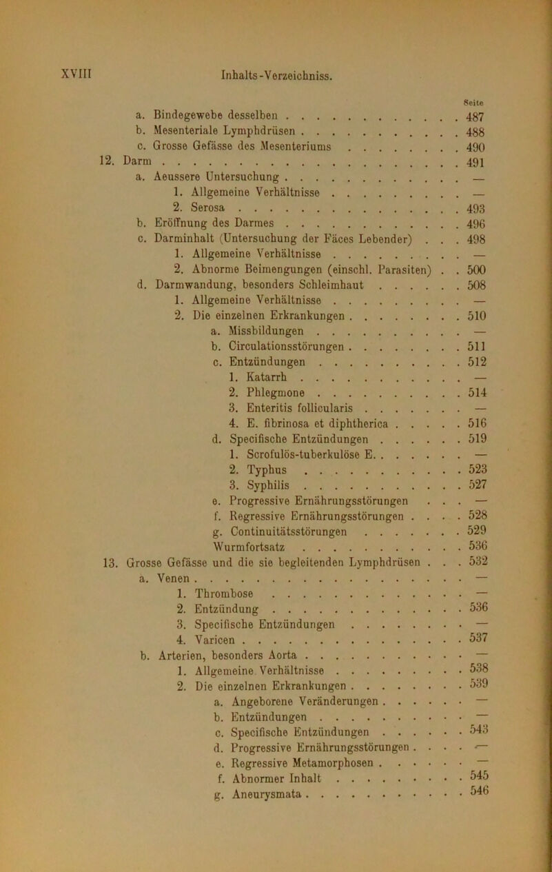 Seite a. Bindegewebe desselben 487 b. Mesenteriale Lymphdrüsen 488 c. Grosse Gefässe des Mesenteriums 490 12. Darm 491 a. Aeussere Untersuchung — 1. Allgemeine Verhältnisse — 2. Serosa 493 b. Eröffnung des Darmes 496 c. Darminhalt (Untersuchung der Fäces Lebender) . . . 498 1. Allgemeine Verhältnisse — 2. Abnorme Beimengungen (einschl. Parasiten) . . 500 d. Darmwandung, besonders Schleimhaut 508 1. Allgemeine Verhältnisse — 2. Die einzelnen Erkrankungen 510 a. Missbildungen — b. Circulationsstörungen 511 c. Entzündungen 512 1. Katarrh — 2. Phlegmone 514 3. Enteritis follicularis — 4. E. fibrinosa et diphtherica 516 d. Specifische Entzündungen 519 1. Scrofulös-tuberkulöse E — 2. Typhus 523 3. Syphilis 527 e. Progressive Ernährungsstörungen ... — f. Regressive Ernährungsstörungen .... 528 g. Continuitätsstörungen 529 Wurmfortsatz 536 13. Grosse Gefässe und die sie begleitenden Lymphdrüsen . . . 532 a. Venen — 1. Thrombose — 2. Entzündung 536 3. Specifische Entzündungen — 4. Varicen 537 b. Arterien, besonders Aorta — 1. Allgemeine Verhältnisse 538 2. Die einzelnen Erkrankungen 539 a. Angeborene Veränderungen — b. Entzündungen — c. Specifische Entzündungen 543 d. Progressive Ernährungsstörungen . . . . •— e. Regressive Metamorphosen — f. Abnormer Inhalt 545 g. Aneurysmata 546