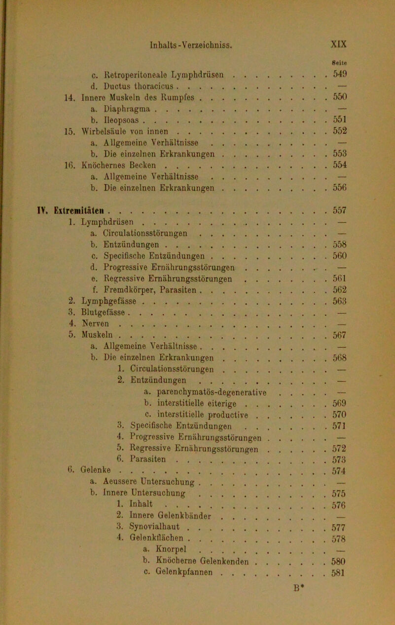 Seite c. ltetroperitoneale Lymphdrüsen 549 d. Ductus thoracicus — 14. Innere Muskeln des Rumpfes 550 a. Diaphragma — b. Ileopsoas 551 15. Wirbelsäulo von innen 552 a. Allgemeine Verhältnisse — b. Die einzelnen Erkrankungen 553 16. Knöchernes Becken 554 a. Allgemeine Verhältnisse — b. Die einzelnen Erkrankungen 556 IV. Extremitäten 557 1. Lymphdrüsen — a. Circulationsstörungen — b. Entzündungen 558 c. Specifische Entzündungen 560 d. Progressive Ernährungsstörungen — e. Regressive Ernährungsstörungen 561 f. Fremdkörper, Parasiten 562 2. Lymphgefässe 563 3. Blutgefässe — 4. Nerven — 5. Muskeln 567 a. Allgemeine Verhältnisse — b. Die einzelnen Erkrankungen 568 1. Circulationsstörungen — 2. Entzündungen — a. parenchymatös-degenerative — b. interstitielle eiterige 569 c. interstitielle productive 570 3. Specifische Entzündungen 571 4. Progressive Ernährungsstörungen — 5. Regressive Ernährungsstörungen 572 6. Parasiten 573 6. Gelenke 574 a. Aeussere Untersuchung — b. Innere Untersuchung 575 1. Inhalt 576 2. Innere Gelenkbänder — 3. Synovialhaut 577 4. Gelenktlächen 578 a. Knorpel b. Knöcherne Gelenkenden 580 c. Gelenkpfannen 581 B*