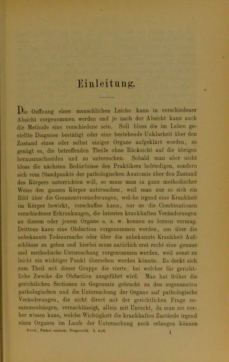 Einleitung. Die Oeffuung einer menschlichen Leiche kann in verschiedener Absicht vorgenommen werden und je nach der Absicht kann auch die Methode eine verschiedene sein. Soll bloss die im Leben ge- stellte Diagnose bestätigt oder eine bestehende Unklarheit über den Zustand eines oder selbst einiger Organe aufgeklärt werden, so genügt es, die betreffenden Theile ohne Rücksicht auf die übrigen herauszuschneiden und zu untersuchen. Sobald man aber nicht bloss die nächsten Bedürfnisse des Praktikers befriedigen, sondern sich vom Standpunkte der pathologischen Anatomie über den Zustand des Körpers unterrichten will, so muss man in ganz methodischer Weise den ganzen Körper untersuchen, weil man nur so sich ein Bild über die Gesammtveränderungen, welche irgend eine Krankheit im Körper bewirkt, verschaffen kann, nur so die Combinationen verschiedener Erkrankungen, die latenten krankhaften Veränderungen an diesem oder jenem Organe u. s. w. kennen zu lernen vermag. Drittens kann eine Obduction vorgenommen werden, um über die unbekannte Todesursache oder über die unbekannte Krankheit Auf- schlüsse zu geben und hierbei muss natürlich erst recht eine genaue und methodische Untersuchung vorgenommen werden, weil sonst zu leicht ein wichtiger Punkt übersehen werden könnte. Es deckt sich zum Theil mit dieser Gruppe die vierte, bei welcher für gericht- liche Zwecke die Obduction ausgeführt wird. Man hat früher die gerichtlichen Sectionen in Gegensatz gebracht zu den sogenannten pathologischen und die Untersuchung der Organe auf pathologische Veränderungen, die nicht direct mit der gerichtlichen Frage Zu- sammenhängen, vernachlässigt;, allein mit Unrecht, da man nie vor- her wissen kann, welche Wichtigkeit die krankhaften Zustände irgend eines Organes im Laufe der Untersuchung noch erlangen können Orth, Pathol.-anatom. Diagnostik. 3. Aufl. .