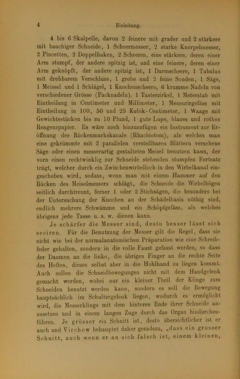 4 bis 6 Skalpelle, davon 2 feinere mit grader und 2 stärkere mit bauchiger Schneide, 1 Scheermesser, 2 starke Knorpelmesser, 2 Pincetten, 2 Doppelhaken, 2 Scheeren, eine stärkere, deren einer Arm stumpf, der andere spitzig ist, und eine feinere, deren einer Arm geknöpft, der andere spitzig ist, 1 Darmscheere, 1 Tubulus mit drehbarem Verschluss, 1 grobe und 2 feine Sonden, 1 Säge, 1 Meissei und 1 Schlägel, 1 Knochenscheere, 6 krumme Nadeln von verschiedener Grösse (Packnadeln), 1 Tasterzirkel, 1 Meterstab mit Eintheilung in Ccntimeter und Millimeter, 1 Mensurirgefäss mit Eintheilung in 100, 50 und 25 Kubik-Centimeter, 1 Waage mit Gewichtsstücken bis zu 10 Pfund, 1 gute Lupe, blaues und rothes Reagenzpapier. Es wäre noch hinzuzufügen ein Instrument zur Er- öffnung des Rückenmarkskanals (Rhachiotom), als welches man eine gekrümmte mit 2 parallelen verstellbaren Blättern versehene Säge oder einen messerartig gestalteten Meisel benutzen kann, der vorn einen rechtwinklig zur Schneide stehenden stumpfen Fortsatz trägt, welcher durch ein Zwischenwirbelloch in den Wirbelkanal ein- geschoben wird, sodass, wenn man mit einem Hammer auf den Rücken des Meiselmessers schlägt, die Schneide die Wirbelbögen seitlich durchtrennt, ferner 1 oder 2 Stichsägen, die besonders bei der Untersuchung der Knochen an der Schädelbasis nöthig sind, endlich mehrere Schwämme und ein Schöpfgefäss, als welches übrigens jede Tasse u. s. w. dienen kann. Je schärfer die Messer sind, desto besser lässt sich seciren. Für die Benutzung der Messer gilt die Regel, dass sie nicht wie bei der normalanatomischen Präparation wie eine Schreib- feder gehalten, sondern in die volle Faust gefasst werden, so dass der Daumen an die linke, die übrigen Finger an die rechte Seite des Heftes, dieses selbst aber in die Hohlhand zu liegen kommt. Auch sollen die Schneidbewegungen nicht mit dem Handgelenk gemacht werden, wobei nur ein kleiner Theil der Klinge zum Schneiden benutzt werden kann, sondern es soll die Bewegung hauptsächlich im Schultergelenk liegen, wodurch es ermöglicht wird, die Messerklinge mit dem hinteren Ende ihrer Schneide an- zusetzen und in einem langen Zuge durch das Organ hindurchzu- führen. Je grösser ein Schnitt ist, desto übersichtlicher ist er auch und Virchow behauptet daher geradezu, „dass ein grosser Schnitt, auch wenn er an sich falsch ist, einem kleinen,