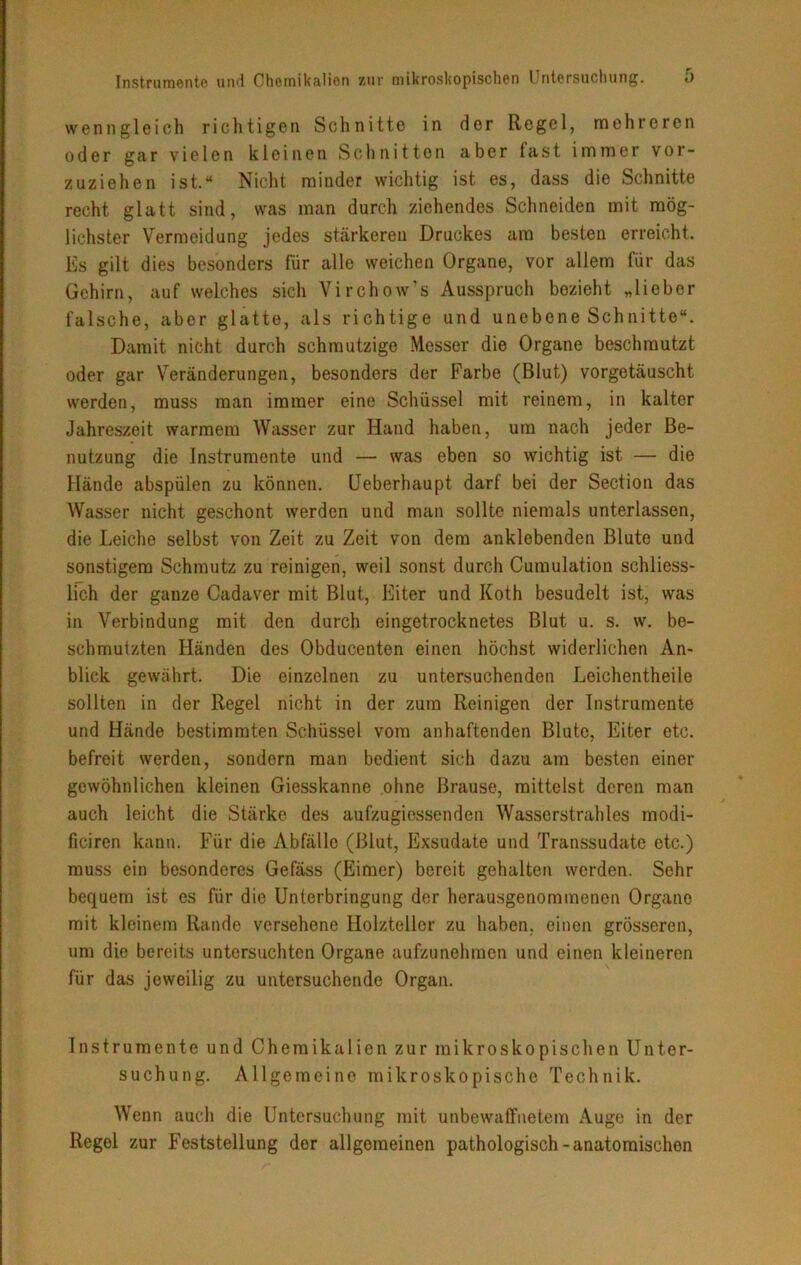 wenngleich richtigen Schnitte in der Regel, mehreren oder gar vielen kleinen Schnitten aber last immer vor- zuziehen ist.“ Nicht minder wichtig ist es, dass die Schnitte recht glatt sind, was man durch ziehendes Schneiden mit mög- lichster Vermeidung jedes stärkeren Druckes am besten erreicht. Es gilt dies besonders für alle weichen Organe, vor allem für das Gehirn, auf welches sich Virchow's Ausspruch bezieht „lieber falsche, aber glatte, als richtige und unebene Schnitte“. Damit nicht durch schmutzige Messer die Organe beschmutzt oder gar Veränderungen, besonders der Farbe (Blut) vorgetäuscht werden, muss man immer eine Schüssel mit reinem, in kalter Jahreszeit warmem Wasser zur Hand haben, um nach jeder Be- nutzung die Instrumente und — was eben so wichtig ist — die Hände abspülen zu können. Ueberhaupt darf bei der Section das Wasser nicht geschont werden und man sollte niemals unterlassen, die Leiche selbst von Zeit zu Zeit von dem anklebenden Blute und sonstigem Schmutz zu reinigen, weil sonst durch Cumulation schliess- lich der ganze Cadaver mit Blut, Eiter und Koth besudelt ist, was in Verbindung mit den durch eingetrocknetes Blut u. s. w. be- schmutzten Händen des Obducenten einen höchst widerlichen An- blick gewährt. Die einzelnen zu untersuchenden Leichentheile sollten in der Regel nicht in der zum Reinigen der Instrumente und Hände bestimmten Schüssel vom anhaftenden Blute, Eiter etc. befreit werden, sondern man bedient sich dazu am besten einer gewöhnlichen kleinen Giesskanne ohne Brause, mittelst deren man auch leicht die Stärke des aufzugiessenden Wasserstrahles modi- ficiren kann. Für die Abfälle (Blut, Exsudate und Transsudate etc.) muss ein besonderes Gefäss (Eimer) bereit gehalten werden. Sehr bequem ist es für die Unterbringung der herausgenommenen Organe mit kleinem Rande versehene Holzteller zu haben, einen grösseren, um die bereits untersuchten Organe aufzunehmen und einen kleineren für das jeweilig zu untersuchende Organ. Instrumente und Chemikalien zur mikroskopischen Unter- suchung. Allgemeine mikroskopische Technik. Wenn auch die Untersuchung mit unbewaffnetem Auge in der Regel zur Feststellung der allgemeinen pathologisch-anatomischen