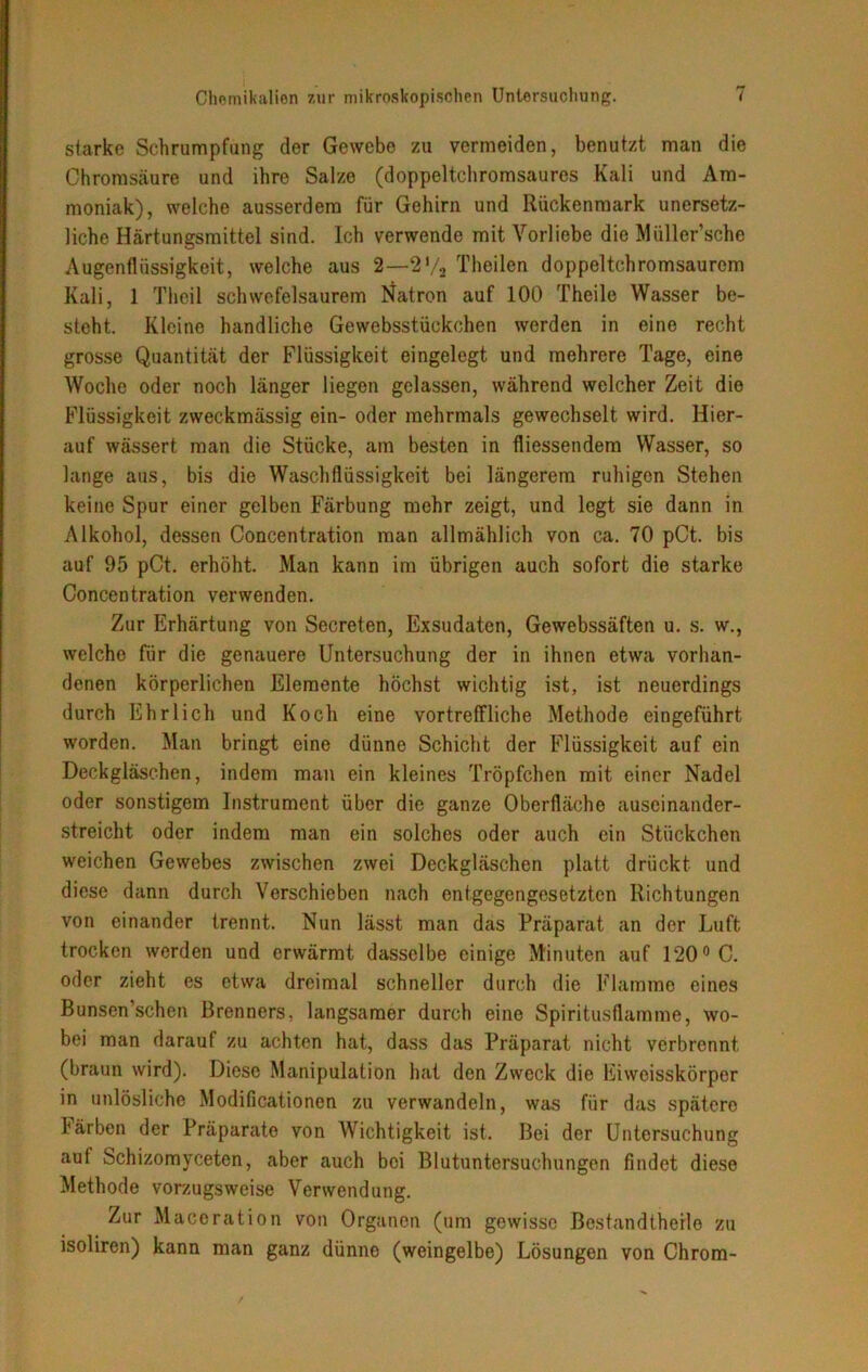 starke Schrumpfung der Gewebe zu vermeiden, benutzt man die Chromsäure und ihre Salze (doppeltchromsaures Kali und Am- moniak), welche ausserdem für Gehirn und Rückenmark unersetz- liche Härtungsmittel sind. Ich verwende mit Vorliebe die MüUer’sche Augenflüssigkeit, welche aus 2—2% Theilen doppeltchromsaurcm Kali, 1 Theil schwefelsaurem Natron auf 100 Theile Wasser be- steht. Kleine handliche Gewebsstückchen werden in eine recht grosse Quantität der Flüssigkeit eingelegt und mehrere Tage, eine Woche oder noch länger liegen gelassen, während welcher Zeit die Flüssigkeit zweckmässig ein- oder mehrmals gewechselt wird. Hier- auf wässert man die Stücke, am besten in fliessendem Wasser, so lange aus, bis die Waschflüssigkeit bei längerem ruhigen Stehen keine Spur einer gelben Färbung mehr zeigt, und legt sie dann in Alkohol, dessen Concentration man allmählich von ca. 70 pCt. bis auf 95 pCt. erhöht. Man kann im übrigen auch sofort die starke Concentration verwenden. Zur Erhärtung von Secreten, Exsudaten, Gewebssäften u. s. w., welche Für die genauere Untersuchung der in ihnen etwa vorhan- denen körperlichen Elemente höchst wichtig ist, ist neuerdings durch Ehrlich und Koch eine vortreffliche Methode eingeführt worden. Man bringt eine dünne Schicht der Flüssigkeit auf ein Deckgläschen, indem man ein kleines Tröpfchen mit einer Nadel oder sonstigem Instrument über die ganze Oberfläche auscinander- streicht oder indem man ein solches oder auch ein Stückchen weichen Gewebes zwischen zwei Deckgläschen platt drückt und diese dann durch Verschieben nach entgegengesetzten Richtungen von einander trennt. Nun lässt man das Präparat an der Luft trocken werden und erwärmt dasselbe einige Minuten auf 120° C. oder zieht es etwa dreimal schneller durch die Flamme eines Bunsen’schen Brenners, langsamer durch eine Spiritusflamme, wo- bei man darauf zu achten hat, dass das Präparat nicht verbrennt (braun wird). Diese Manipulation hat den Zweck die Eiwoisskörper in unlösliche Modificationen zu verwandeln, was für das spätere Färben der Präparate von Wichtigkeit ist. Bei der Untersuchung aut Schizomyceten, aber auch bei Blutuntersuchungen findet diese Methode vorzugsweise Verwendung. Zur Maceration von Organen (um gewisse Bestandteile zu isoliren) kann man ganz dünne (weingelbe) Lösungen von Chrom-