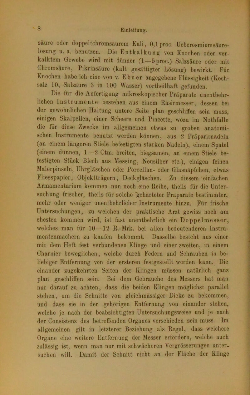 Sciurc odci doppeltchromsaurem Kali, 0,lproc. Ueberosmiumsäure- lösung u. a. benutzen. Die Entkalkung von Knochen oder ver- kalktem Gewebe wird mit dünner (1—5proc.) Salzsäure oder mit Chromsäure, Pikrinsäure (kalt gesättigter Lösung) bewirkt. Für Knochen habe ich eine von v. Ebner angegebene Flüssigkeit (Koch- salz 10, Salzäure 3 in 100 Wasser) vortheilhaft gefunden. Die für die Anfertigung mikroskopischer Präparate unentbehr- lichen Instrumente bestehen aus einem Rasirmesser, dessen bei der gewöhnlichen Haltung untere Seite plan geschliffen sein muss, einigen Skalpellen, einer Scheere und Pincette, wozu im Nothfalle die für diese Zwecke im allgemeinen etwas zu groben anatomi- schen Instrumente benutzt werden können, aus 2 Präparirnadeln (an einem längeren Stiele befestigten starken Nadeln), einem Spatel (einem dünnen, 1—2 Ctm. breiten, biegsamen, an einem Stiele be- festigten Stück Blech aus Messing, Neusilber etc.), einigen feinen Malerpinseln, Uhrgläschen oder Porcellan- oder Glasnäpfchen, etwas Fliesspapier, Objektträgern, Deckgläschen. Zu diesem einfachen Armamentarium kommen nun noch eine Reihe, theils für die Unter- suchung frischer, theils für solche gehärteter Präparate bestimmter, mehr oder weniger unentbehrlicher Instrumente hinzu. Für frische Untersuchungen, zu welchen der praktische Arzt gewiss noch am ehesten kommen wird, ist fast unentbehrlich ein Doppelmesser, welches man für 10—12 R.-Mrk. bei allen bedeutenderen Instru- mentenmachern zu kaufen bekommt. Dasselbe besteht aus einer mit dem Heft fest verbundenen Klinge und einer zweiten, in einem Charnier beweglichen, welche durch Federn und Schrauben in be- liebiger Entfernung von der ersteren festgestellt werden kann. Die einander zugekehrten Seiten der Klingen müssen natürlich ganz plan geschliffen sein. Bei dem Gebrauche des Messers hat man nur darauf zu achten, dass die beiden Klingen möglichst parallel stehen, um die Schnitte von gleichmässiger Dicke zu bekommen, und dass sie in der gehörigen Entfernung von einander stehen, welche je nach der beabsichtigten Untersuchungsweise und je nach der Consistenz des betreffenden Organes verschieden sein muss. Im allgemeinen gilt in letzterer Beziehung als Regel, dass weichere Organe eine weitere Entfernung der Messer erfordern, welche auch zulässig ist, wenn man nur mit schwächeren Vergrösserungen unter- suchen will. Damit der Schnitt nicht an der Fläche der Klinge