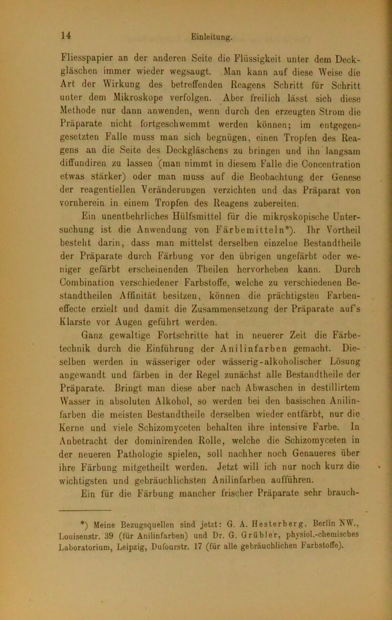 Fliesspapier an der anderen Seite die Flüssigkeit unter dem Deck- gläschen immer wieder wegsaugt. Man kann auf diese Weise die Art der Wirkung des betreffenden Reagens Schritt für Schritt unter dem Mikroskope verfolgen. Aber freilich lässt sich diese Methode nur dann anwenden, wenn durch den erzeugten Strom die Präparate nicht fortgeschwemmt werden können; im entgegen- gesetzten Falle muss man sich begnügen, einen Tropfen des Rea- gens an die Seite des Deckgläschens zu bringen und ihn langsam diffundiren zu lassen (man nimmt in diesem Falle die Concentration etwas stärker) oder man muss auf die Beobachtung der Genese der reagentiellen Veränderungen verzichten und das Präparat von vornherein in einem Tropfen des Reagens zubereiten. Ein unentbehrliches Hiilfsmittel für die mikroskopische Unter- suchung ist die Anwendung von Färbemitteln*). Ihr Vortheil besteht darin, dass man mittelst derselben einzelne Bestandtheile der Präparate durch Färbung vor den übrigen ungefärbt oder we- niger gefärbt erscheinenden Theilen hervorheben kann. Durch Combination verschiedener Farbstoffe, welche zu verschiedenen Be- standtheilen Affinität besitzen, können die prächtigsten Farben- effecte erzielt und damit die Zusammensetzung der Präparate aufs Klarste vor Augen geführt werden. Ganz gewaltige Fortschritte hat in neuerer Zeit die Färbe- technik durch die Einführung der Anilinfarben gemacht. Die- selben werden in wässeriger oder wässerig-alkoholischer Lösung angewandt und färben in der Regel zunächst alle Bestandtheile der Präparate. Bringt man diese aber nach Abwaschen in destillirtem Wasser in absoluten Alkohol, so werden bei den basischen Anilin- farben die meisten Bestandtheile derselben wieder entfärbt, nur die Kerne und viele Schizomyceten behalten ihre intensive Farbe. In Anbetracht der dominirenden Rolle, welche die Schizomyceten in der neueren Pathologie spielen, soll nachher noch Genaueres über ihre Färbung mitgetheilt werden. Jetzt will ich nur noch kurz die wichtigsten und gebräuchlichsten Anilinfarben aufführen. Ein für die Färbung mancher frischer Präparate sehr brauch- *) Meine Bezugsquellen sind jetzt: G. A. Hesterberg, Berlin KW., Louisenstr. 39 (für Anilinfarben) und Dr. G. Grübler, physiol.-chetnisches Laboratorium, Leipzig, Dufourstr. 17 (für alle gebräuchlichen Farbstoffe).