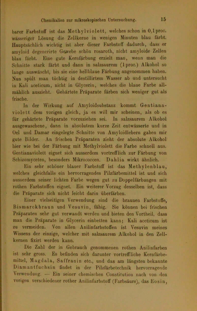 barer Farbstoff ist das Methyl violett, welches schon in 0,lproc. wässeriger Lösung die Zellkerne in wenigen Minuten blau färbt. Hauptsächlich wichtig ist aber dieser Farbstoff dadurch, dass er amyloid degenerirte Gewebe schön rosaroth, nicht amyloide Zellen blau färbt. Eine gute Kernfärbung erzielt man, wenn man die Schnitte stark färbt und dann in salzsaurem (lproc.) Alkohol so lange aus wäscht, bis sie eine hellblaue Färbung angenommen haben. Nun spült man tüchtig in destillirtem Wasser ab und untersucht in Kali aceticum, nicht in Glycerin, welches die blaue Farbe all- mählich auszieht. Gehärtete Präparate färben sich weniger gut als frische. In der Wirkung auf Amyloidsubstanz kommt Gentiana- violett dem vorigen gleich, ja es will mir scheinen, als ob es für gehärtete Präparate vorzuziehen sei. In salzsaurem Alkohol ausgewaschene, dann in absolutem kurze Zeit entwässerte und in Oel und Damar eingelegte Schnitte von Amyloidlebern gaben mir gute Bilder. An frischen Präparaten zieht der absolute Alkohol hier wie bei der Färbung mit Methylviolett die Farbe schnell aus. Gentianaviolett eignet sich ausserdem vortrefflich zur Färbung von Schizomyceten, besonders Mikrococcen. Dahlia wirkt ähnlich. Ein sehr schöner blauer Farbstoff ist das Methylenblau, welches gleichfalls ein hervorragendes Pilzfärbemittel ist und sich ausserdem seiner lichten Farbe wegen gut zu Doppelfärbungen mit rothen Farbstoffen eignet. Ein weiterer Vorzug desselben ist, dass die Präparate sich nicht leicht darin überfärben. Einer vielseitigen Verwendung sind die braunen Farbstoffe, Bismarckbraun und Vesuvin, fähig. Sie können bei frischen Präparaten sehr gut verwandt werden und bieten den Vortheil, dass man die Präparate in Glycerin einbetten kann; Kali aceticum ist zu vermeiden. Von allen Anilinfarbstoffen ist Vesuvin meines Wissens der einzige, welcher mit salzsaurem Alkohol in den Zell- kernen fixirt werden kann. Die Zahl der in Gebrauch genommenen rothen Anilinfarben ist sehr gross. Es befinden sich darunter vortreffliche Kernfärbe- mittel, Magdala, Saffranin etc., und das am längsten bekannte Diamantfuchsin findet in der Pilzfärbetechnik hervorragende Verwendung. -— Ein seiner chemischen Constitution nach von den vorigen verschiedener rother Anilinfarbstoff (Farbsäure), das Eosin,