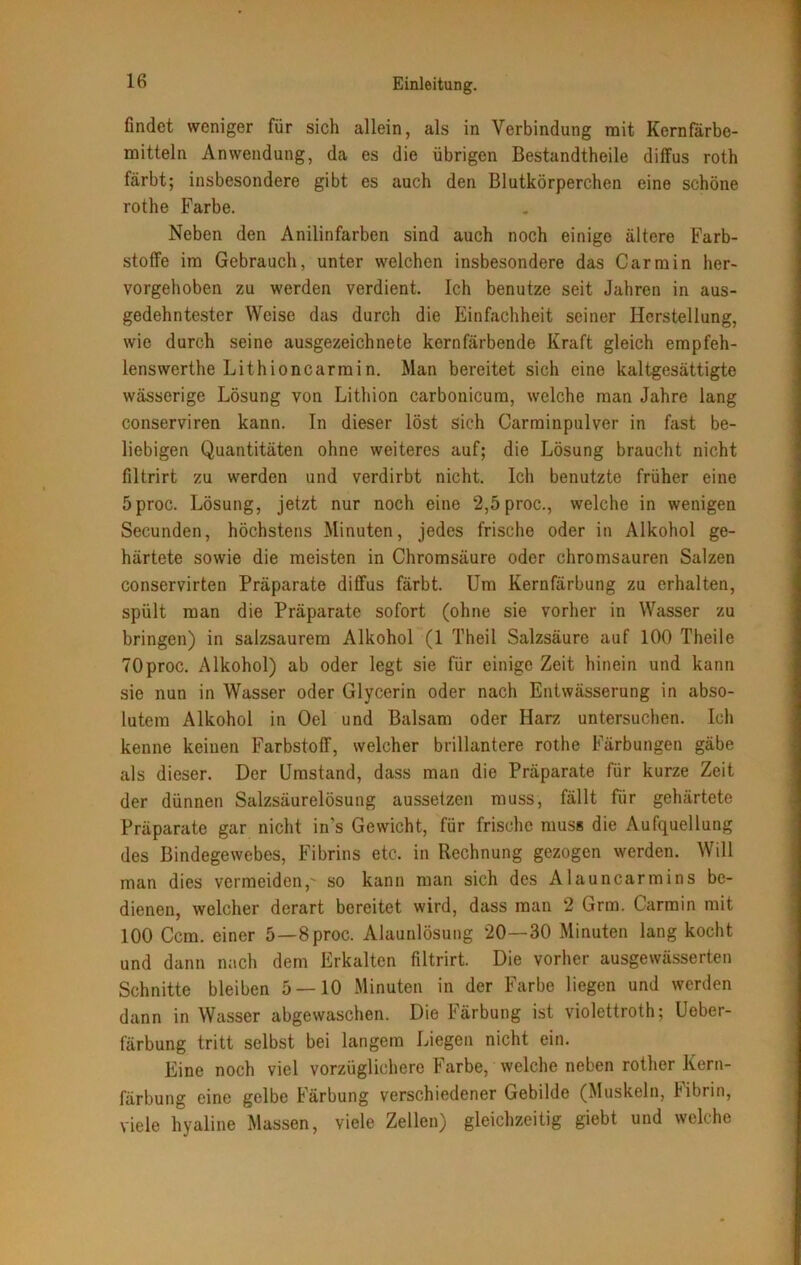 findet weniger für sich allein, als in Verbindung mit Kernfärbe- mitteln Anwendung, da es die übrigen Bestandtbeile diffus roth färbt; insbesondere gibt es auch den Blutkörperchen eine schöne rothe Farbe. Neben den Anilinfarben sind auch noch einige ältere Farb- stoffe im Gebrauch, unter welchen insbesondere das Car min her- vorgehoben zu werden verdient. Ich benutze seit Jahren in aus- gedehntester Weise das durch die Einfachheit seiner Herstellung, wie durch seine ausgezeichnete kernfärbende Kraft gleich empfeh- lenswerthe Lithioncarmin. Man bereitet sich eine kaltgesättigte wässerige Lösung von Lithion carbonicura, welche man Jahre lang conserviren kann. In dieser löst sich Carminpulver in fast be- liebigen Quantitäten ohne weiteres auf; die Lösung braucht nicht filtrirt zu werden und verdirbt nicht. Ich benutzte früher eine 5proc. Lösung, jetzt nur noch eine 2,5proc., welche in wenigen Secunden, höchstens Minuten, jedes frische oder in Alkohol ge- härtete sowie die meisten in Chromsäure oder chromsauren Salzen conservirten Präparate diffus färbt. Um Kernfärbung zu erhalten, spült man die Präparate sofort (ohne sie vorher in Wasser zu bringen) in salzsaurem Alkohol (1 Theil Salzsäure auf 100 Theile TOproc. Alkohol) ab oder legt sie für einige Zeit hinein und kann sie nun in Wasser oder Glycerin oder nach Entwässerung in abso- lutem Alkohol in Oel und Balsam oder Harz untersuchen. Ich kenne keinen Farbstoff, welcher brillantere rothe Färbungen gäbe als dieser. Der Umstand, dass man die Präparate für kurze Zeit der dünnen Salzsäurelösung aussetzen muss, fällt für gehärtete Präparate gar nicht in's Gewicht, für frische muss die Aufquellung des Bindegewebes, Fibrins etc. in Rechnung gezogen werden. Will man dies vermeiden,' so kann man sich des Alauncarmins be- dienen, welcher derart bereitet wird, dass man 2 Grm. Carmin mit 100 Ccm. einer 5—8proc. Alaunlösung 20—30 Minuten lang kocht und dann nach dem Erkalten filtrirt. Die vorher ausgewässerten Schnitte bleiben 5 — 10 Minuten in der Farbe liegen und werden dann in Wasser abgewaschen. Die Färbung ist violettroth; Ueber- färbung tritt selbst bei langem Liegen nicht ein. Eine noch viel vorzüglichere Farbe, welche neben rother Kern- färbung eine gelbe Färbung verschiedener Gebilde (Muskeln, Fibrin, viele hyaline Massen, viele Zellen) gleichzeitig giebt und welche