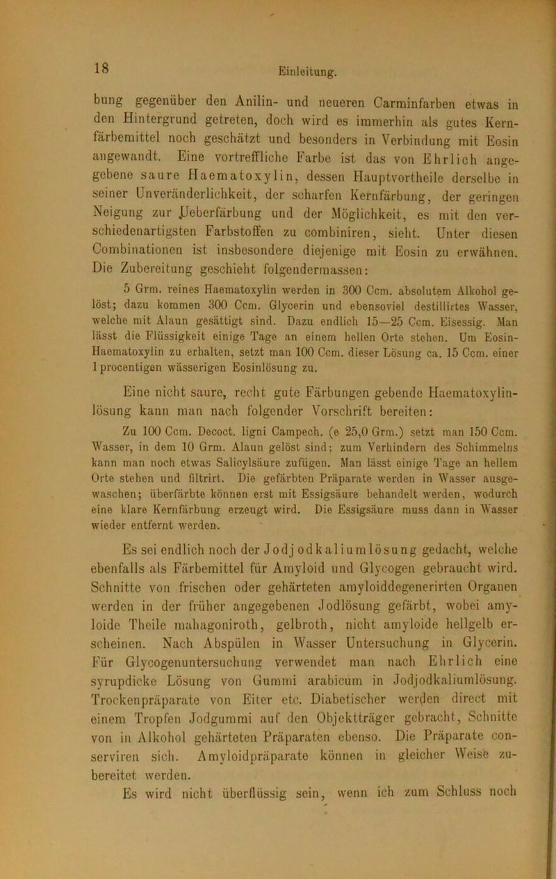 bung gegenüber den Anilin- und neueren Carminfarben etwas in den Hintergrund getreten, doch wird es immerhin als gutes Kern- färbemittel noch geschätzt und besonders in Verbindung mit Eosin angewandt. Eine vortreffliche Farbe ist das von Ehrlich ange- gebene saure Haematoxylin, dessen Hauptvortheile derselbe in seiner Unvoränderlichkeit, der scharfen Kernfärbung, der geringen Neigung zur JJeberfärbung und der Möglichkeit, es mit den ver- schiedenartigsten Farbstoffen zu combiniren, sieht. Unter diesen Combinationen ist insbesondere diejenige mit Eosin zu erwähnen. Die Zubereitung geschieht folgendermassen: 5 Grm. reines Haematoxylin werden in 300 Ccm. absolutem Alkohol ge- löst; dazu kommen 300 Ccm. Glycerin und ebensoviel destillirtes Wasser, welche mit Alaun gesättigt sind. Dazu endlich 15—25 Ccm. Eisessig. Man lässt die Flüssigkeit einige Tage an einem hellen Orte stehen. Um Eosin- Haematoxylin zu erhalten, setzt man 100 Ccm. dieser Lösung ca. 15 Ccm. einer 1 procentigen wässerigen Eosinlösung zu. Eine nicht saure, recht gute Färbungen gebende Haematoxylin- lösung kann man nach folgender Vorschrift bereiten: Zu 100 Ccm. Decoct. ligni Campech. (e 25,0 Grm.) setzt man 150 Ccm. Wasser, in dem 10 Grm. Alaun gelöst sind; zum Verhindern des Schimmeins kann man noch etwas Salicylsäure zufügen. Man lässt einige Tage an hellem Orte stehen und filtrirt. Die gefärbten Präparate werden in Wasser ausge- waschen; überfärbte können erst mit Essigsäure behandelt werden, wodurch eine klare Kernfärbung erzeugt wird. Die Essigsäure muss dann in Wasser wieder entfernt werden. Es sei endlich noch der Jodjodkaliumlösung gedacht, welche ebenfalls als Färbemittel für Amyloid und Glycogen gebraucht wird. Schnitte von frischen oder gehärteten amyloiddegenerirten Organen werden in der früher angegebenen Jodlösung gefärbt, wobei amy- loide Theile mahagoniroth, gelbroth, nicht amyloide hellgelb er- scheinen. Nach Abspülen in Wasser Untersuchung in Glycerin. Für Glycogenuntersuchung verwendet man nach Ehrlich eine svrupdicke Lösung von Gummi arabicum in Jodjodkaliumlösung. Trockenpräparate von Eiter etc. Diabetischer werden direct mit einem Tropfen Jodgummi auf den Objektträger gebracht, Schnitte von in Alkohol gehärteten Präparaten ebenso. Die Präparate con- serviren sich. Amyloidpräparate können in gleicher Weisb zu- bereitet werden. Es wird nicht überflüssig sein wenn ich zum Schluss noch