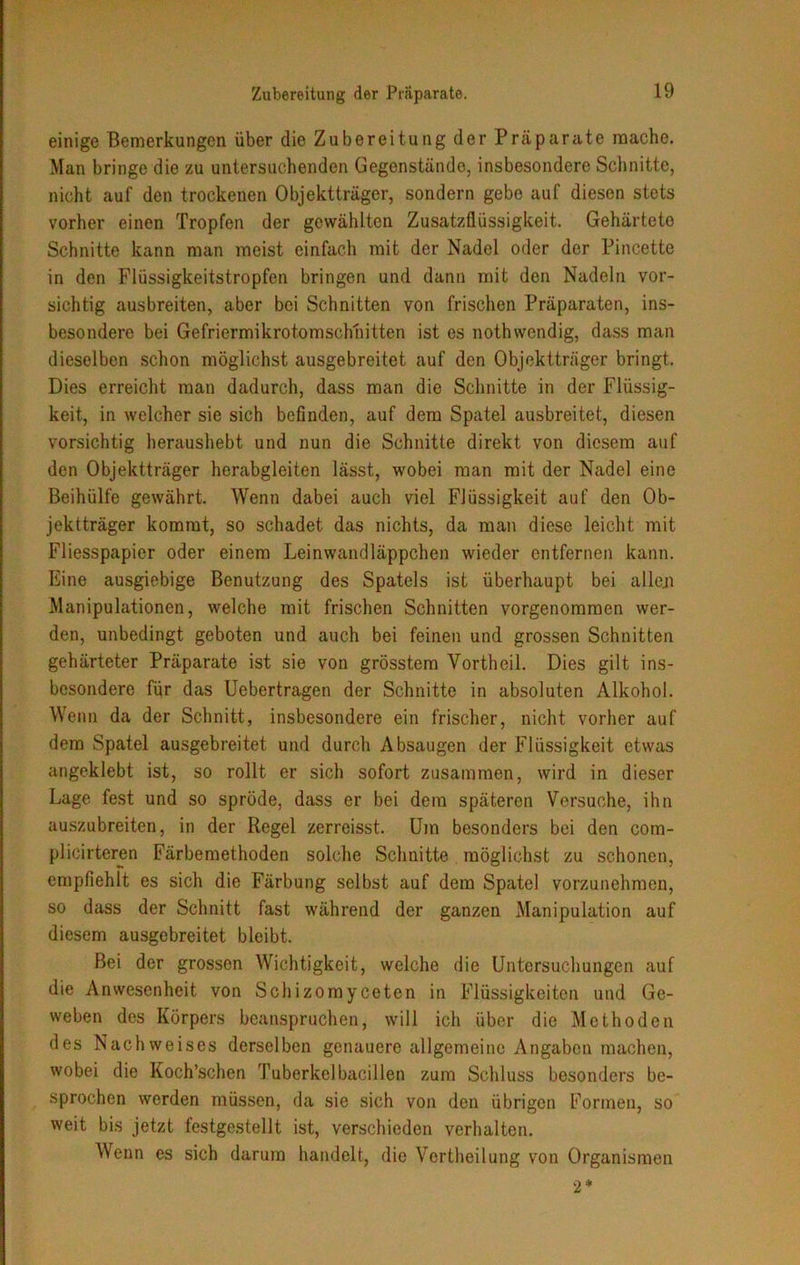 einige Bemerkungen über die Zubereitung der Präparate mache. Man bringe die zu untersuchenden Gegenstände, insbesondere Schnitte, nicht auf den trockenen Objektträger, sondern gebe auf diesen stets vorher einen Tropfen der gewählten Zusatzflüssigkeit. Gehärtete Schnitte kann man meist einfach mit der Nadel oder der Pincette in den Flüssigkeitstropfen bringen und dann mit den Nadeln vor- sichtig ausbreiten, aber bei Schnitten von frischen Präparaten, ins- besondere bei Gefriermikrotomschnitten ist es nothwendig, dass man dieselben schon möglichst ausgebreitet auf den Objektträger bringt. Dies erreicht man dadurch, dass man die Schnitte in der Flüssig- keit, in welcher sie sich befinden, auf dem Spatel ausbreitet, diesen vorsichtig heraushebt und nun die Schnitte direkt von diesem auf den Objektträger herabgleiten lässt, wobei man mit der Nadel eine Beihülfe gewährt. Wenn dabei auch viel Flüssigkeit auf den Ob- jektträger kommt, so schadet das nichts, da man diese leicht mit Fliesspapier oder einem Leinwandläppchen wieder entfernen kann. Eine ausgiebige Benutzung des Spatels ist überhaupt bei alleji Manipulationen, welche mit frischen Schnitten vorgenommen wer- den, unbedingt geboten und auch bei feinen und grossen Schnitten gehärteter Präparate ist sie von grösstem Yortheil. Dies gilt ins- besondere für das Uebertragen der Schnitte in absoluten Alkohol. Wenn da der Schnitt, insbesondere ein frischer, nicht vorher auf dem Spatel ausgebreitet und durch Absaugen der Flüssigkeit etwas angeklebt ist, so rollt er sich sofort zusammen, wird in dieser Lage fest und so spröde, dass er bei dem späteren Versuche, ihn auszubreiten, in der Regel zerreisst. Um besonders bei den com- plicirteren Färbemethoden solche Schnitte möglichst zu schonen, empfiehlt es sich die Färbung selbst auf dem Spatel vorzunehmen, so dass der Schnitt fast während der ganzen Manipulation auf diesem ausgebreitet bleibt. Bei der grossen Wichtigkeit, welche die Untersuchungen auf die Anwesenheit von Schizomyceten in Flüssigkeiten und Ge- weben des Körpers beanspruchen, will ich über die Methoden des Nachweises derselben genauere allgemeine Angaben machen, wobei die Koch’schen Tuberkelbacillen zum Schluss besonders be- sprochen werden müssen, da sie sich von den übrigen Formen, so weit bis jetzt festgestellt ist, verschieden verhalten. Wenn es sich darum handelt, die Vertheilung von Organismen 2*