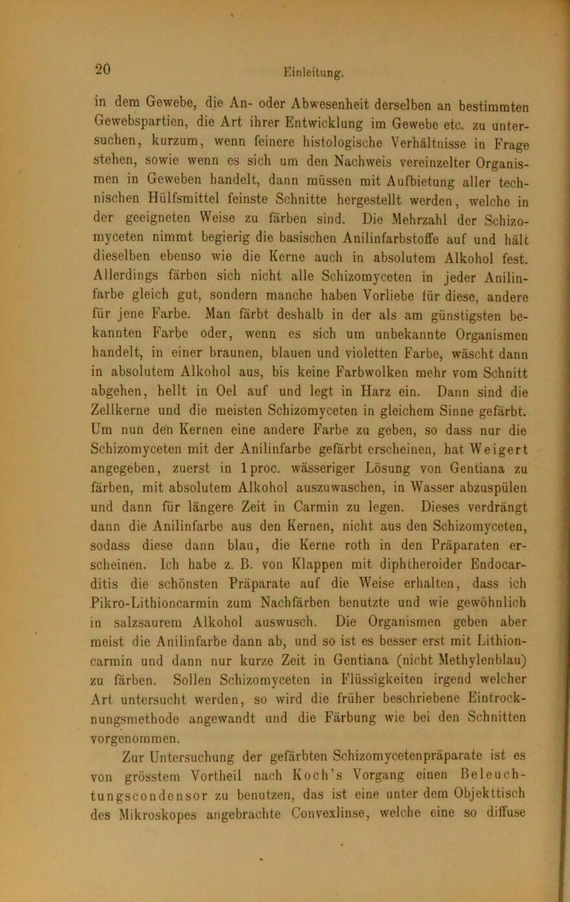 in dem Gewebe, die An- oder Abwesenheit derselben an bestimmten Gewebspartien, die Art ihrer Entwicklung im Gewebe etc. zu unter- suchen, kurzum, wenn feinere histologische Verhältnisse in Frage stehen, sowie wenn es sich um den Nachweis vereinzelter Organis- men in Geweben handelt, dann müssen mit Aufbietung aller tech- nischen Hülfsmittel feinste Schnitte hergestellt werden, welche in der geeigneten Weise zu färben sind. Die Mehrzahl der Schizo- myceten nimmt begierig die basischen AnilinfarbstofFe auf und hält dieselben ebenso wie die Kerne auch in absolutem Alkohol fest. Allerdings färben sich nicht alle Schizorayceten in jeder Anilin- farbe gleich gut, sondern manche haben Vorliebe für diese, andere für jene Farbe. Man färbt deshalb in der als am günstigsten be- kannten Farbe oder, wenn es sich um unbekannte Organismen handelt, in einer braunen, blauen und violetten Farbe, wäscht dann in absolutem Alkohol aus, bis keine Farbwolken mehr vom Schnitt abgehen, hellt in Oel auf und legt in Harz ein. Dann sind die Zellkerne und die meisten Schizomyceten in gleichem Sinne gefärbt. Um nun den Kernen eine andere Farbe zu geben, so dass nur die Schizomyceten mit der Anilinfarbe gefärbt erscheinen, hat Weigert angegeben, zuerst in lproc. wässeriger Lösung von Gentiana zu färben, mit absolutem Alkohol auszuwaschen, in Wasser abzuspülen und dann für längere Zeit in Carmin zu legen. Dieses verdrängt dann die Anilinfarbe aus den Kernen, nicht aus den Schizomyceten, sodass diese dann blau, die Kerne roth in den Präparaten er- scheinen. Ich habe z. B. von Klappen mit diphtheroider Endocar- ditis die schönsten Präparate auf die Weise erhalten, dass ich Pikro-Lithioncarmin zum Nachfärben benutzte und wie gewöhnlich in salzsaurem Alkohol auswusch. Die Organismen geben aber meist die Anilinfarbe dann ab, und so ist es besser erst mit Lithion- carmin und dann nur kurze Zeit in Gentiana (nicht Methylenblau) zu färben. Sollen Schizomyceten in Flüssigkeiten irgend welcher Art untersucht werden, so wird die früher beschriebene Eintrock- nungsmethode angewandt und die Färbung wie bei den Schnitten vorgenommen. Zur Untersuchung der gefärbten Schizomycetenpräparate ist es von grösstem Vortheil nach Koch’s Vorgang einen Beleuch- tungscondensor zu benutzen, das ist eine unter dem Objekttisch des Mikroskopes angebrachte Convexlinse, welche eine so diffuse