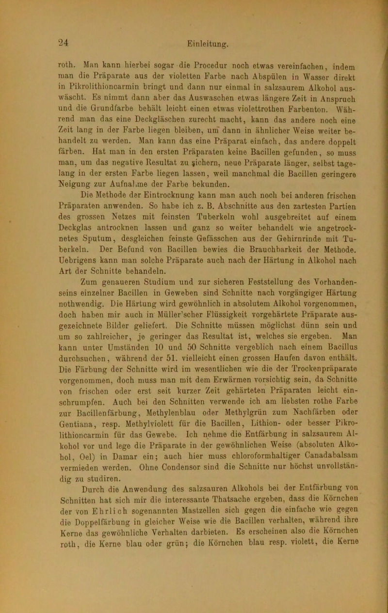 roth. Man kann hierbei sogar die Procedur noch etwas vereinfachen, indem man die Präparate aus der violetten Farbe nach Abspülen in Wasser direkt in Pikrolithioncarmin bringt und dann nur einmal in salzsaurem Alkohol aus- wäscht. Es nimmt dann aber das Auswaschen etwas längere Zeit in Anspruch und die Grundfarbe behält leicht einen etwas violettrothen Farbenton. Wäh- rend man das eine Deckgläschen zurecht macht, kann das andere noch eine Zeit lang in der Farbe liegen bleiben, um* dann in ähnlicher Weise weiter be- handelt zu werden. Man kann das eine Präparat einfach, das andere doppelt färben. Hat man in den ersten Präparaten keine Bacillen gefunden, so muss man, um das negative Resultat zu sichern, neue Präparate länger, selbst tage- lang in der ersten Farbe liegen lassen, weil manchmal die Bacillen geringere Neigung zur Aufnahme der Farbe bekunden. Die Methode der Eintrocknung kann man auch noch bei anderen frischen Präparaten anwenden. So habe ich z. B. Abschnitte aus den zartesten Partien des grossen Netzes mit feinsten Tuberkeln wohl ausgebreitet auf einem Deckglas antrocknen lassen und ganz so weiter behandelt wie angetrock- netes Sputum, desgleichen feinste Gefässchen aus der Gehirnrinde mit Tu- berkeln. Der Befund von Bacillen bewies die Brauchbarkeit der Methode. Uebrigens kann man solche Präparate auch nach der Härtung in Alkohol nach Art der Schnitte behandeln. Zum genaueren Studium und zur sicheren Feststellung des Vorhanden- seins einzelner Bacillen in Geweben sind Schnitte nach vorgängiger Härtung nothwendig. Die Härtung wird gewöhnlich in absolutem Alkohol vorgenommen, doch haben mir auch in Müller'scher Flüssigkeit vorgehärtete Präparate aus- gezeichnete Bilder geliefert. Die Schnitte müssen möglichst dünn sein und um so zahlreicher, je geringer das Resultat ist, welches sie ergeben. Man kann unter Umständen 10 und 50 Schnitte vergeblich nach einem Bacillus durchsuchen, während der 51. vielleicht einen grossen Haufen davon enthält. Die Färbung der Schnitte wird im wesentlichen wie die der Trockenpräparate vorgenommen, doch muss man mit dem Erwärmen vorsichtig sein, da Schnitte von frischen oder erst seit kurzer Zeit gehärteten Präparaten leicht ein- schrumpfen. Auch bei den Schnitten verwende ich am liebsten rothe Farbe zur Bacillenfärbung, Methylenblau oder Methylgrün zum Nachfärben oder Gentiana, resp. Methylviolett für die Bacillen, Lithion- oder besser Pikro- lithioncarmin für das Gewebe. Ich nehme die Entfärbung in salzsaurem Al- kohol vor und lege die Präparate in der gewöhnlichen Weise (absoluten Alko- hol, Oel) in Damar ein; auch hier muss chloroformhaltiger Canadabalsam vermieden werden. Ohne Condensor sind die Schnitte nur höchst unvollstän- dig zu studiren. Durch die Anwendung des salzsauren Alkohols bei der Entfärbung von Schnitten hat sich mir die interessante Thatsache ergeben, dass die Körnchen der von Ehrlich sogenannten Mastzellen sich gegen die einfache wie gegen die Doppelfärbung in gleicher Weise wie die Bacillen verhalten, während ihre Kerne das gewöhnliche Verhalten darbieten. Es erscheinen also die Körnchen roth, die Kerno blau oder grün; die Körnchen blau resp. violett, die Kerne