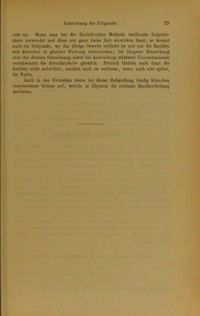 roth etc. Wenn man bei (Ter Ehrlich’schen Methode verdünnte Salpeter- säure verwendet und diese nur ganz kurze Zeit einwirken lässt, so kommt auch ein Zeitpunkt, wo das übrige Gewebe entfärbt ist und nur die Bacillen und Körnchen in gleicher Färbung hervortreten; bei längerer Einwirkung aber der dünnen Säurelösung sowie bei Anwendung stärkerer Concentrationen verschwindet die Körnchenfarbe gänzlich. Freilich bleiben auch dann die Bacillen nicht unberührt, sondern auch sie verlieren, wenn auch erst später, die Farbe. Auch in den Fettzellen treten bei dieser Behandlung häufig Körnchen verschiedener Grösse auf, welche in Glycerin die schönste Bacillenfärbung darbieten.