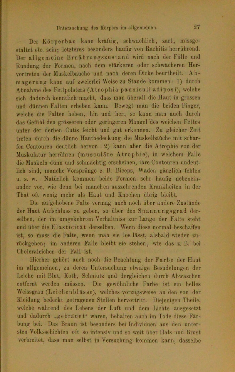 Der Körperbau kann kräftig, schwächlich, zart, missge- staltet etc. sein; letzteres besonders häufig von Rachitis herrührend. Der allgemeine Ernährungszustand wird nach der Fülle und Rundung der Formen, nach dem stärkeren oder schwächeren Her- vortreten der Muskelbäuche und nach deren Dicke beurtheilt. Ab- magerung kann auf zweierlei Weise zu Stande kommen: 1) durch Abnahme des Fettpolsters (Atrophia panniculi adiposi), welche sich dadurch kenntlich macht, dass man überall die Haut in grossen und dünnen Falten erheben kann. Bewegt man die beiden Finger, welche die Falten heben, hin und her, so kann man auch durch das Gefühl den grösseren oder geringeren Mangel des weichen Fettes unter der derben Cutis leicht und gut erkennen. Zu gleicher Zeit treten durch die dünne Hautbedeckung die Muskelbäüche mit schar- fen Contouren deutlich hervor. 2) kann aber die Atrophie von der Muskulatur herrühreu (musculäre Atrophie), in welchem Falle die Muskeln dünn und schmächtig erscheinen, ihre Contouren undeut- lich sind, manche Vorsprünge z. B. Biceps, Waden gänzlich fehlen u. s. w. Natürlich kommen beide Formen sehr häufig nebenein- ander vor, wie denn bei manchen auszehrenden Krankheiten in der That oft wenig mehr als Haut und Knochen übrig bleibt. Die aufgehobene Falte vermag auch noch über andere Zustände der Haut Aufschluss zu geben, so über den Spannungsgrad der- selben, der im umgekehrten Verhältniss zur Länge der Falte steht und über die Elasticität derselben. Wenn diese normal beschaffen ist, so muss die Falte, wenn man sie los lässt, alsbald wieder zu- rückgehen; im anderen Falle bleibt sie stehen, wie das z. B. bei Choleraleichen der Fall ist. Hierher gehört auch noch die Beachtung der Farbe der Haut im allgemeinen, zu deren Untersuchung etwaige Besudelungen der Leiche mit Blut, Koth, Schmutz und dergleichen durch Abwaschen entfernt werden müssen. Die gewöhnliche Farbe ist ein helles Weissgrau (Leichenblässe), welches vorzugsweise an den von der Kleidung bedeckt getragenen Stellen hervortritt. Diejenigen Theile, welche während des Lebens der Luft und dem Lichte ausgesetzt und dadurch „gebräunt“ waren, behalten auch im Tode diese Fär- bung bei. Das Braun ist besonders bei Individuen aus den unter- sten Volksschichten oft so intensiv und so weit über Hals und Brust verbreitet, dass man selbst in Versuchung kommen kann, dasselbe