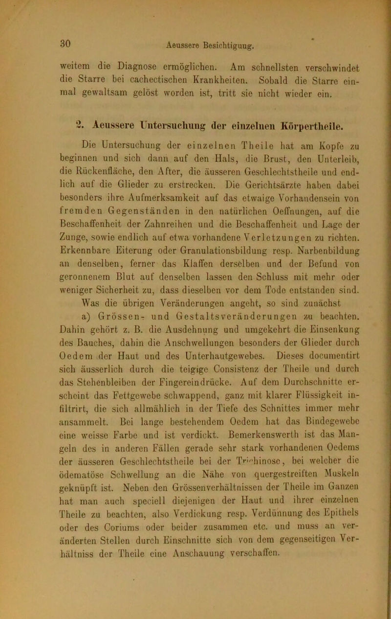 weitem die Diagnose ermöglichen. Am schnellsten verschwindet die Starre bei cachectischen Krankheiten. Sobald die Starre ein- mal gewaltsam gelöst worden ist, tritt sie nicht wieder ein. 2. Aeussere Untersuchung der einzelnen Körpertheile. Die Untersuchung der einzelnen Theile hat am Kopfe zu beginnen und sich dann auf den Hals, die Brust, den Unterleib, die Rückenfläche, den After, die äusseren Geschlechtstheile und end- lich auf die Glieder zu erstrecken. Die Gerichtsärzte haben dabei besonders ihre Aufmerksamkeit auf das etwaige Vorhandensein von fremden Gegenständen in den natürlichen Oeffnungen, auf die Beschaffenheit der Zahnreihen und die Beschaffenheit und Lage der Zunge, sowie endlich auf etwa vorhandene Verletzungen zu richten. Erkennbare Eiterung oder Granulationsbildung resp. Narbenbildung an denselben, ferner das Klaffen derselben und der Befund von geronnenem Blut auf denselben lassen den Schluss mit mehr oder weniger Sicherheit zu, dass dieselben vor dem Tode entstanden sind. Was die übrigen Veränderungen angeht, so sind zunächst a) Grössen- und GestaltsVeränderungen zu beachten. Dahin gehört z. B. die Ausdehnung und umgekehrt die Einsenkung des Bauches, dahin die Anschwellungen besonders der Glieder durch Oedem der Haut und des Unterhautgewebes. Dieses documentirt sich äusserlich durch die teigige Consistenz der Theile und durch das Stehenbleiben der Fingereindrücke. Auf dem Durchschnitte er- scheint das Fettgewebe schwappend, ganz mit klarer Flüssigkeit in- filtrirt, die sich allmählich in der Tiefe des Schnittes immer mehr ansammelt. Bei lange bestehendem Oedem hat das Bindegewebe eine weisse Farbe und ist verdickt. Bemerkenswerth ist das Man- geln des in anderen Fällen gerade sehr stark vorhandenen Oedems der äusseren Geschlechtstheile bei der T^Miinosc, bei welcher die ödematöse Schwellung an die Nähe von quergestreiften Muskeln geknüpft ist. Neben den Grössen Verhältnissen der Theile im Ganzen hat man auch speciell diejenigen der Haut und ihrer einzelnen Theile zu beachten, also Verdickung resp. Verdünnung des Epithels oder des Coriums oder beider zusammen etc. und muss an ver- änderten Stellen durch Einschnitte sich von dem gegenseitigen Ver- hältniss der Theile eine Anschauung verschaffen.