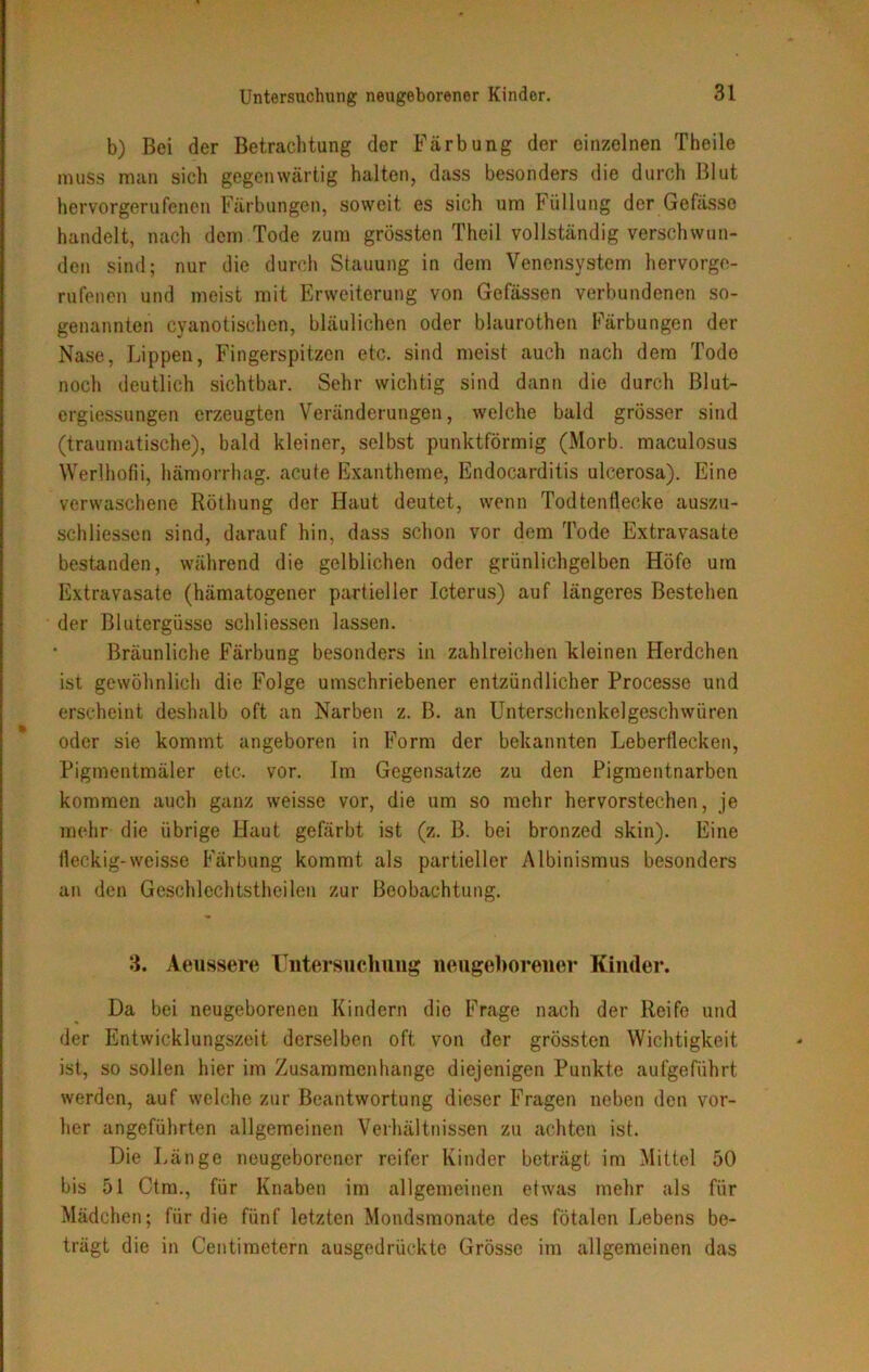 b) Bei der Betrachtung der Färbung der einzelnen Theile muss man sich gegenwärtig halten, dass besonders die durch Blut hervorgerufenen Färbungen, soweit es sich um Füllung der Gefässo handelt, nach dem Tode zum grössten Theil vollständig verschwun- den sind; nur die durch Stauung in dem Venensystem hervorge- rufenen und meist mit Erweiterung von Gefässen verbundenen so- genannten cyanotischcn, bläulichen oder blaurothen Färbungen der Nase, Lippen, Fingerspitzen etc. sind meist auch nach dem Tode noch deutlich sichtbar. Sehr wichtig sind dann die durch ßlut- ergiessungen erzeugten Veränderungen, welche bald grösser sind (traumatische), bald kleiner, selbst punktförmig (Morb. maeulosus Werlhofii, hämorrhag. acute Exantheme, Endocarditis ulcerosa). Eine verwaschene Röthung der Haut deutet, wenn Todtenflecke auszu- schliessen sind, darauf hin, dass schon vor dem Tode Extravasate bestanden, während die gelblichen oder grünlichgelben Höfe um Extravasate (hämatogener partieller Icterus) auf längeres Bestehen der Blutergüsse schliessen lassen. Bräunliche Färbung besonders in zahlreichen kleinen Herdchen ist gewöhnlich die Folge umschriebener entzündlicher Processe und erscheint deshalb oft an Narben z. B. an Unterschenkelgeschwüren oder sie kommt angeboren in Form der bekannten Leberflecken, Pigmentmäler etc. vor. Im Gegensätze zu den Pigmentnarben kommen auch ganz weisse vor, die um so mehr hervorstechen, je mehr die übrige Haut gefärbt ist (z. B. bei bronzed skin). Eine lleckig-weisse Färbung kommt als partieller Albinismus besonders an den Geschlechtstheilen zur Beobachtung. 3. Aeussere Untersuchung neugeborener Kinder. Da bei neugeborenen Kindern die Frage nach der Reife und der Entwicklungszeit derselben oft von der grössten Wichtigkeit ist, so sollen hier im Zusammenhänge diejenigen Punkte aufgeführt werden, auf welche zur Beantwortung dieser Fragen neben den vor- her angeführten allgemeinen Verhältnissen zu achten ist. Die Länge neugeborener reifer Kinder beträgt im Mittel 50 bis 51 Ctm., für Knaben im allgemeinen etwas mehr als für Mädchen; für die fünf letzten Mondsmonate des fötalen Lebens be- trägt die in Centimetern ausgedrückte Grösse im allgemeinen das