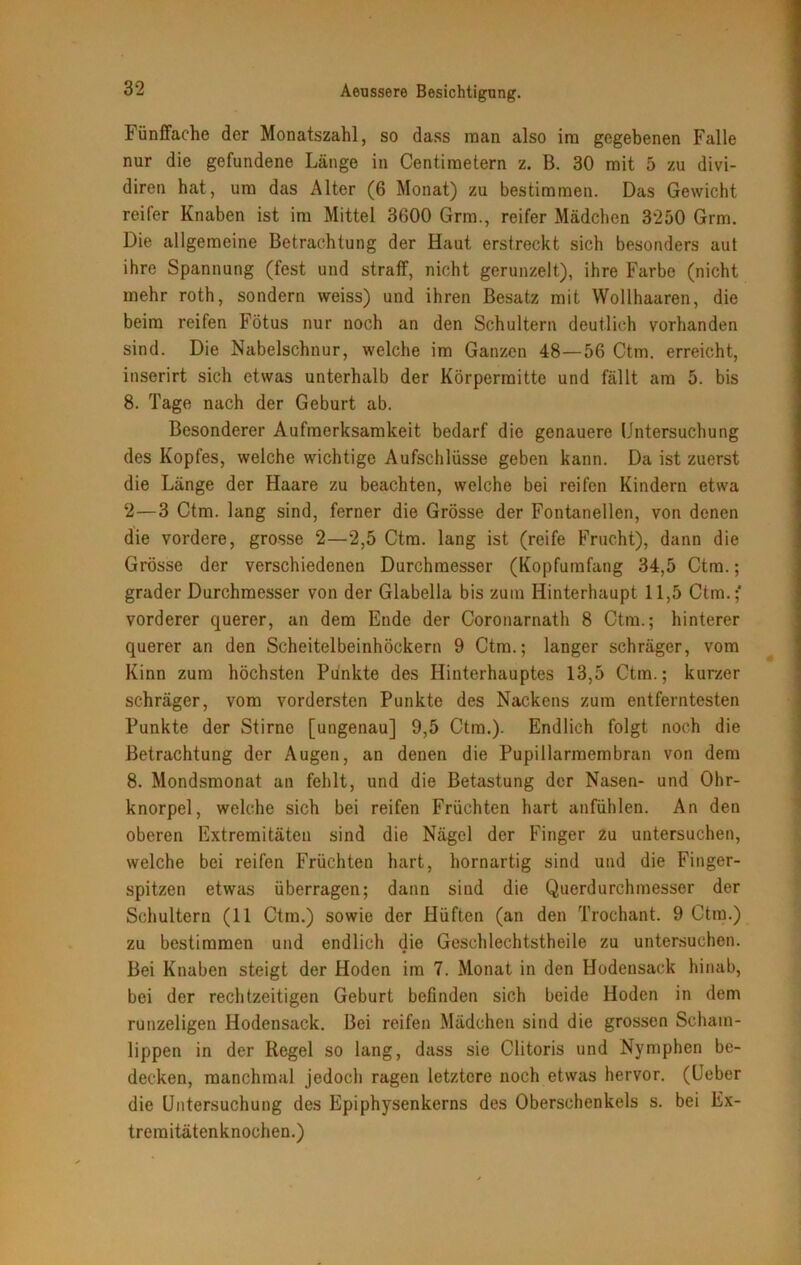 Fünffache der Monatszahl, so dass man also im gegebenen Falle nur die gefundene Länge in Centiraetern z. B. 30 mit 5 zu divi- diren hat, um das Alter (6 Monat) zu bestimmen. Das Gewicht reifer Knaben ist im Mittel 3600 Grm., reifer Mädchen 3250 Grm. Die allgemeine Betrachtung der Haut erstreckt sich besonders aut ihre Spannung (fest und straff, nicht gerunzelt), ihre Farbe (nicht mehr roth, sondern weiss) und ihren Besatz mit Wollhaaren, die beim reifen Fötus nur noch an den Schultern deutlich vorhanden sind. Die Nabelschnur, welche im Ganzen 48—56 Ctm. erreicht, inserirt sich etwas unterhalb der Körperraitte und fällt am 5. bis 8. Tage nach der Geburt ab. Besonderer Aufmerksamkeit bedarf die genauere Untersuchung des Kopfes, welche wichtige Aufschlüsse geben kann. Da ist zuerst die Länge der Haare zu beachten, welche bei reifen Kindern etwa 2—3 Ctm. lang sind, ferner die Grösse der Fontanellen, von denen die vordere, grosse 2—2,5 Ctm. lang ist (reife Frucht), dann die Grösse der verschiedenen Durchmesser (Kopfumfang 34,5 Ctm.; grader Durchmesser von der Glabella bis zuin Hinterhaupt 11,5 Ctm.;* vorderer querer, an dem Ende der Coronarnath 8 Ctm.; hinterer querer an den Scheitelbeinhöckern 9 Ctm.; langer schräger, vom Kinn zum höchsten Punkte des Hinterhauptes 13,5 Ctm.; kurzer schräger, vom vordersten Punkte des Nackens zum entferntesten Punkte der Stirne [ungenau] 9,5 Ctm.). Endlich folgt noch die Betrachtung der Augen, an denen die Pupillarmembran von dem 8. Mondsmonat an fehlt, und die Betastung der Nasen- und Ohr- knorpel, welche sich bei reifen Früchten hart anfühlen. An den oberen Extremitäten sind die Nägel der Finger zu untersuchen, welche bei reifen Früchten hart, hornartig sind und die Finger- spitzen etwas überragen; dann sind die Querdurchmesser der Schultern (11 Ctm.) sowie der Hüften (an den Trochant. 9 Ctm.) zu bestimmen und endlich die Geschlechtstheile zu untersuchen. Bei Knaben steigt der Hoden im 7. Monat in den Hodensack hinab, bei der rechtzeitigen Geburt befinden sich beide Hoden in dem runzeligen Hodensack. Bei reifen Mädchen sind die grossen Scham- lippen in der Regel so lang, dass sie Clitoris und Nymphen be- decken, manchmal jedoch ragen letztere noch etwas hervor. (Ueber die Untersuchung des Epiphysenkerns des Oberschenkels s. bei Ex- treraitätenknochen.)