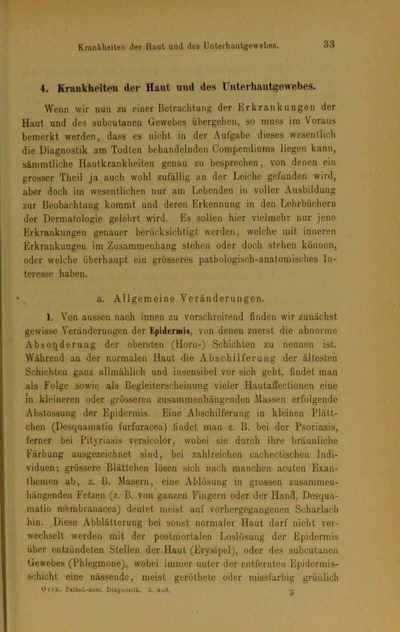 4. Krankheiten der Haut und des Unterhautgewebes. Wenn wir nun zu einer Betrachtung der Erkrankungen der Haut und des subcutanen Gewebes übergehen, so muss im Voraus bemerkt werden, dass es nicht in der Aufgabe dieses wesentlich die Diagnostik am Todten behandelnden Compendiums liegen kann, sämmtliche Hautkrankheiten genau zu besprechen, von denen ein grosser Thcil ja auch wohl zufällig an der Leiche gefunden wird, aber doch im wesentlichen nur am Lebenden in voller Ausbildung zur Beobachtung kommt und deren Erkennung in den Lehrbüchern der Dermatologie gelehrt wird. Es sollen hier vielmehr nur jene Erkrankungen genauer berücksichtigt werden, welche mit inneren Erkrankungen im Zusammenhang stehen oder doch stehen können, oder welche überhaupt ein grösseres pathologisch-anatomisches In- teresse haben. a. Allgemeine Veränderungen. 1. Von aussen nach innen zu vorschreitend finden wir zunächst gewisse Veränderungen der Epidermis, von denen zuerst die abnorme Absonderung der obersten (Horn-) Schichten zu nennen ist. Während an der normalen Haut die Abschilferung der ältesten Schichten ganz allmählich und insensibel vor sich geht, findet man als Folge sowie als Begleiterscheinung vieler Hautafifectionen eine in kleineren oder grösseren zusammenhängenden Massen erfolgende Abstossung der Epidermis. Eine Abschilferung in kleinen Plätt- chen (Desquamatio furfuracea) findet man z. B. bei der Psoriasis, ferner bei Pityriasis versicolor, wobei sie durch ihre bräunliche Färbung ausgezeichnet sind, bei zahlreichen oachectischen Indi- viduen; grössere Blättchen lösen sich nach manchen acuten Exan- themen ab, z. B. Masern, eine Ablösung in grossen zusammen- hängenden Fetzen (z. B. von ganzen Fingern oder der Hand, Desqua- matio m'embranacea) deutet meist auf vorhergegangenen Scharlach hin. Diese Abblätterung bei sonst normaler Haut darf nicht ver- wechselt werden mit der postmortalen Loslösung der Epidermis über entzündeten Stellen der Haut (Erysipel), oder des subcutanen Gewebes (Phlegmone), wobei immer unter der entfernten Epidermis- sehicht eine nässende, meist geröthete oder missfarbig grünlich Ortli, Pathol.-anat. Diagnostik. 3. Atirt. •>